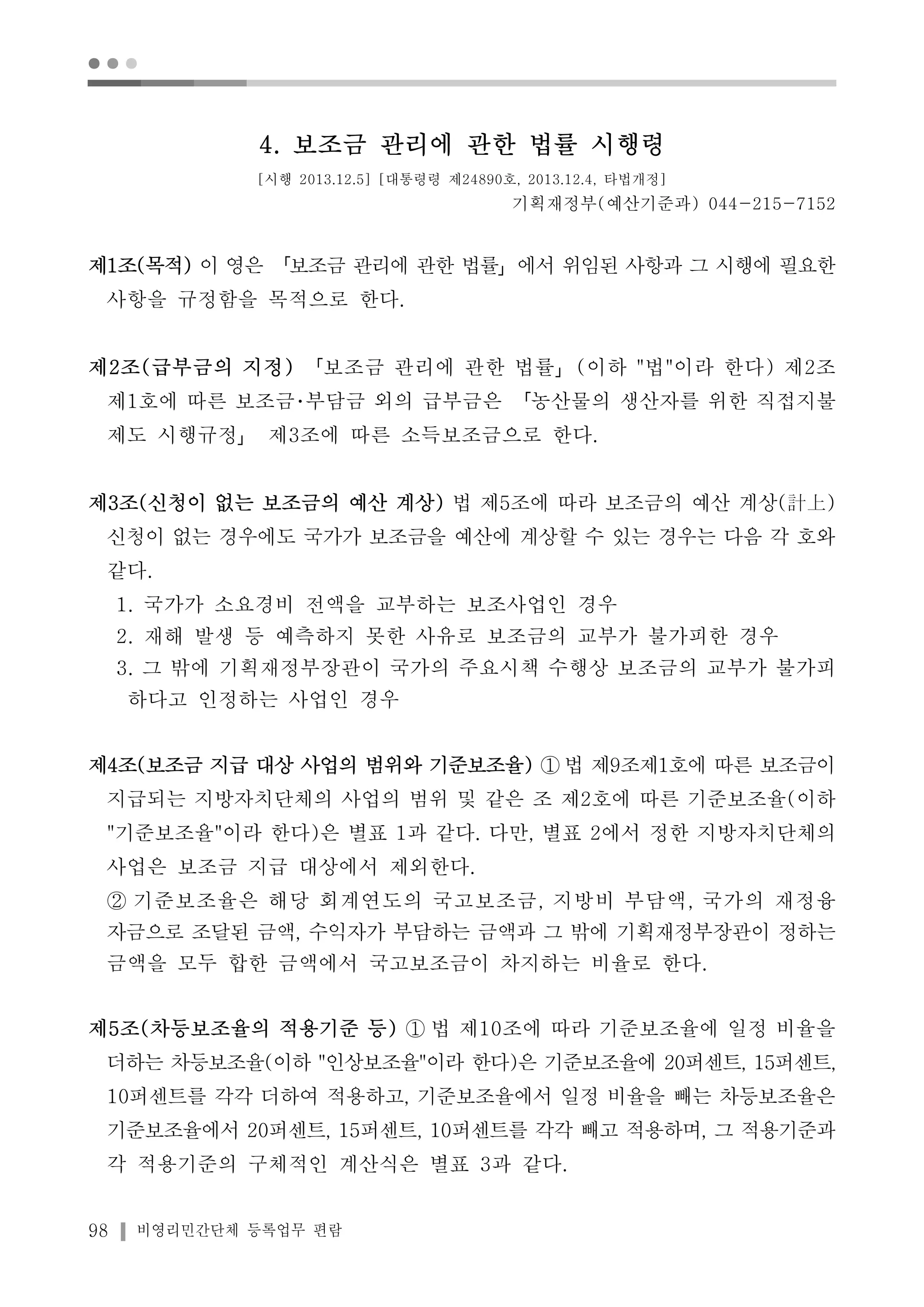 ● ● ● 
4. 보조금 관리에 관한 법률 시행령 
[시행 2013.12.5] [대통령령 제24890호, 2013.12.4, 타법개정] 
98 비영리민간단체 등록업무 편람 
기획재정부(예산기준과) 044-215-7152 
제1조(목적) 이 영은 「보조금 관리에 관한 법률」에서 위임된 사항과 그 시행에 필요한 
사항을 규정함을 목적으로 한다. 
제2조(급부금의 지정) 「보조금 관리에 관한 법률」(이하 "법"이라 한다) 제2조 
제1호에 따른 보조금･부담금 외의 급부금은 「농산물의 생산자를 위한 직접지불 
제도 시행규정」 제3조에 따른 소득보조금으로 한다. 
제3조(신청이 없는 보조금의 예산 계상) 법 제5조에 따라 보조금의 예산 계상(計上) 
신청이 없는 경우에도 국가가 보조금을 예산에 계상할 수 있는 경우는 다음 각 호와 
같다. 
1. 국가가 소요경비 전액을 교부하는 보조사업인 경우 
2. 재해 발생 등 예측하지 못한 사유로 보조금의 교부가 불가피한 경우 
3. 그 밖에 기획재정부장관이 국가의 주요시책 수행상 보조금의 교부가 불가피 
하다고 인정하는 사업인 경우 
제4조(보조금 지급 대상 사업의 범위와 기준보조율) ①법 제9조제1호에 따른 보조금이 
지급되는 지방자치단체의 사업의 범위 및 같은 조 제2호에 따른 기준보조율(이하 
"기준보조율"이라 한다)은 별표 1과 같다. 다만, 별표 2에서 정한 지방자치단체의 
사업은 보조금 지급 대상에서 제외한다. 
② 기준보조율은 해당 회계연도의 국고보조금, 지방비 부담액, 국가의 재정융 
자금으로 조달된 금액, 수익자가 부담하는 금액과 그 밖에 기획재정부장관이 정하는 
금액을 모두 합한 금액에서 국고보조금이 차지하는 비율로 한다. 
제5조(차등보조율의 적용기준 등) ① 법 제10조에 따라 기준보조율에 일정 비율을 
더하는 차등보조율(이하 "인상보조율"이라 한다)은 기준보조율에 20퍼센트, 15퍼센트, 
10퍼센트를 각각 더하여 적용하고, 기준보조율에서 일정 비율을 빼는 차등보조율은 
기준보조율에서 20퍼센트, 15퍼센트, 10퍼센트를 각각 빼고 적용하며, 그 적용기준과 
각 적용기준의 구체적인 계산식은 별표 3과 같다. 
 