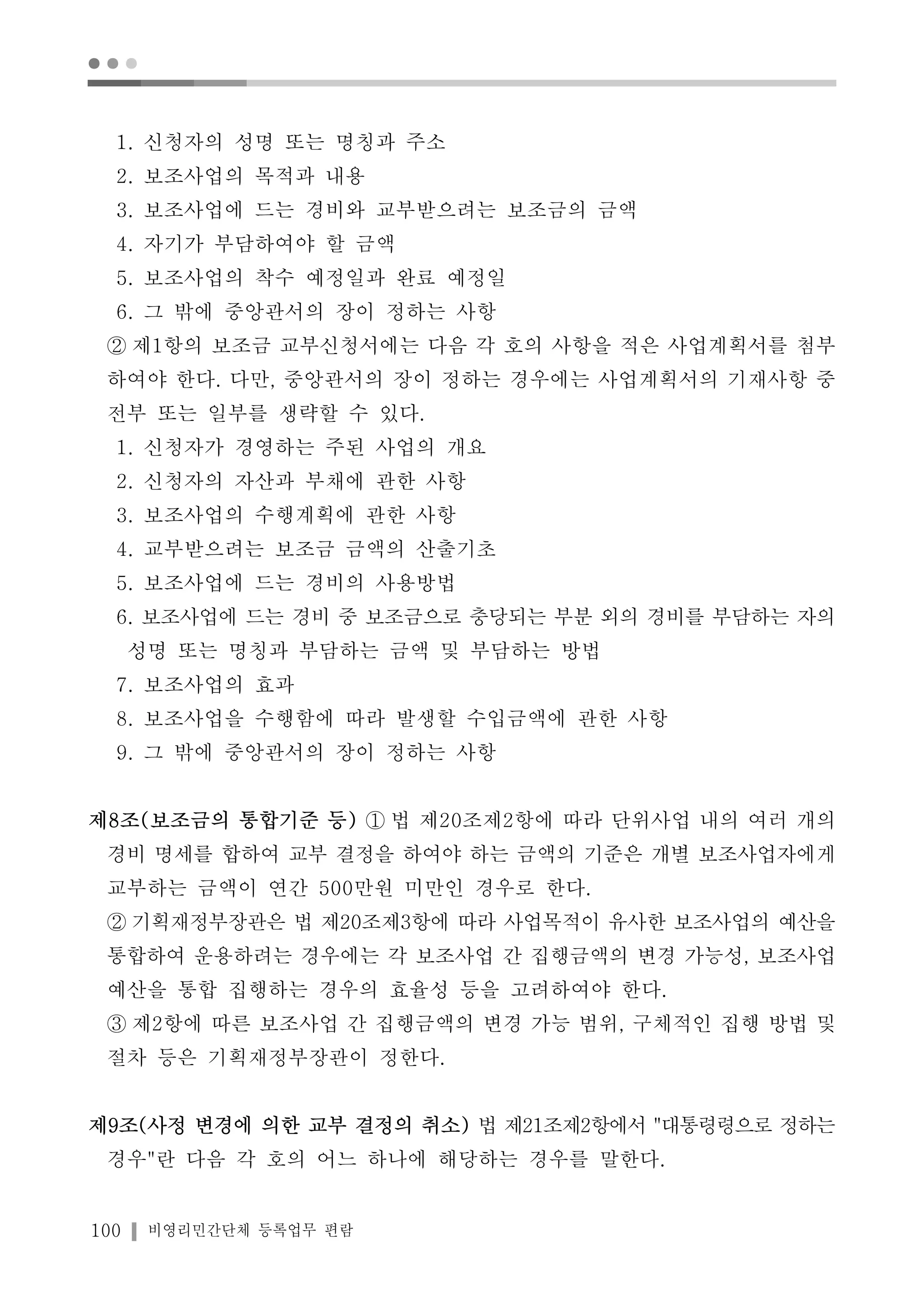 ● ● ● 
1. 신청자의 성명 또는 명칭과 주소 
2. 보조사업의 목적과 내용 
3. 보조사업에 드는 경비와 교부받으려는 보조금의 금액 
4. 자기가 부담하여야 할 금액 
5. 보조사업의 착수 예정일과 완료 예정일 
6. 그 밖에 중앙관서의 장이 정하는 사항 
② 제1항의 보조금 교부신청서에는 다음 각 호의 사항을 적은 사업계획서를 첨부 
하여야 한다. 다만, 중앙관서의 장이 정하는 경우에는 사업계획서의 기재사항 중 
전부 또는 일부를 생략할 수 있다. 
1. 신청자가 경영하는 주된 사업의 개요 
2. 신청자의 자산과 부채에 관한 사항 
3. 보조사업의 수행계획에 관한 사항 
4. 교부받으려는 보조금 금액의 산출기초 
5. 보조사업에 드는 경비의 사용방법 
6. 보조사업에 드는 경비 중 보조금으로 충당되는 부분 외의 경비를 부담하는 자의 
성명 또는 명칭과 부담하는 금액 및 부담하는 방법 
7. 보조사업의 효과 
8. 보조사업을 수행함에 따라 발생할 수입금액에 관한 사항 
9. 그 밖에 중앙관서의 장이 정하는 사항 
제8조(보조금의 통합기준 등) ① 법 제20조제2항에 따라 단위사업 내의 여러 개의 
경비 명세를 합하여 교부 결정을 하여야 하는 금액의 기준은 개별 보조사업자에게 
교부하는 금액이 연간 500만원 미만인 경우로 한다. 
② 기획재정부장관은 법 제20조제3항에 따라 사업목적이 유사한 보조사업의 예산을 
통합하여 운용하려는 경우에는 각 보조사업 간 집행금액의 변경 가능성, 보조사업 
예산을 통합 집행하는 경우의 효율성 등을 고려하여야 한다. 
③ 제2항에 따른 보조사업 간 집행금액의 변경 가능 범위, 구체적인 집행 방법 및 
절차 등은 기획재정부장관이 정한다. 
제9조(사정 변경에 의한 교부 결정의 취소) 법 제21조제2항에서 "대통령령으로 정하는 
경우"란 다음 각 호의 어느 하나에 해당하는 경우를 말한다. 
100 비영리민간단체 등록업무 편람 
 
