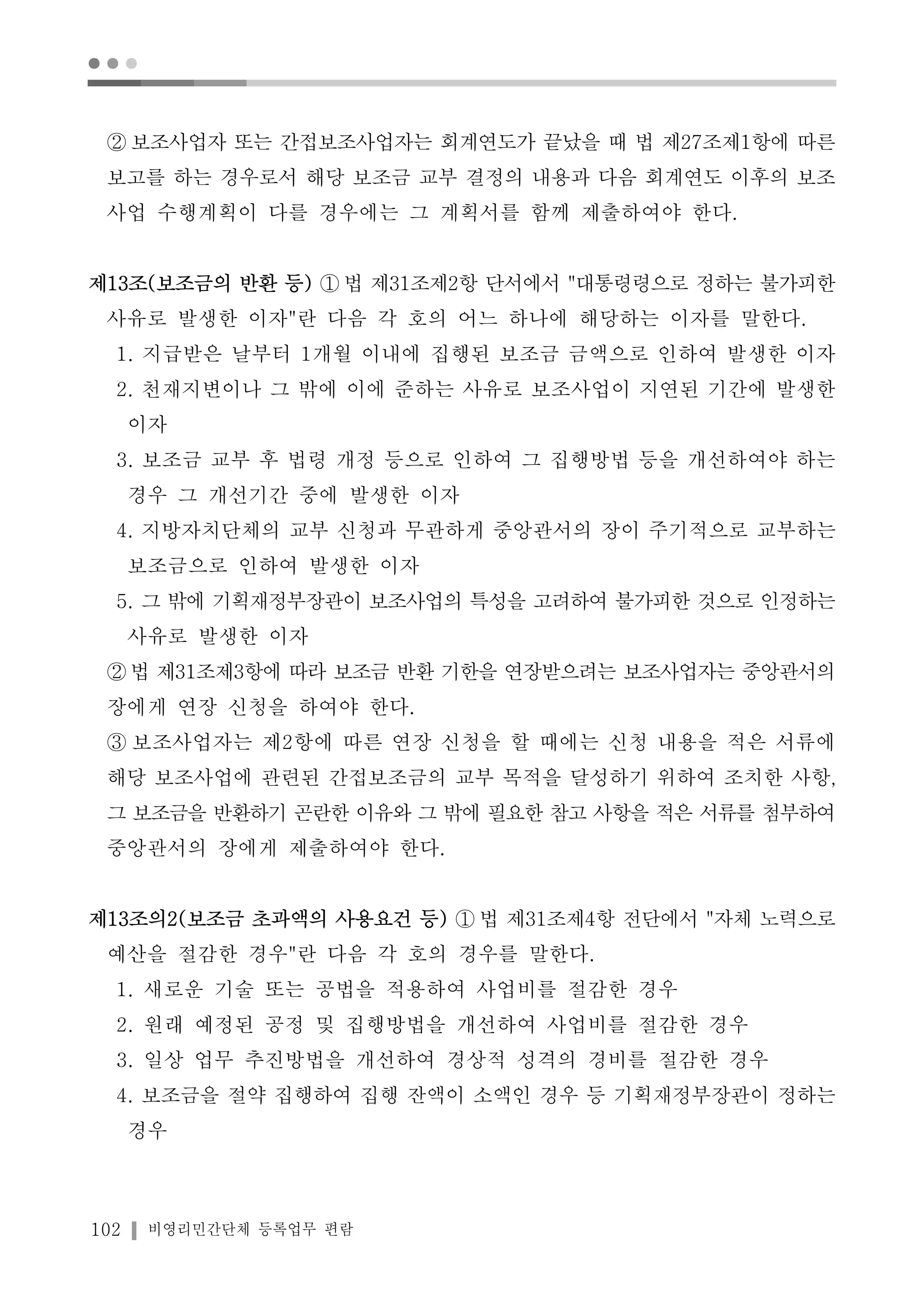 ● ● ● 
② 보조사업자 또는 간접보조사업자는 회계연도가 끝났을 때 법 제27조제1항에 따른 
보고를 하는 경우로서 해당 보조금 교부 결정의 내용과 다음 회계연도 이후의 보조 
사업 수행계획이 다를 경우에는 그 계획서를 함께 제출하여야 한다. 
제13조(보조금의 반환 등) ①법 제31조제2항 단서에서 "대통령령으로 정하는 불가피한 
사유로 발생한 이자"란 다음 각 호의 어느 하나에 해당하는 이자를 말한다. 
1. 지급받은 날부터 1개월 이내에 집행된 보조금 금액으로 인하여 발생한 이자 
2. 천재지변이나 그 밖에 이에 준하는 사유로 보조사업이 지연된 기간에 발생한 
이자 
3. 보조금 교부 후 법령 개정 등으로 인하여 그 집행방법 등을 개선하여야 하는 
경우 그 개선기간 중에 발생한 이자 
4. 지방자치단체의 교부 신청과 무관하게 중앙관서의 장이 주기적으로 교부하는 
보조금으로 인하여 발생한 이자 
5. 그 밖에 기획재정부장관이 보조사업의 특성을 고려하여 불가피한 것으로 인정하는 
사유로 발생한 이자 
②법 제31조제3항에 따라 보조금 반환 기한을 연장받으려는 보조사업자는 중앙관서의 
장에게 연장 신청을 하여야 한다. 
③ 보조사업자는 제2항에 따른 연장 신청을 할 때에는 신청 내용을 적은 서류에 
해당 보조사업에 관련된 간접보조금의 교부 목적을 달성하기 위하여 조치한 사항, 
그 보조금을 반환하기 곤란한 이유와 그 밖에 필요한 참고 사항을 적은 서류를 첨부하여 
중앙관서의 장에게 제출하여야 한다. 
제13조의2(보조금 초과액의 사용요건 등) ①법 제31조제4항 전단에서 "자체 노력으로 
예산을 절감한 경우"란 다음 각 호의 경우를 말한다. 
1. 새로운 기술 또는 공법을 적용하여 사업비를 절감한 경우 
2. 원래 예정된 공정 및 집행방법을 개선하여 사업비를 절감한 경우 
3. 일상 업무 추진방법을 개선하여 경상적 성격의 경비를 절감한 경우 
4. 보조금을 절약 집행하여 집행 잔액이 소액인 경우 등 기획재정부장관이 정하는 
경우 
102 비영리민간단체 등록업무 편람 
 