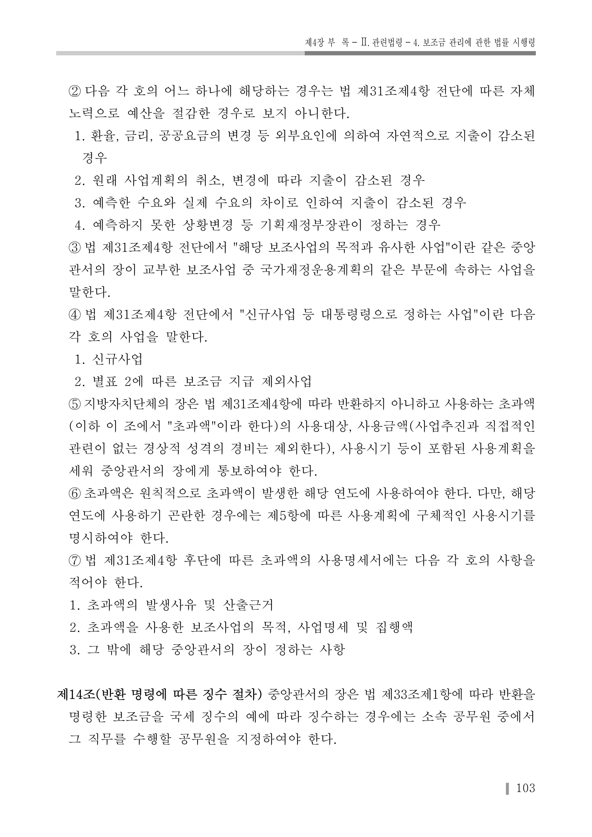 제4장 부 록 -Ⅱ. 관련법령-4. 보조금 관리에 관한 법률 시행령 
② 다음 각 호의 어느 하나에 해당하는 경우는 법 제31조제4항 전단에 따른 자체 
노력으로 예산을 절감한 경우로 보지 아니한다. 
1. 환율, 금리, 공공요금의 변경 등 외부요인에 의하여 자연적으로 지출이 감소된 
경우 
2. 원래 사업계획의 취소, 변경에 따라 지출이 감소된 경우 
3. 예측한 수요와 실제 수요의 차이로 인하여 지출이 감소된 경우 
4. 예측하지 못한 상황변경 등 기획재정부장관이 정하는 경우 
③ 법 제31조제4항 전단에서 "해당 보조사업의 목적과 유사한 사업"이란 같은 중앙 
관서의 장이 교부한 보조사업 중 국가재정운용계획의 같은 부문에 속하는 사업을 
말한다. 
④ 법 제31조제4항 전단에서 "신규사업 등 대통령령으로 정하는 사업"이란 다음 
각 호의 사업을 말한다. 
1. 신규사업 
2. 별표 2에 따른 보조금 지급 제외사업 
⑤ 지방자치단체의 장은 법 제31조제4항에 따라 반환하지 아니하고 사용하는 초과액 
(이하 이 조에서 "초과액"이라 한다)의 사용대상, 사용금액(사업추진과 직접적인 
관련이 없는 경상적 성격의 경비는 제외한다), 사용시기 등이 포함된 사용계획을 
세워 중앙관서의 장에게 통보하여야 한다. 
⑥ 초과액은 원칙적으로 초과액이 발생한 해당 연도에 사용하여야 한다. 다만, 해당 
연도에 사용하기 곤란한 경우에는 제5항에 따른 사용계획에 구체적인 사용시기를 
명시하여야 한다. 
⑦ 법 제31조제4항 후단에 따른 초과액의 사용명세서에는 다음 각 호의 사항을 
적어야 한다. 
1. 초과액의 발생사유 및 산출근거 
2. 초과액을 사용한 보조사업의 목적, 사업명세 및 집행액 
3. 그 밖에 해당 중앙관서의 장이 정하는 사항 
제14조(반환 명령에 따른 징수 절차) 중앙관서의 장은 법 제33조제1항에 따라 반환을 
명령한 보조금을 국세 징수의 예에 따라 징수하는 경우에는 소속 공무원 중에서 
그 직무를 수행할 공무원을 지정하여야 한다. 
103 
 