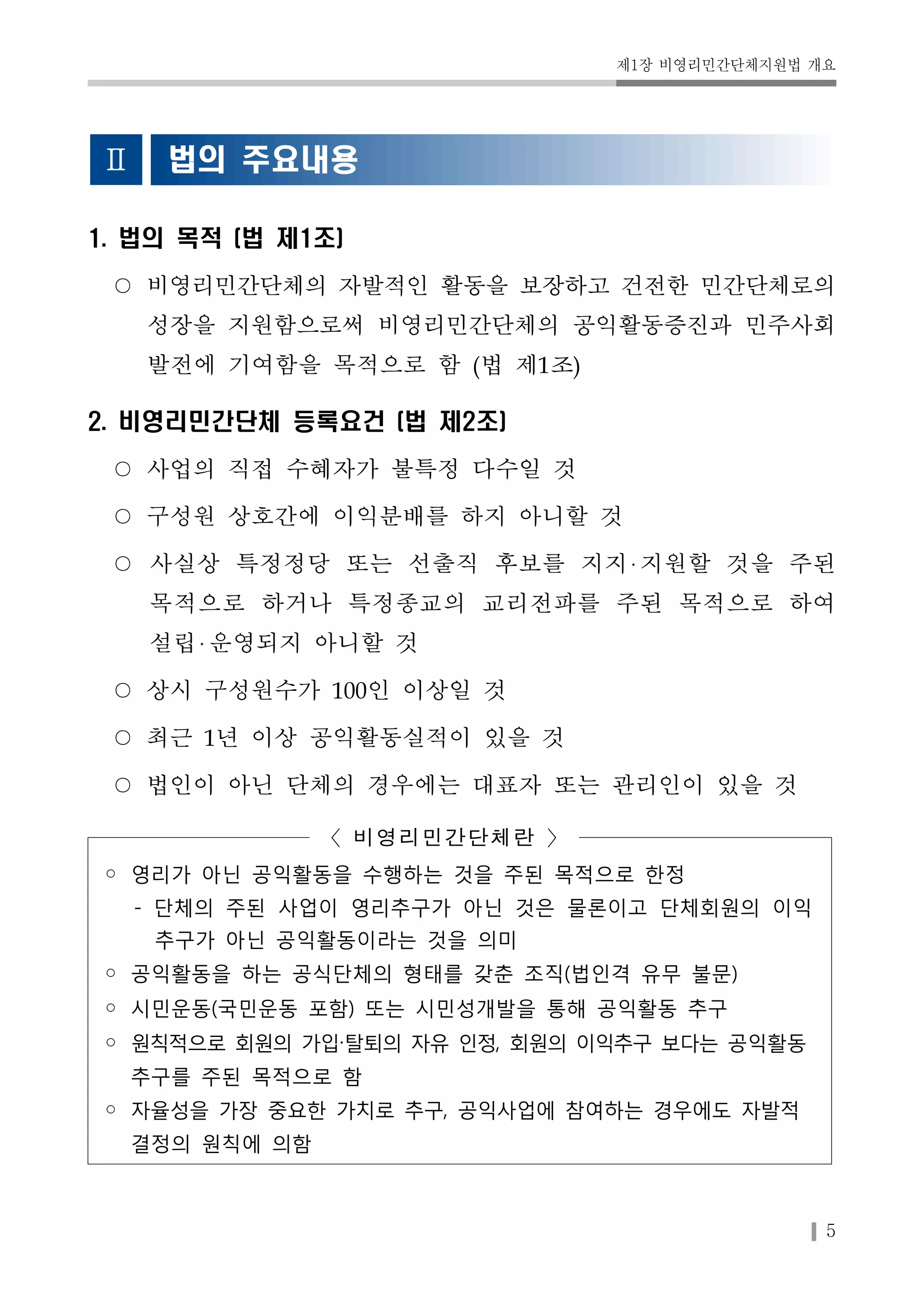 제1장 비영리민간단체지원법 개요 
5 
Ⅱ 법의 주요내용 
1. 법의 목적 (법 제1조) 
○ 비영리민간단체의 자발적인 활동을 보장하고 건전한 민간단체로의 
성장을 지원함으로써 비영리민간단체의 공익활동증진과 민주사회 
발전에 기여함을 목적으로 함 (법 제1조) 
2. 비영리민간단체 등록요건 (법 제2조) 
○ 사업의 직접 수혜자가 불특정 다수일 것 
○ 구성원 상호간에 이익분배를 하지 아니할 것 
○ 사실상 특정정당 또는 선출직 후보를 지지 지원할 것을 주된 
목적으로 하거나 특정종교의 교리전파를 주된 목적으로 하여 
설립 운영되지 아니할 것 
○ 상시 구성원수가 100인 이상일 것 
○ 최근 1년 이상 공익활동실적이 있을 것 
○ 법인이 아닌 단체의 경우에는 대표자 또는 관리인이 있을 것 
〈비영리민간단체란 〉 
◦ 영리가 아닌 공익활동을 수행하는 것을 주된 목적으로 한정 
- 단체의 주된 사업이 영리추구가 아닌 것은 물론이고 단체회원의 이익 
추구가 아닌 공익활동이라는 것을 의미 
◦ 공익활동을 하는 공식단체의 형태를 갖춘 조직(법인격 유무 불문) 
◦ 시민운동(국민운동 포함) 또는 시민성개발을 통해 공익활동 추구 
◦ 원칙적으로 회원의 가입‧탈퇴의 자유 인정, 회원의 이익추구 보다는 공익활동 
추구를 주된 목적으로 함 
◦ 자율성을 가장 중요한 가치로 추구, 공익사업에 참여하는 경우에도 자발적 
결정의 원칙에 의함 
 