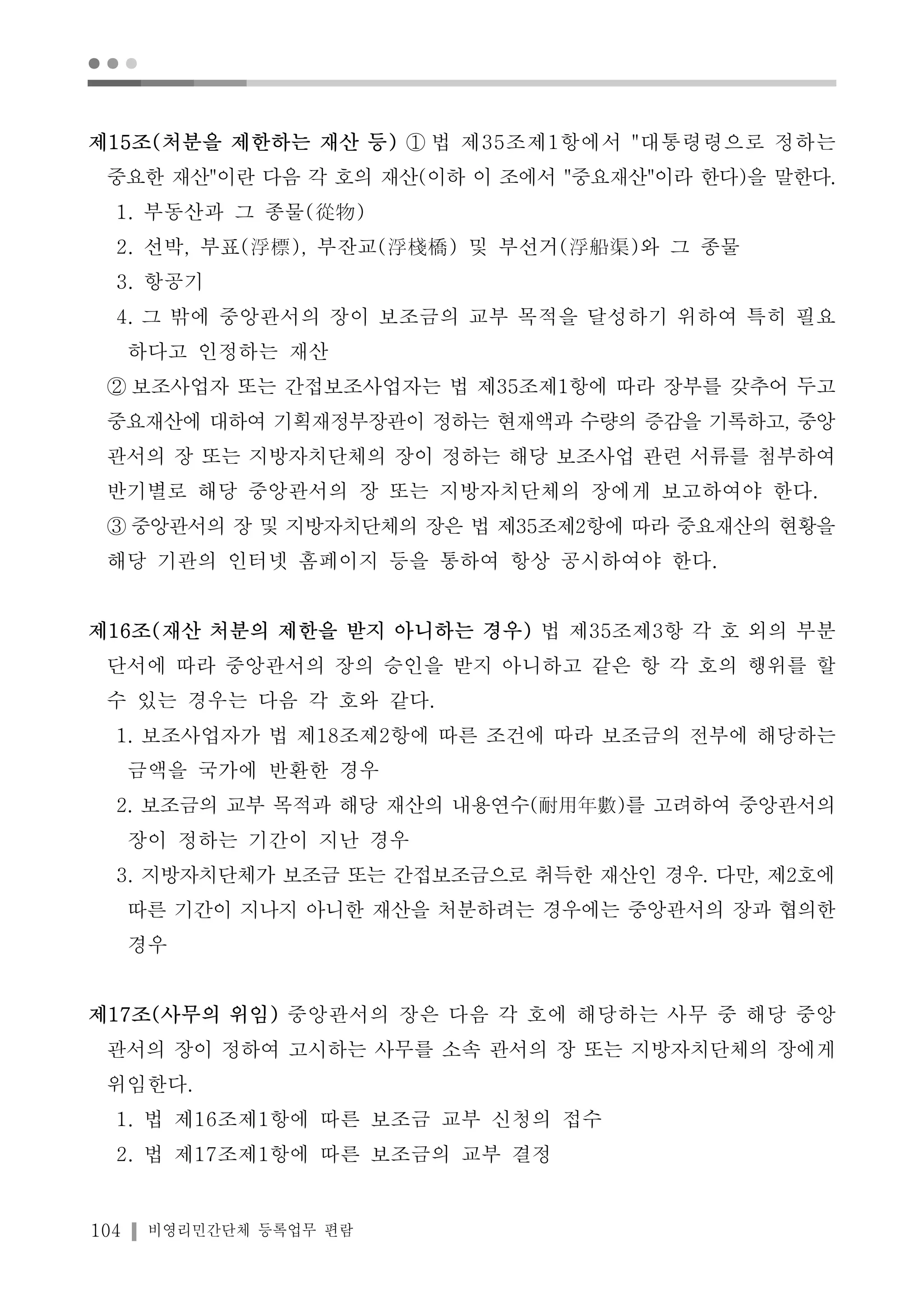 ● ● ● 
제15조(처분을 제한하는 재산 등) ① 법 제35조제1항에서 "대통령령으로 정하는 
중요한 재산"이란 다음 각 호의 재산(이하 이 조에서 "중요재산"이라 한다)을 말한다. 
1. 부동산과 그 종물(從物) 
2. 선박, 부표(浮標), 부잔교(浮棧橋) 및 부선거(浮船渠)와 그 종물 
3. 항공기 
4. 그 밖에 중앙관서의 장이 보조금의 교부 목적을 달성하기 위하여 특히 필요 
하다고 인정하는 재산 
② 보조사업자 또는 간접보조사업자는 법 제35조제1항에 따라 장부를 갖추어 두고 
중요재산에 대하여 기획재정부장관이 정하는 현재액과 수량의 증감을 기록하고, 중앙 
관서의 장 또는 지방자치단체의 장이 정하는 해당 보조사업 관련 서류를 첨부하여 
반기별로 해당 중앙관서의 장 또는 지방자치단체의 장에게 보고하여야 한다. 
③ 중앙관서의 장 및 지방자치단체의 장은 법 제35조제2항에 따라 중요재산의 현황을 
해당 기관의 인터넷 홈페이지 등을 통하여 항상 공시하여야 한다. 
제16조(재산 처분의 제한을 받지 아니하는 경우) 법 제35조제3항 각 호 외의 부분 
단서에 따라 중앙관서의 장의 승인을 받지 아니하고 같은 항 각 호의 행위를 할 
수 있는 경우는 다음 각 호와 같다. 
1. 보조사업자가 법 제18조제2항에 따른 조건에 따라 보조금의 전부에 해당하는 
금액을 국가에 반환한 경우 
2. 보조금의 교부 목적과 해당 재산의 내용연수(耐用年數)를 고려하여 중앙관서의 
장이 정하는 기간이 지난 경우 
3. 지방자치단체가 보조금 또는 간접보조금으로 취득한 재산인 경우. 다만, 제2호에 
따른 기간이 지나지 아니한 재산을 처분하려는 경우에는 중앙관서의 장과 협의한 
경우 
제17조(사무의 위임) 중앙관서의 장은 다음 각 호에 해당하는 사무 중 해당 중앙 
관서의 장이 정하여 고시하는 사무를 소속 관서의 장 또는 지방자치단체의 장에게 
위임한다. 
1. 법 제16조제1항에 따른 보조금 교부 신청의 접수 
2. 법 제17조제1항에 따른 보조금의 교부 결정 
104 비영리민간단체 등록업무 편람 
 