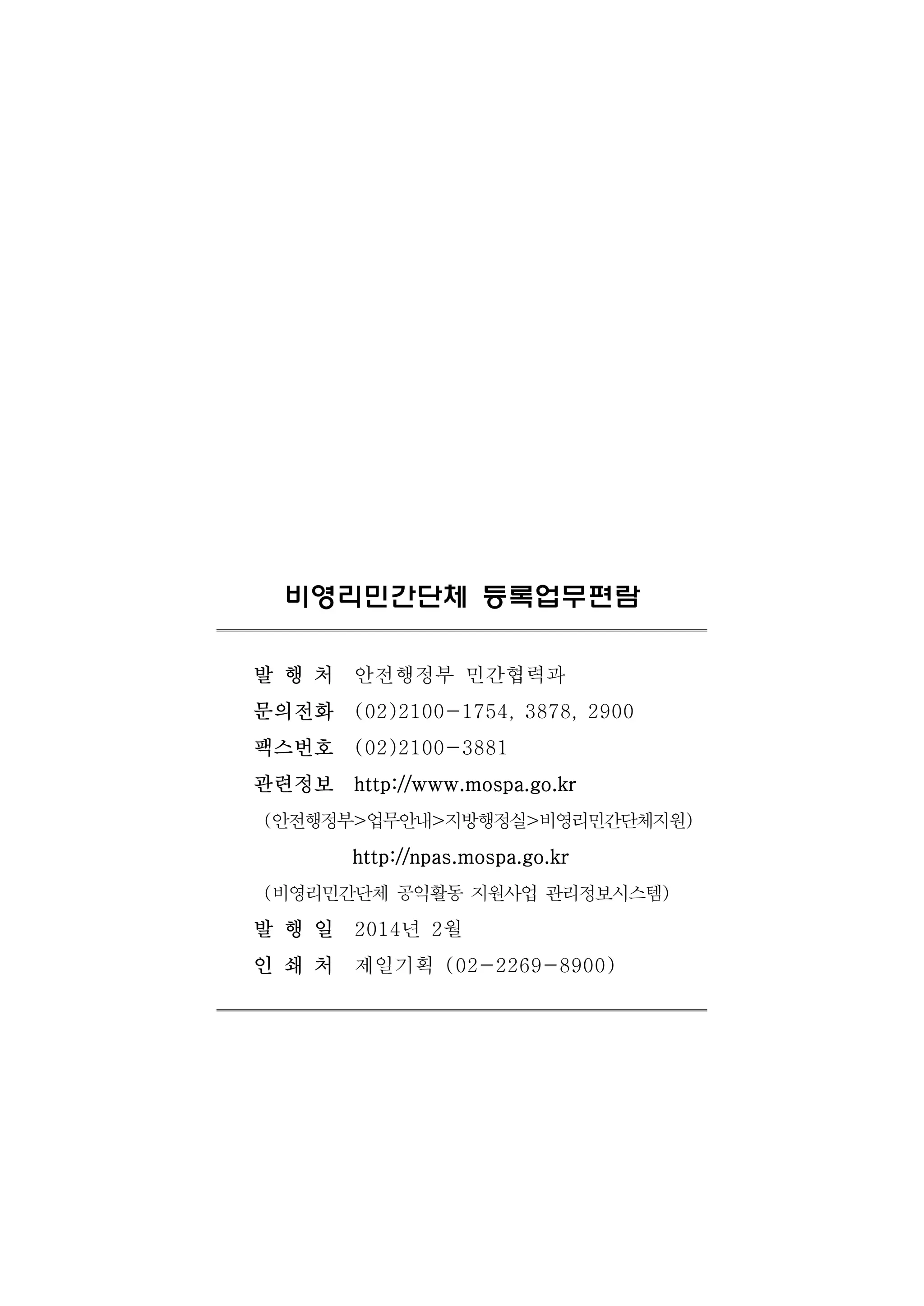 비영리민간단체 등록업무편람 
발 행 처 안전행정부 민간협력과 
문의전화 (02)2100-1754, 3878, 2900 
팩스번호 (02)2100-3881 
관련정보 http://www.mospa.go.kr 
(안전행정부>업무안내>지방행정실>비영리민간단체지원) 
http://npas.mospa.go.kr 
(비영리민간단체 공익활동 지원사업 관리정보시스템) 
발 행 일 2014년 2월 
인 쇄 처 제일기획 (02-2269-8900) 
 