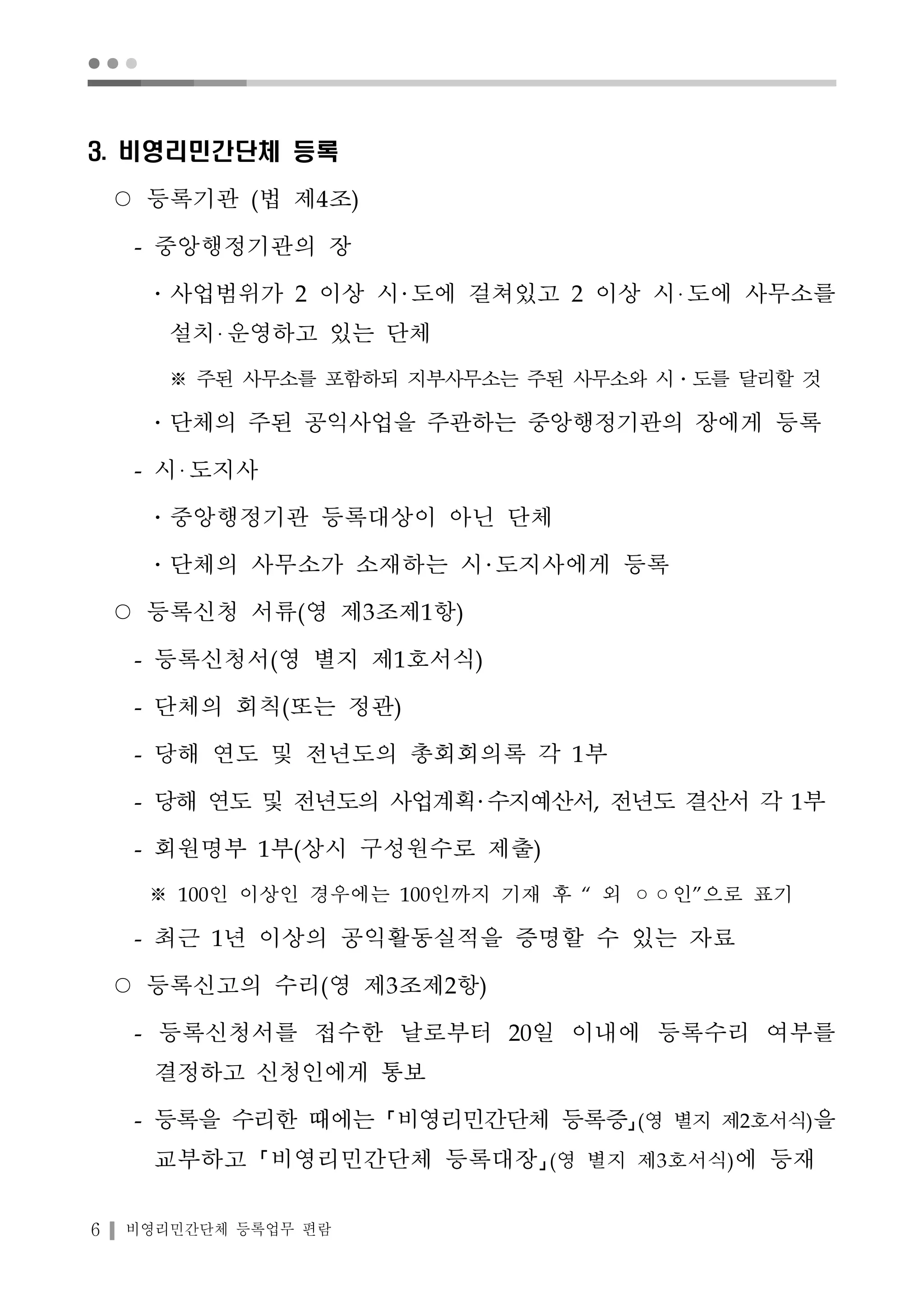 ● ● ● 
3. 비영리민간단체 등록 
○ 등록기관 (법 제4조) 
- 중앙행정기관의 장 
․사업범위가 2 이상 시 도에 걸쳐있고 2 이상 시 도에 사무소를 
설치 운영하고 있는 단체 
※ 주된 사무소를 포함하되 지부사무소는 주된 사무소와 시․도를 달리할 것 
․단체의 주된 공익사업을 주관하는 중앙행정기관의 장에게 등록 
- 시 도지사 
․중앙행정기관 등록대상이 아닌 단체 
․단체의 사무소가 소재하는 시 도지사에게 등록 
○ 등록신청 서류(영 제3조제1항) 
- 등록신청서(영 별지 제1호서식) 
- 단체의 회칙(또는 정관) 
- 당해 연도 및 전년도의 총회회의록 각 1부 
- 당해 연도 및 전년도의 사업계획 수지예산서, 전년도 결산서 각 1부 
- 회원명부 1부(상시 구성원수로 제출) 
※ 100인 이상인 경우에는 100인까지 기재 후 “ 외 ◦◦인”으로 표기 
- 최근 1년 이상의 공익활동실적을 증명할 수 있는 자료 
○ 등록신고의 수리(영 제3조제2항) 
- 등록신청서를 접수한 날로부터 20일 이내에 등록수리 여부를 
결정하고 신청인에게 통보 
- 등록을 수리한 때에는 비영리민간단체 등록증 (영 별지 제2호서식)을 
교부하고 비영리민간단체 등록대장 (영 별지 제3호서식)에 등재 
6 비영리민간단체 등록업무 편람 
 