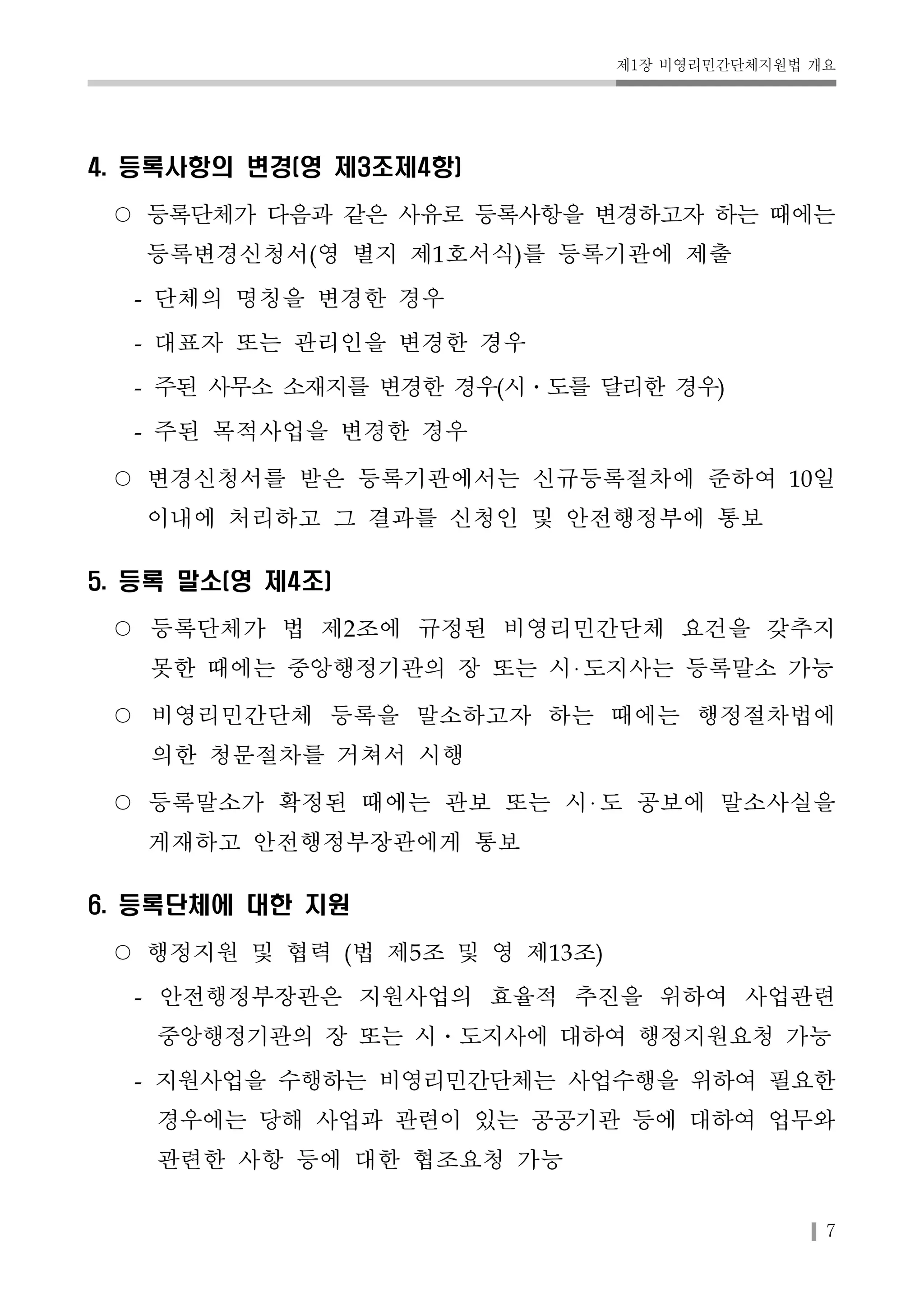 제1장 비영리민간단체지원법 개요 
7 
4. 등록사항의 변경(영 제3조제4항) 
○ 등록단체가 다음과 같은 사유로 등록사항을 변경하고자 하는 때에는 
등록변경신청서(영 별지 제1호서식)를 등록기관에 제출 
- 단체의 명칭을 변경한 경우 
- 대표자 또는 관리인을 변경한 경우 
- 주된 사무소 소재지를 변경한 경우(시․도를 달리한 경우) 
- 주된 목적사업을 변경한 경우 
○ 변경신청서를 받은 등록기관에서는 신규등록절차에 준하여 10일 
이내에 처리하고 그 결과를 신청인 및 안전행정부에 통보 
5. 등록 말소(영 제4조) 
○ 등록단체가 법 제2조에 규정된 비영리민간단체 요건을 갖추지 
못한 때에는 중앙행정기관의 장 또는 시 도지사는 등록말소 가능 
○ 비영리민간단체 등록을 말소하고자 하는 때에는 행정절차법에 
의한 청문절차를 거쳐서 시행 
○ 등록말소가 확정된 때에는 관보 또는 시 도 공보에 말소사실을 
게재하고 안전행정부장관에게 통보 
6. 등록단체에 대한 지원 
○ 행정지원 및 협력 (법 제5조 및 영 제13조) 
- 안전행정부장관은 지원사업의 효율적 추진을 위하여 사업관련 
중앙행정기관의 장 또는 시․도지사에 대하여 행정지원요청 가능 
- 지원사업을 수행하는 비영리민간단체는 사업수행을 위하여 필요한 
경우에는 당해 사업과 관련이 있는 공공기관 등에 대하여 업무와 
관련한 사항 등에 대한 협조요청 가능 
 