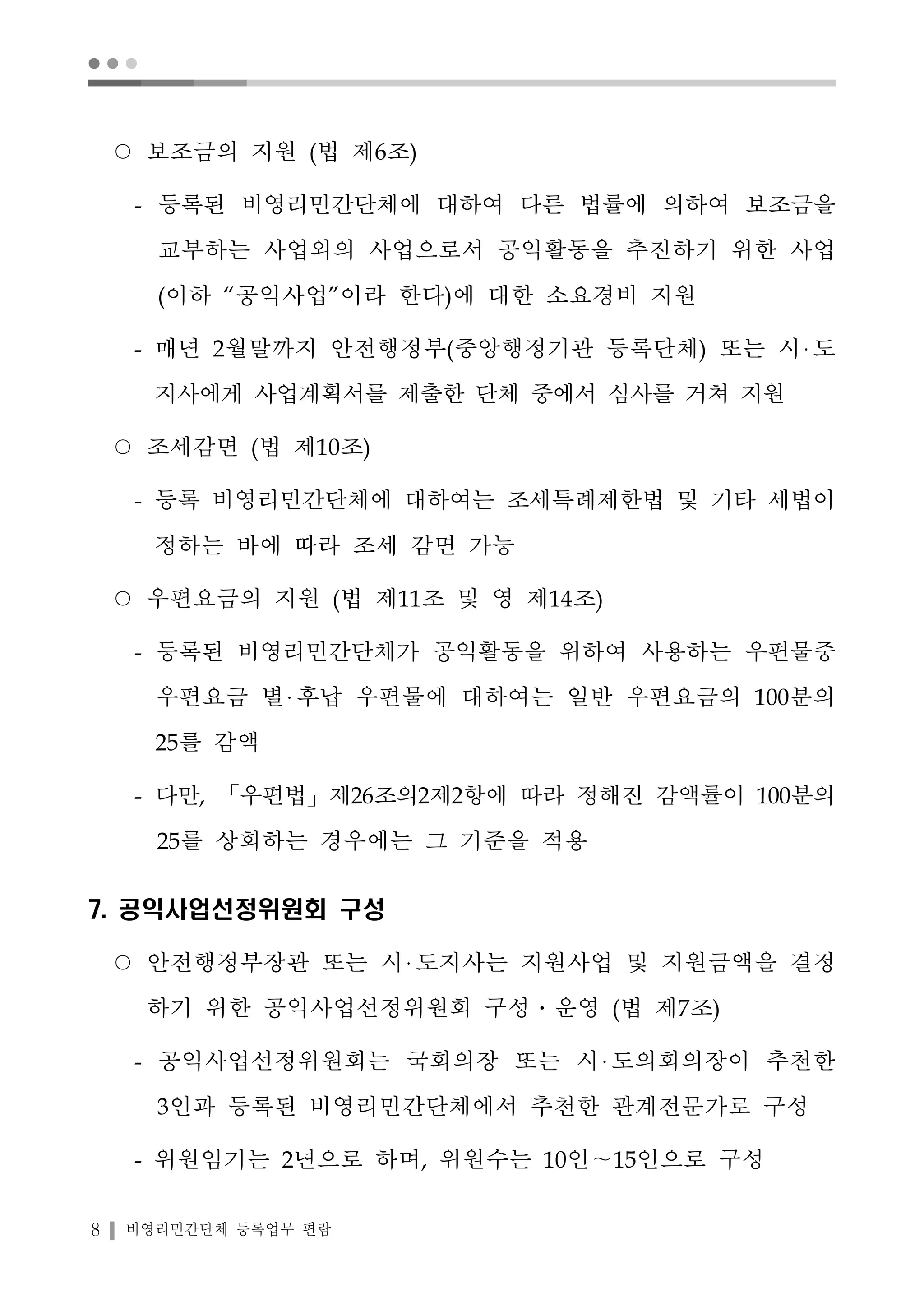 ● ● ● 
○ 보조금의 지원 (법 제6조) 
- 등록된 비영리민간단체에 대하여 다른 법률에 의하여 보조금을 
교부하는 사업외의 사업으로서 공익활동을 추진하기 위한 사업 
(이하 “공익사업”이라 한다)에 대한 소요경비 지원 
- 매년 2월말까지 안전행정부(중앙행정기관 등록단체) 또는 시 도 
지사에게 사업계획서를 제출한 단체 중에서 심사를 거쳐 지원 
○ 조세감면 (법 제10조) 
- 등록 비영리민간단체에 대하여는 조세특례제한법 및 기타 세법이 
정하는 바에 따라 조세 감면 가능 
○ 우편요금의 지원 (법 제11조 및 영 제14조) 
- 등록된 비영리민간단체가 공익활동을 위하여 사용하는 우편물중 
우편요금 별 후납 우편물에 대하여는 일반 우편요금의 100분의 
25를 감액 
- 다만, 「우편법」제26조의2제2항에 따라 정해진 감액률이 100분의 
25를 상회하는 경우에는 그 기준을 적용 
7. 공익사업선정위원회 구성 
○ 안전행정부장관 또는 시 도지사는 지원사업 및 지원금액을 결정 
하기 위한 공익사업선정위원회 구성․운영 (법 제7조) 
- 공익사업선정위원회는 국회의장 또는 시 도의회의장이 추천한 
3인과 등록된 비영리민간단체에서 추천한 관계전문가로 구성 
- 위원임기는 2년으로 하며, 위원수는 10인～15인으로 구성 
8 비영리민간단체 등록업무 편람 
 