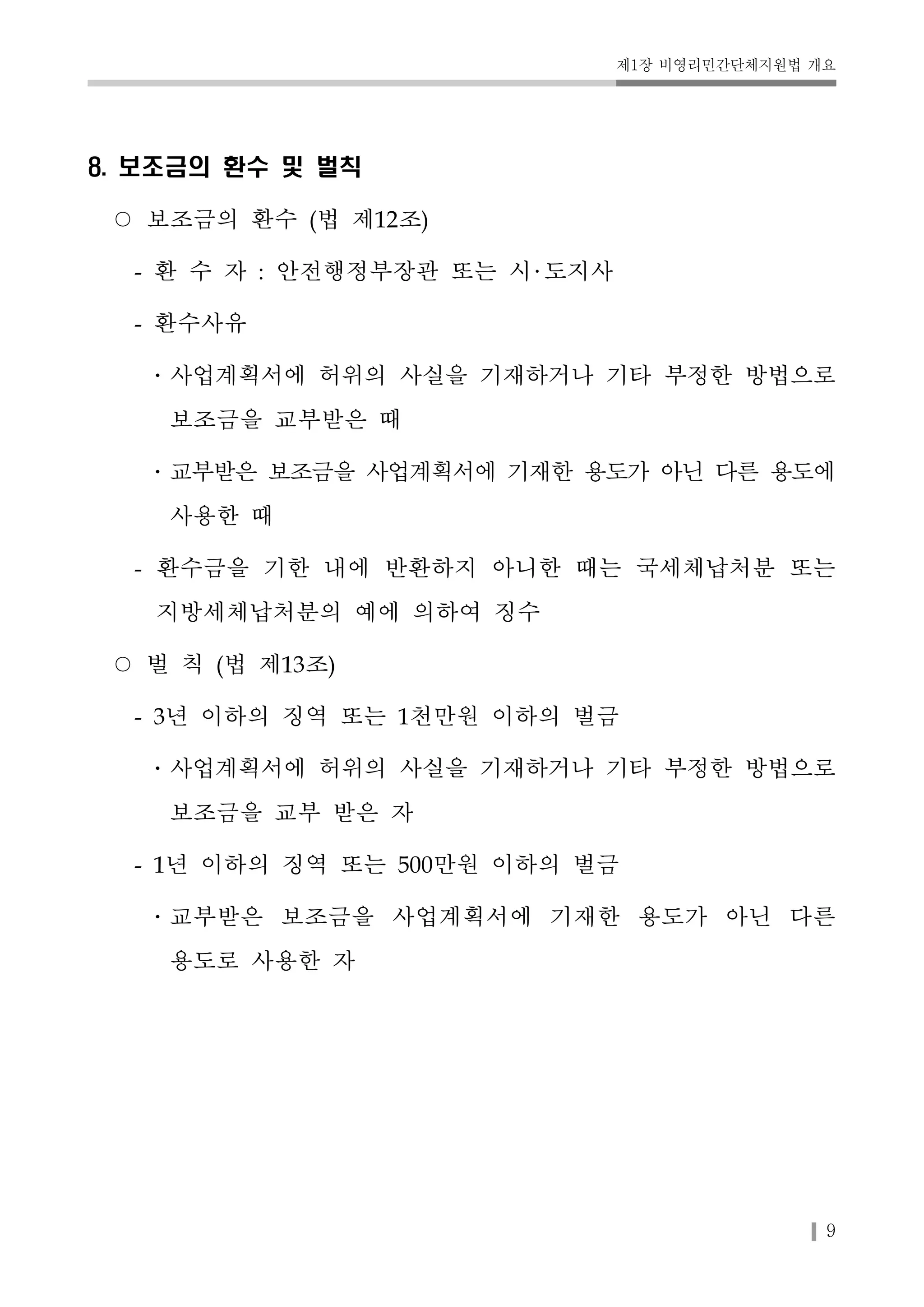 제1장 비영리민간단체지원법 개요 
9 
8. 보조금의 환수 및 벌칙 
○ 보조금의 환수 (법 제12조) 
- 환 수 자 : 안전행정부장관 또는 시 도지사 
- 환수사유 
․사업계획서에 허위의 사실을 기재하거나 기타 부정한 방법으로 
보조금을 교부받은 때 
․교부받은 보조금을 사업계획서에 기재한 용도가 아닌 다른 용도에 
사용한 때 
- 환수금을 기한 내에 반환하지 아니한 때는 국세체납처분 또는 
지방세체납처분의 예에 의하여 징수 
○ 벌 칙 (법 제13조) 
- 3년 이하의 징역 또는 1천만원 이하의 벌금 
․사업계획서에 허위의 사실을 기재하거나 기타 부정한 방법으로 
보조금을 교부 받은 자 
- 1년 이하의 징역 또는 500만원 이하의 벌금 
․교부받은 보조금을 사업계획서에 기재한 용도가 아닌 다른 
용도로 사용한 자 
 