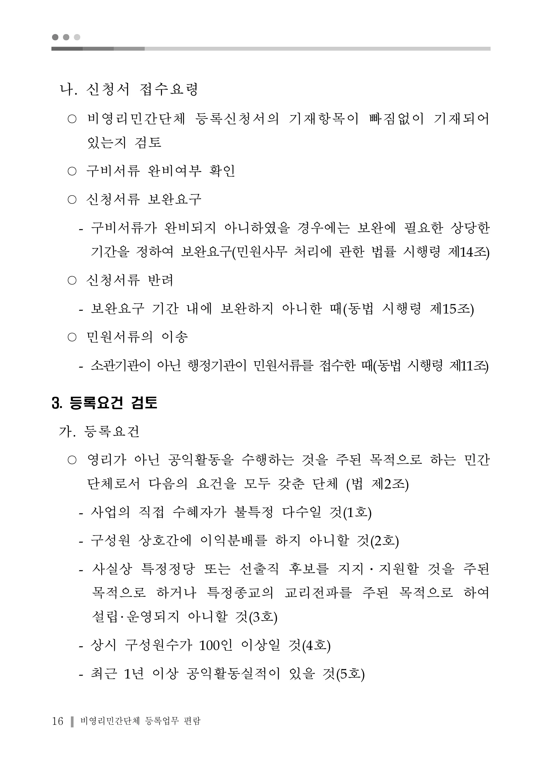 ● ● ● 
나. 신청서 접수요령 
○ 비영리민간단체 등록신청서의 기재항목이 빠짐없이 기재되어 
있는지 검토 
○ 구비서류 완비여부 확인 
○ 신청서류 보완요구 
- 구비서류가 완비되지 아니하였을 경우에는 보완에 필요한 상당한 
기간을 정하여 보완요구(민원사무 처리에 관한 법률 시행령 제14조) 
○ 신청서류 반려 
- 보완요구 기간 내에 보완하지 아니한 때(동법 시행령 제15조) 
○ 민원서류의 이송 
- 소관기관이 아닌 행정기관이 민원서류를 접수한 때(동법 시행령 제11조) 
3. 등록요건 검토 
가. 등록요건 
○ 영리가 아닌 공익활동을 수행하는 것을 주된 목적으로 하는 민간 
단체로서 다음의 요건을 모두 갖춘 단체 (법 제2조) 
- 사업의 직접 수혜자가 불특정 다수일 것(1호) 
- 구성원 상호간에 이익분배를 하지 아니할 것(2호) 
- 사실상 특정정당 또는 선출직 후보를 지지․지원할 것을 주된 
목적으로 하거나 특정종교의 교리전파를 주된 목적으로 하여 
설립 운영되지 아니할 것(3호) 
- 상시 구성원수가 100인 이상일 것(4호) 
- 최근 1년 이상 공익활동실적이 있을 것(5호) 
16 비영리민간단체 등록업무 편람 
 