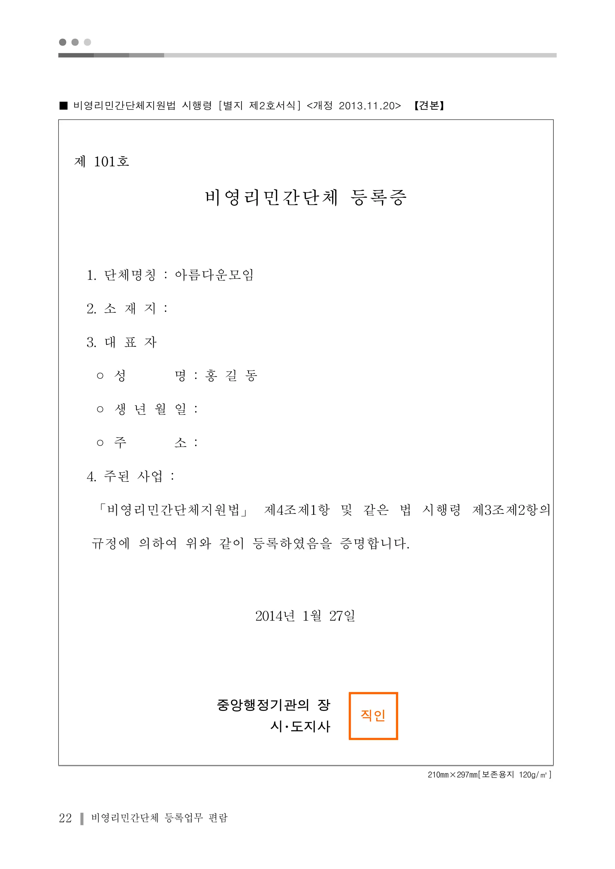 ● ● ● 
■ 비영리민간단체지원법 시행령 [별지 제2호서식] <개정 2013.11.20> 【견본】 
제 101호 
비영리민간단체 등록증 
1. 단체명칭 : 아름다운모임 
2. 소 재 지 : 
3. 대 표 자 
◦ 성 명 : 홍 길 동 
◦ 생 년 월 일 : 
◦ 주 소 : 
4. 주된 사업 : 
「비영리민간단체지원법」제4조제1항 및 같은 법 시행령 제3조제2항의 
규정에 의하여 위와 같이 등록하였음을 증명합니다. 
22 비영리민간단체 등록업무 편람 
2014년 1월 27일 
중앙행정기관의 장 
시･도지사 
직인 
210mm×297mm[보존용지 120g/㎡] 
 