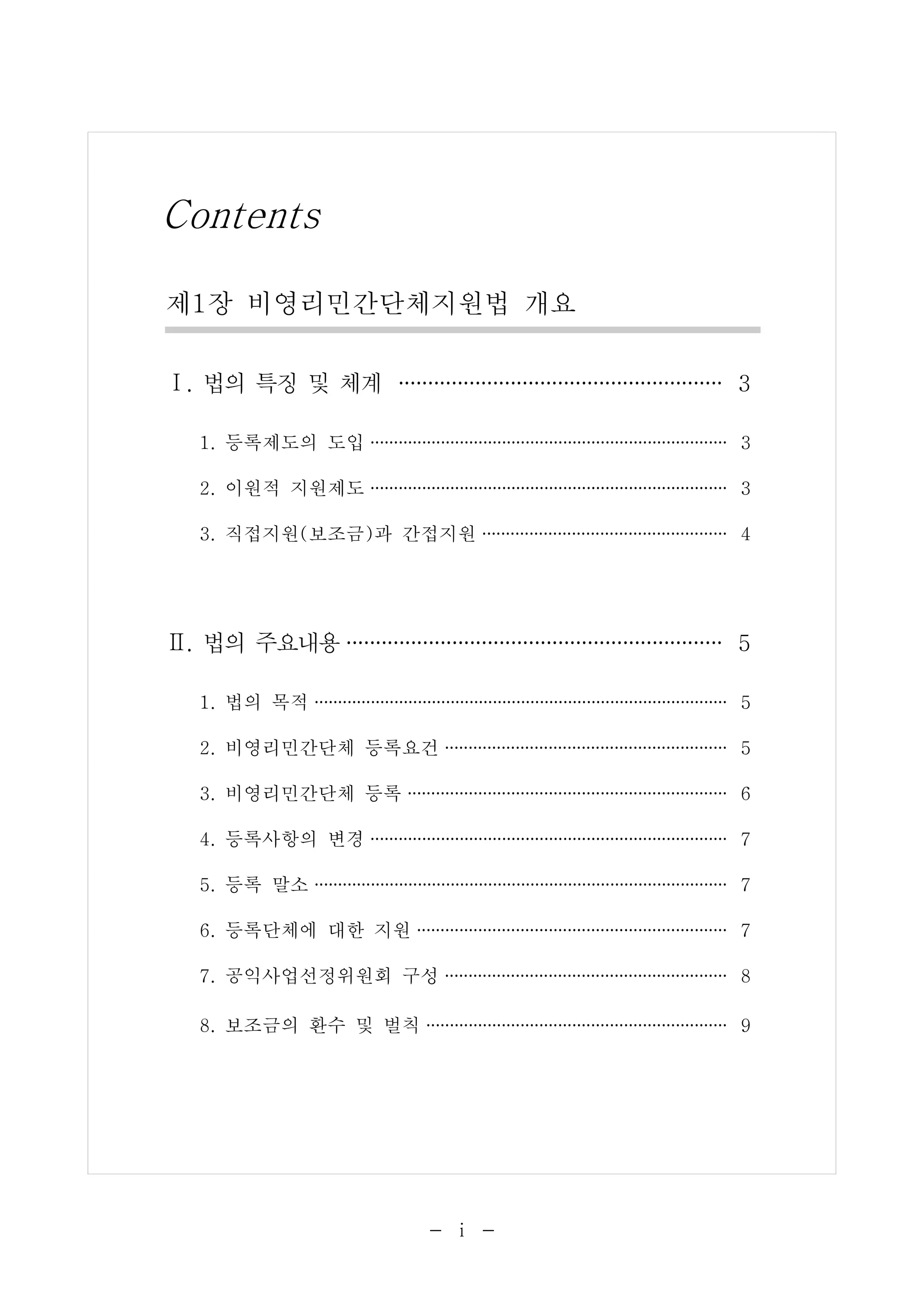 Contents 
제1장 비영리민간단체지원법 개요 
Ⅰ. 법의 특징 및 체계 ···························· 3 
1. 등록제도의 도입 ······································ 3 
2. 이원적 지원제도 ······································ 3 
3. 직접지원(보조금)과 간접지원 ·························· 4 
Ⅱ. 법의 주요내용································ 5 
1. 법의 목적 ············································ 5 
2. 비영리민간단체 등록요건 ······························ 5 
3. 비영리민간단체 등록 ·································· 6 
4. 등록사항의 변경 ······································ 7 
5. 등록 말소 ············································ 7 
6. 등록단체에 대한 지원 ································· 7 
7. 공익사업선정위원회 구성 ······························ 8 
8. 보조금의 환수 및 벌칙 ································ 9 
- ⅰ - 
 