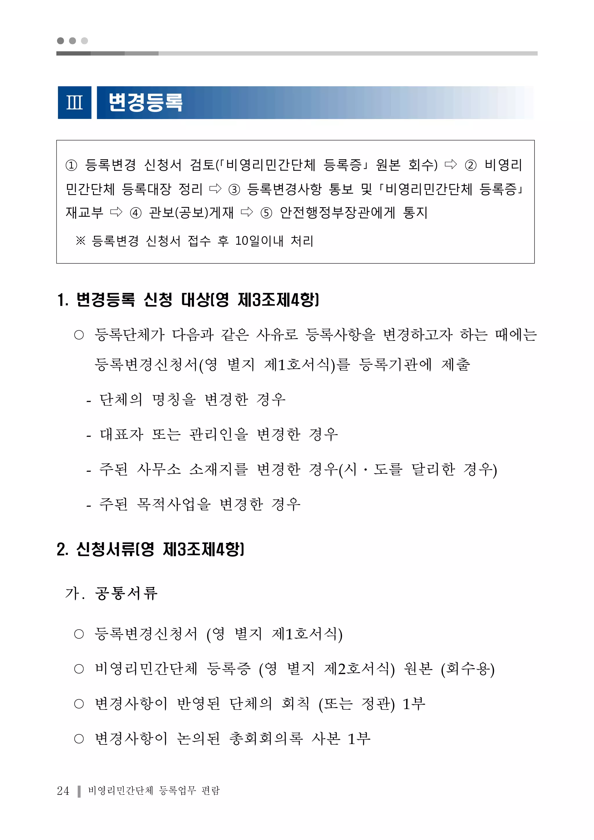 ● ● ● 
Ⅲ 변경등록 
① 등록변경 신청서 검토(｢비영리민간단체 등록증｣ 원본 회수) ⇨ ② 비영리 
민간단체 등록대장 정리 ⇨ ③ 등록변경사항 통보 및 ｢비영리민간단체 등록증｣ 
재교부 ⇨ ④ 관보(공보)게재 ⇨ ⑤ 안전행정부장관에게 통지 
※ 등록변경 신청서 접수 후 10일이내 처리 
1. 변경등록 신청 대상(영 제3조제4항) 
○ 등록단체가 다음과 같은 사유로 등록사항을 변경하고자 하는 때에는 
등록변경신청서(영 별지 제1호서식)를 등록기관에 제출 
- 단체의 명칭을 변경한 경우 
- 대표자 또는 관리인을 변경한 경우 
- 주된 사무소 소재지를 변경한 경우(시․도를 달리한 경우) 
- 주된 목적사업을 변경한 경우 
2. 신청서류(영 제3조제4항) 
가. 공통서류 
○ 등록변경신청서 (영 별지 제1호서식) 
○ 비영리민간단체 등록증 (영 별지 제2호서식) 원본 (회수용) 
○ 변경사항이 반영된 단체의 회칙 (또는 정관) 1부 
○ 변경사항이 논의된 총회회의록 사본 1부 
24 비영리민간단체 등록업무 편람 
 