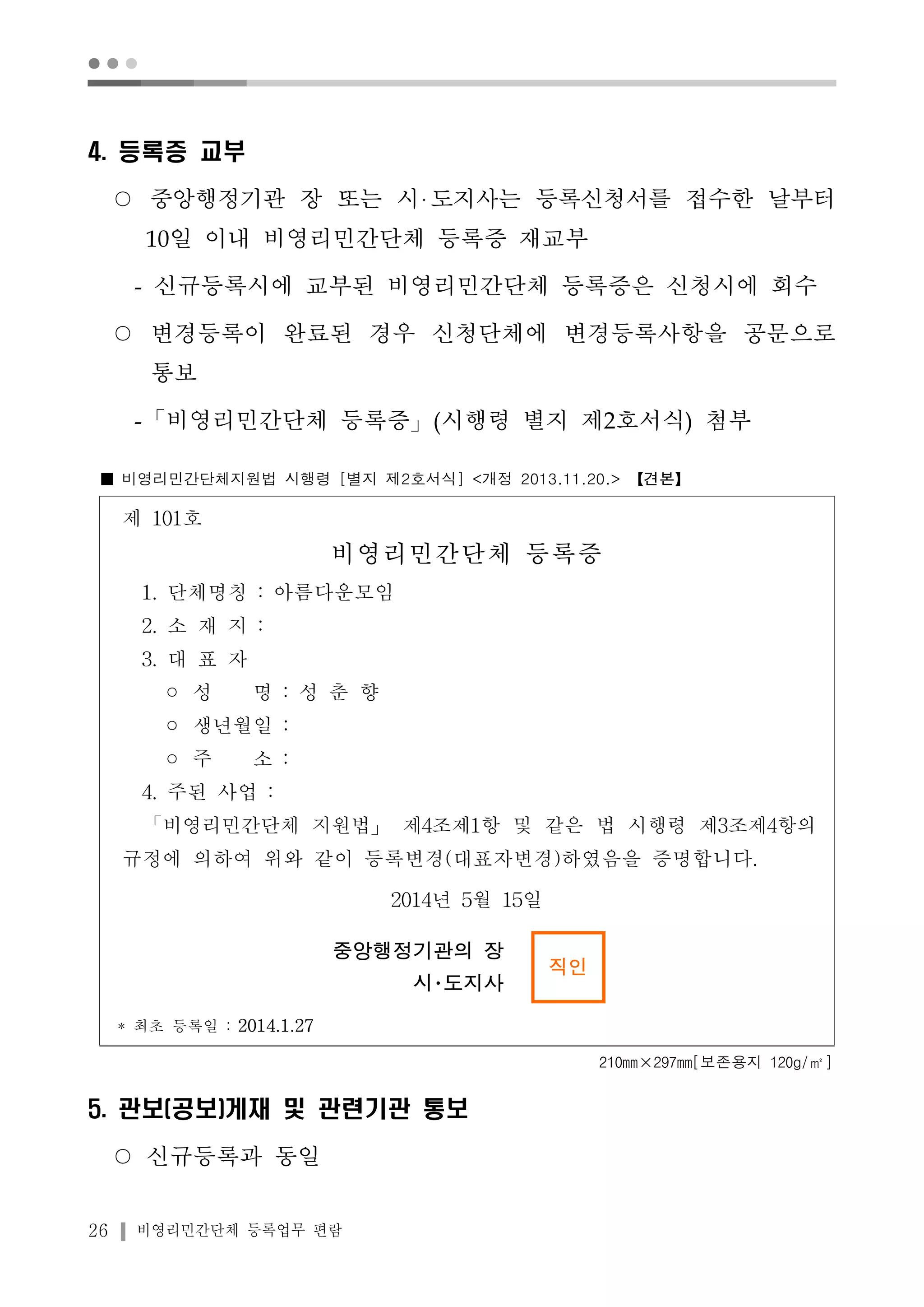 ● ● ● 
4. 등록증 교부 
○ 중앙행정기관 장 또는 시 도지사는 등록신청서를 접수한 날부터 
10일 이내 비영리민간단체 등록증 재교부 
- 신규등록시에 교부된 비영리민간단체 등록증은 신청시에 회수 
○ 변경등록이 완료된 경우 신청단체에 변경등록사항을 공문으로 
통보 
-「비영리민간단체 등록증」(시행령 별지 제2호서식) 첨부 
■ 비영리민간단체지원법 시행령 [별지 제2호서식] <개정 2013.11.20.> 【견본】 
제 101호 
비영리민간단체 등록증 
1. 단체명칭 : 아름다운모임 
2. 소 재 지 : 
3. 대 표 자 
◦ 성 명 : 성 춘 향 
◦ 생년월일 : 
◦ 주 소 : 
4. 주된 사업 : 
「비영리민간단체 지원법」제4조제1항 및 같은 법 시행령 제3조제4항의 
규정에 의하여 위와 같이 등록변경(대표자변경)하였음을 증명합니다. 
26 비영리민간단체 등록업무 편람 
2014년 5월 15일 
중앙행정기관의 장 
시･도지사 
직인 
* 최초 등록일 : 2014.1.27 
210mm×297mm[보존용지 120g/㎡] 
5. 관보(공보)게재 및 관련기관 통보 
○ 신규등록과 동일 
 