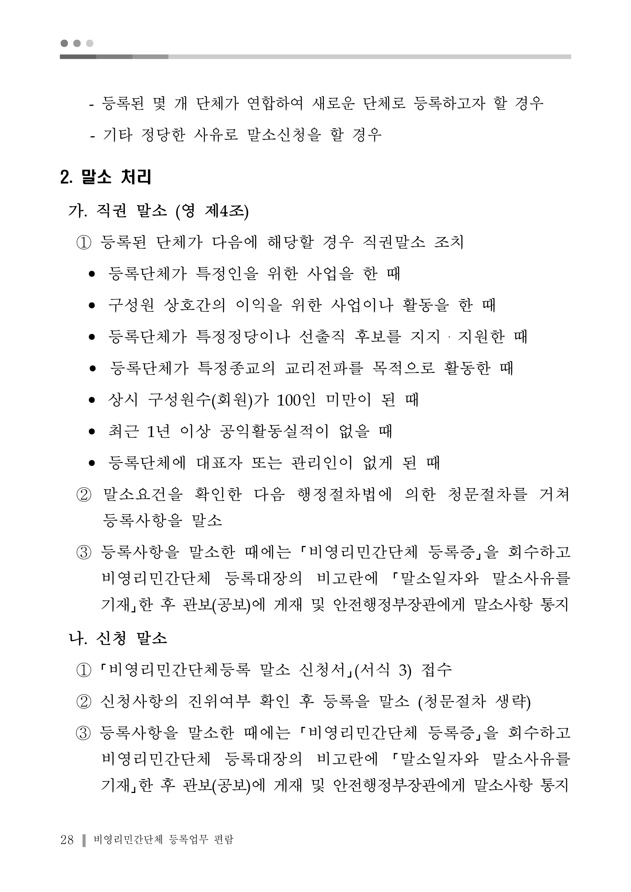 ● ● ● 
- 등록된 몇 개 단체가 연합하여 새로운 단체로 등록하고자 할 경우 
- 기타 정당한 사유로 말소신청을 할 경우 
2. 말소 처리 
가. 직권 말소 (영 제4조) 
① 등록된 단체가 다음에 해당할 경우 직권말소 조치 
• 등록단체가 특정인을 위한 사업을 한 때 
• 구성원 상호간의 이익을 위한 사업이나 활동을 한 때 
• 등록단체가 특정정당이나 선출직 후보를 지지・지원한 때 
• 등록단체가 특정종교의 교리전파를 목적으로 활동한 때 
• 상시 구성원수(회원)가 100인 미만이 된 때 
• 최근 1년 이상 공익활동실적이 없을 때 
• 등록단체에 대표자 또는 관리인이 없게 된 때 
② 말소요건을 확인한 다음 행정절차법에 의한 청문절차를 거쳐 
등록사항을 말소 
③ 등록사항을 말소한 때에는 비영리민간단체 등록증 을 회수하고 
비영리민간단체 등록대장의 비고란에 말소일자와 말소사유를 
기재 한 후 관보(공보)에 게재 및 안전행정부장관에게 말소사항 통지 
나. 신청 말소 
① 비영리민간단체등록 말소 신청서 (서식 3) 접수 
② 신청사항의 진위여부 확인 후 등록을 말소 (청문절차 생략) 
③ 등록사항을 말소한 때에는 비영리민간단체 등록증 을 회수하고 
비영리민간단체 등록대장의 비고란에 말소일자와 말소사유를 
기재 한 후 관보(공보)에 게재 및 안전행정부장관에게 말소사항 통지 
28 비영리민간단체 등록업무 편람 
 