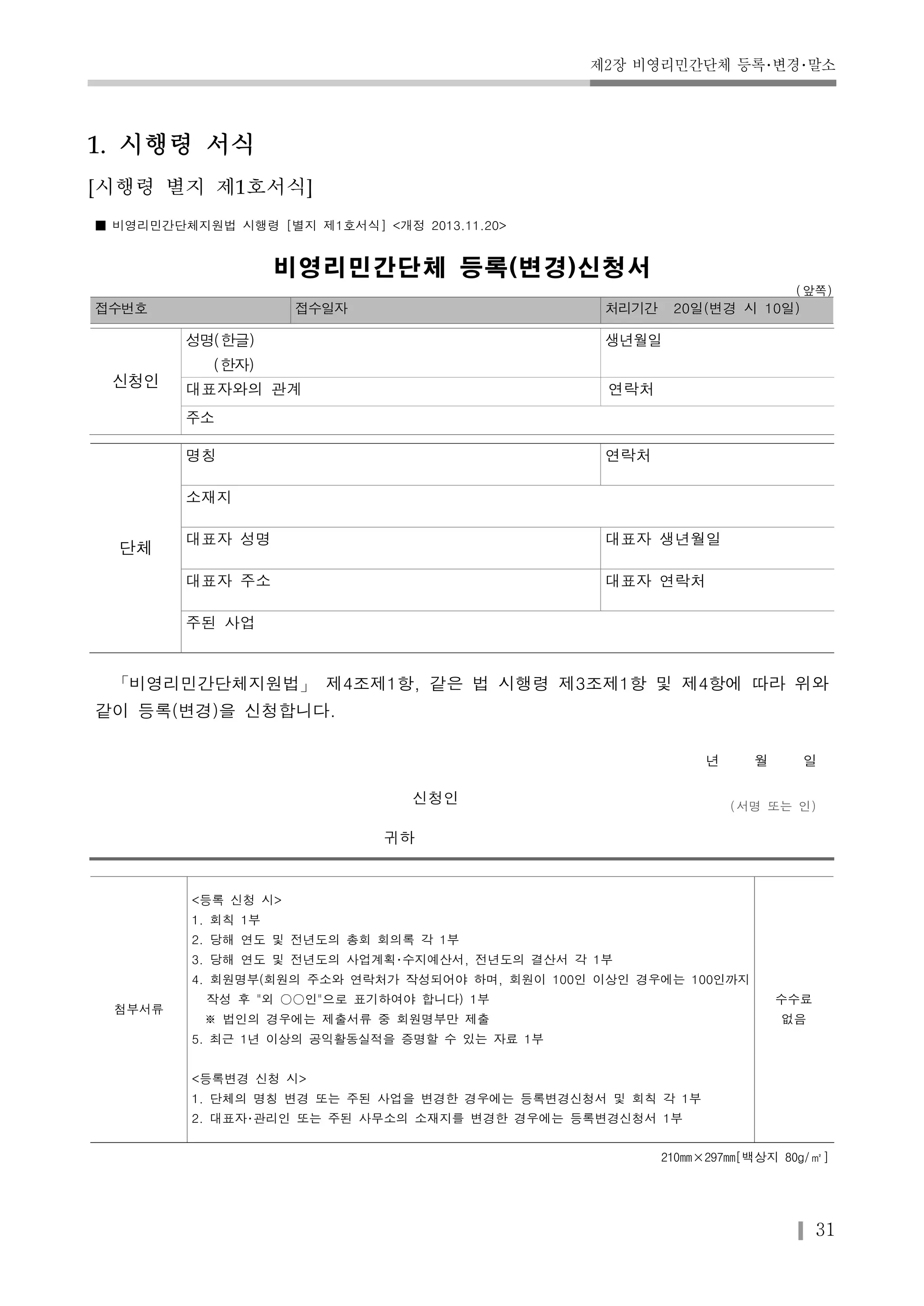제2장 비영리민간단체 등록･변경･말소 
31 
1. 시행령 서식 
[시행령 별지 제1호서식] 
■ 비영리민간단체지원법 시행령 [별지 제1호서식] <개정 2013.11.20> 
비영리민간단체 등록(변경)신청서 
(앞쪽) 
접수번호 접수일자 처리기간 20일(변경 시 10일) 
신청인 
성명(한글) 
(한자) 
생년월일 
대표자와의 관계 연락처 
주소 
단체 
명칭 연락처 
소재지 
대표자 성명 대표자 생년월일 
대표자 주소 대표자 연락처 
주된 사업 
「비영리민간단체지원법」 제4조제1항, 같은 법 시행령 제3조제1항 및 제4항에 따라 위와 
같이 등록(변경)을 신청합니다. 
년 월 일 
신청인 
(서명 또는 인) 
귀하 
첨부서류 
<등록 신청 시> 
1. 회칙 1부 
2. 당해 연도 및 전년도의 총회 회의록 각 1부 
3. 당해 연도 및 전년도의 사업계획･수지예산서, 전년도의 결산서 각 1부 
4. 회원명부(회원의 주소와 연락처가 작성되어야 하며, 회원이 100인 이상인 경우에는 100인까지 
작성 후 "외 ○○인"으로 표기하여야 합니다) 1부 
※ 법인의 경우에는 제출서류 중 회원명부만 제출 
5. 최근 1년 이상의 공익활동실적을 증명할 수 있는 자료 1부 
<등록변경 신청 시> 
1. 단체의 명칭 변경 또는 주된 사업을 변경한 경우에는 등록변경신청서 및 회칙 각 1부 
2. 대표자･관리인 또는 주된 사무소의 소재지를 변경한 경우에는 등록변경신청서 1부 
수수료 
없음 
210mm×297mm[백상지 80g/㎡] 
 