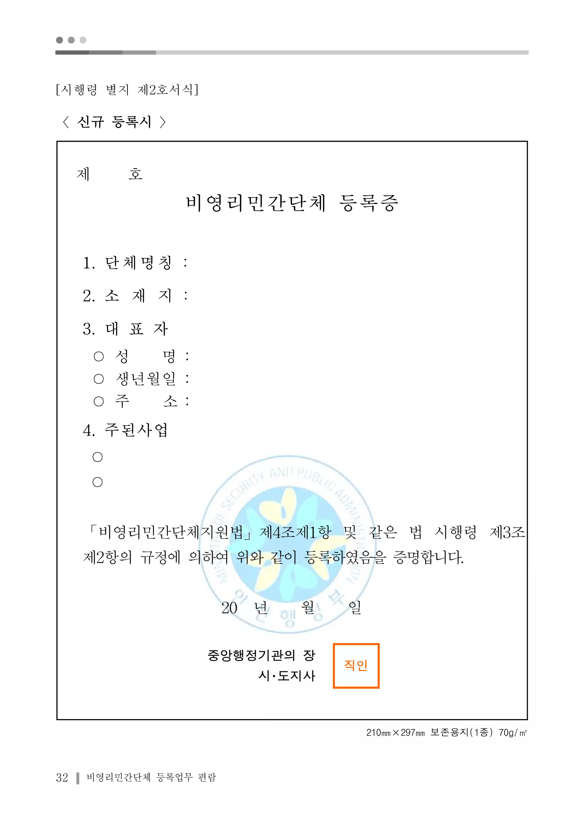 ● ● ● 
[시행령 별지 제2호서식] 
〈신규 등록시 〉 
제 호 
비영리민간단체 등록증 
1. 단체명칭 : 
2. 소 재 지 : 
3. 대 표 자 
○ 성 명 : 
○ 생년월일 : 
○ 주 소 : 
4. 주된사업 
○ 
○ 
「비영리민간단체지원법」제4조제1항 및 같은 법 시행령 제3조 
제2항의 규정에 의하여 위와 같이 등록하였음을 증명합니다. 
32 비영리민간단체 등록업무 편람 
20 년 월 일 
중앙행정기관의 장 
시･도지사 
직인 
210㎜×297㎜ 보존용지(1종) 70g/㎡ 
 