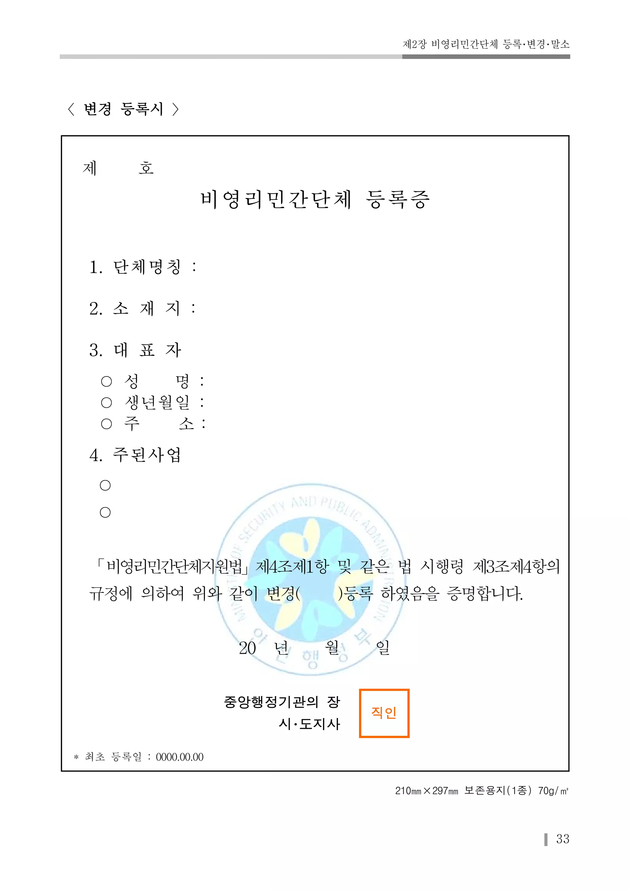 제2장 비영리민간단체 등록･변경･말소 
33 
〈변경 등록시 〉 
제 호 
비영리민간단체 등록증 
1. 단체명칭 : 
2. 소 재 지 : 
3. 대 표 자 
○ 성 명 : 
○ 생년월일 : 
○ 주 소 : 
4. 주된사업 
○ 
○ 
「비영리민간단체지원법」제4조제1항 및 같은 법 시행령 제3조제4항의 
규정에 의하여 위와 같이 변경( )등록 하였음을 증명합니다. 
20 년 월 일 
중앙행정기관의 장 
시･도지사 
직인 
* 최초 등록일 : 0000.00.00 
210㎜×297㎜ 보존용지(1종) 70g/㎡ 
 