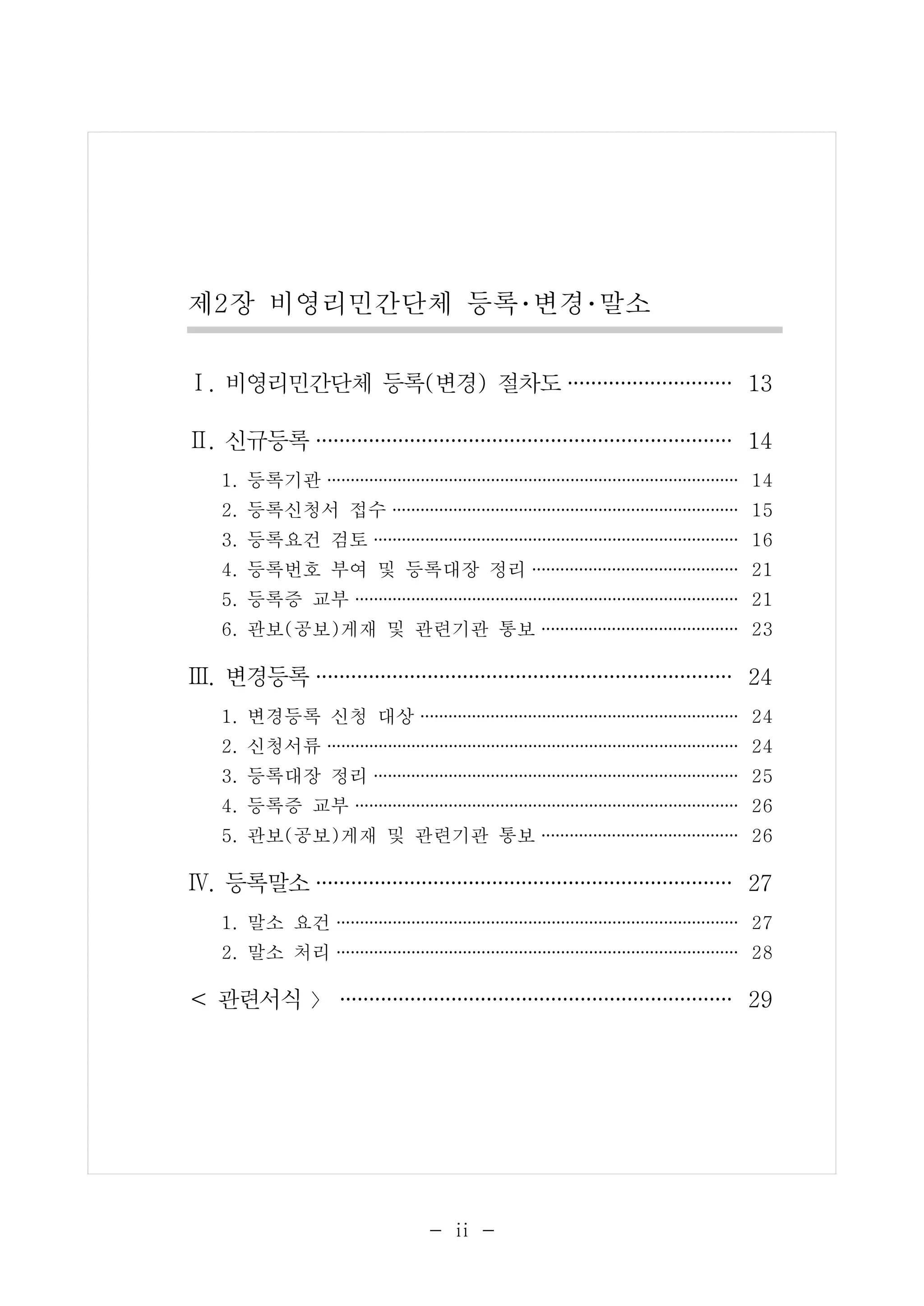 제2장 비영리민간단체 등록･변경･말소 
Ⅰ. 비영리민간단체 등록(변경) 절차도·············· 13 
Ⅱ. 신규등록···································· 14 
1. 등록기관 ············································ 14 
2. 등록신청서 접수 ····································· 15 
3. 등록요건 검토 ······································· 16 
4. 등록번호 부여 및 등록대장 정리 ······················ 21 
5. 등록증 교부 ········································· 21 
6. 관보(공보)게재 및 관련기관 통보 ····················· 23 
Ⅲ. 변경등록···································· 24 
1. 변경등록 신청 대상 ·································· 24 
2. 신청서류 ············································ 24 
3. 등록대장 정리 ······································· 25 
4. 등록증 교부 ········································· 26 
5. 관보(공보)게재 및 관련기관 통보 ····················· 26 
Ⅳ. 등록말소···································· 27 
1. 말소 요건 ··········································· 27 
2. 말소 처리 ··········································· 28 
< 관련서식 〉·································· 29 
- ⅱ - 
 