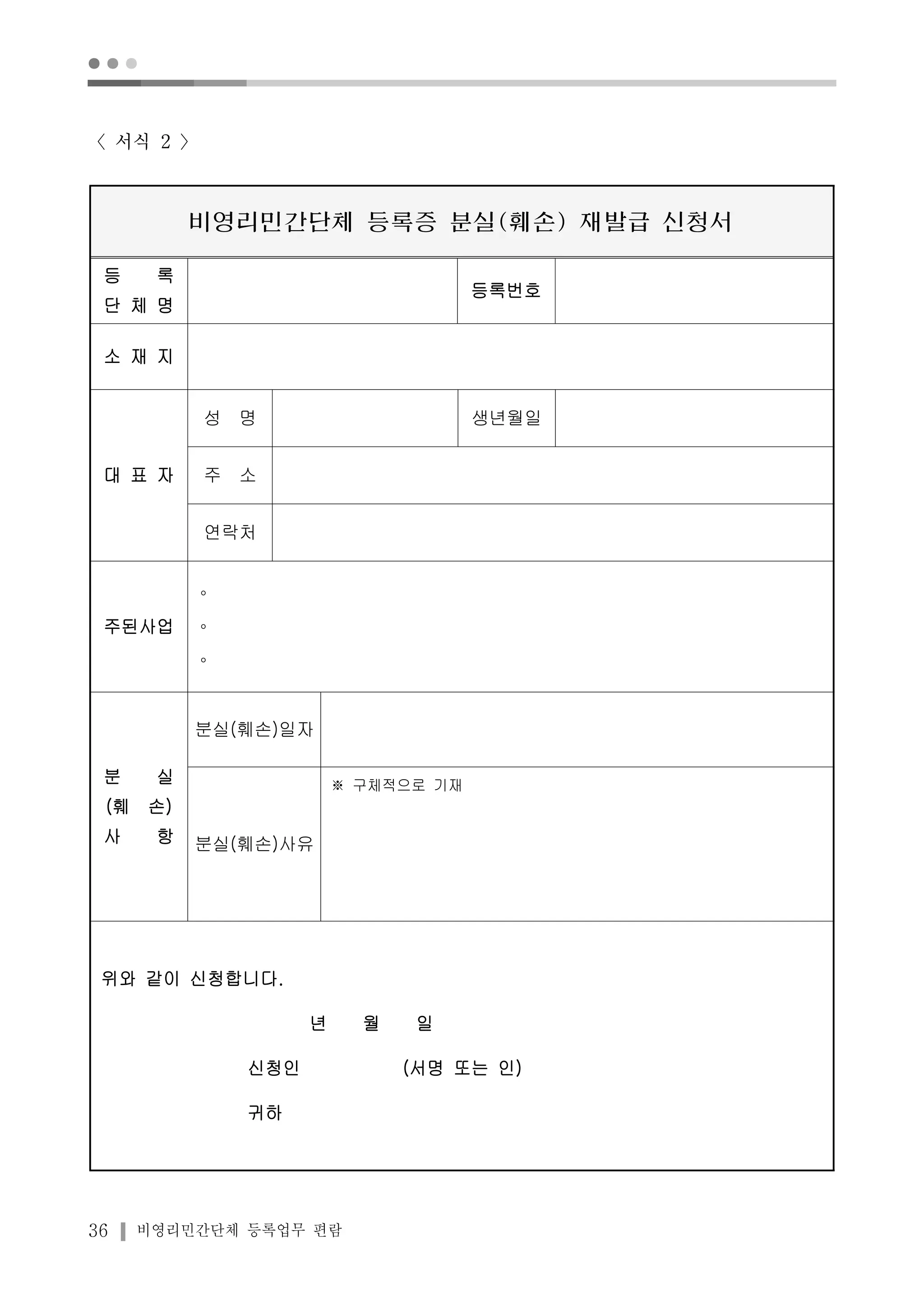 ● ● ● 
〈서식 2 〉 
비영리민간단체 등록증 분실(훼손) 재발급 신청서 
등 록 
단 체 명 
36 비영리민간단체 등록업무 편람 
등록번호 
소 재 지 
대 표 자 
성 명 생년월일 
주 소 
연락처 
주된사업 
∘ 
∘ 
∘ 
분 실 
(훼 손) 
사 항 
분실(훼손)일자 
분실(훼손)사유 
※ 구체적으로 기재 
위와 같이 신청합니다. 
년 월 일 
신청인 (서명 또는 인) 
귀하 
 