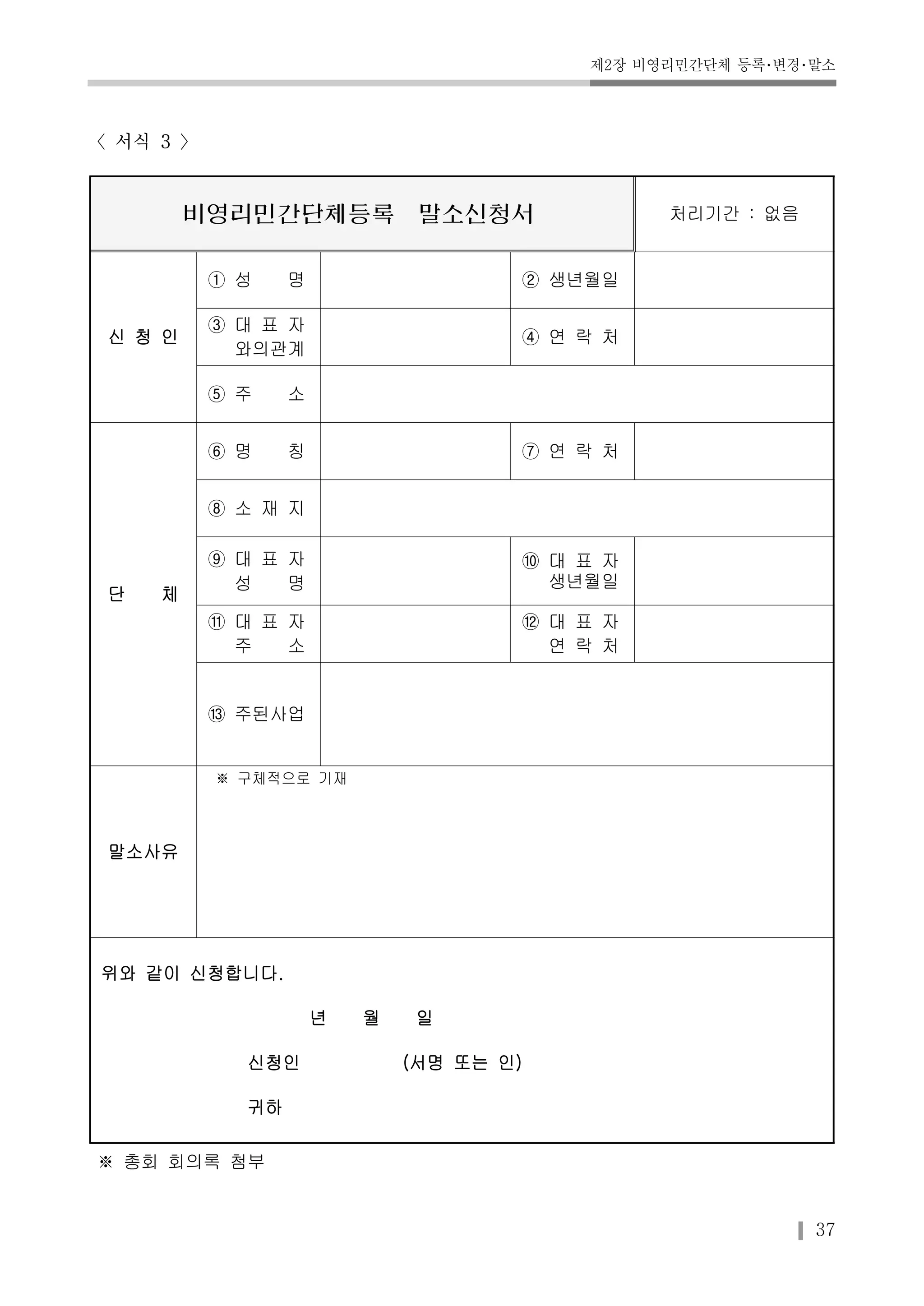 제2장 비영리민간단체 등록･변경･말소 
37 
〈서식 3 〉 
비영리민간단체등록 말소신청서 처리기간 : 없음 
신 청 인 
① 성 명 ② 생년월일 
③ 대 표 자 
와의관계 
④ 연 락 처 
⑤ 주 소 
단 체 
⑥ 명 칭 ⑦ 연 락 처 
⑧ 소 재 지 
⑨ 대 표 자 
성 명 
⑩ 대 표 자 
생년월일 
⑪ 대 표 자 
주 소 
⑫ 대 표 자 
연 락 처 
⑬ 주된사업 
말소사유 
※ 구체적으로 기재 
위와 같이 신청합니다. 
년 월 일 
신청인 (서명 또는 인) 
귀하 
※ 총회 회의록 첨부 
 