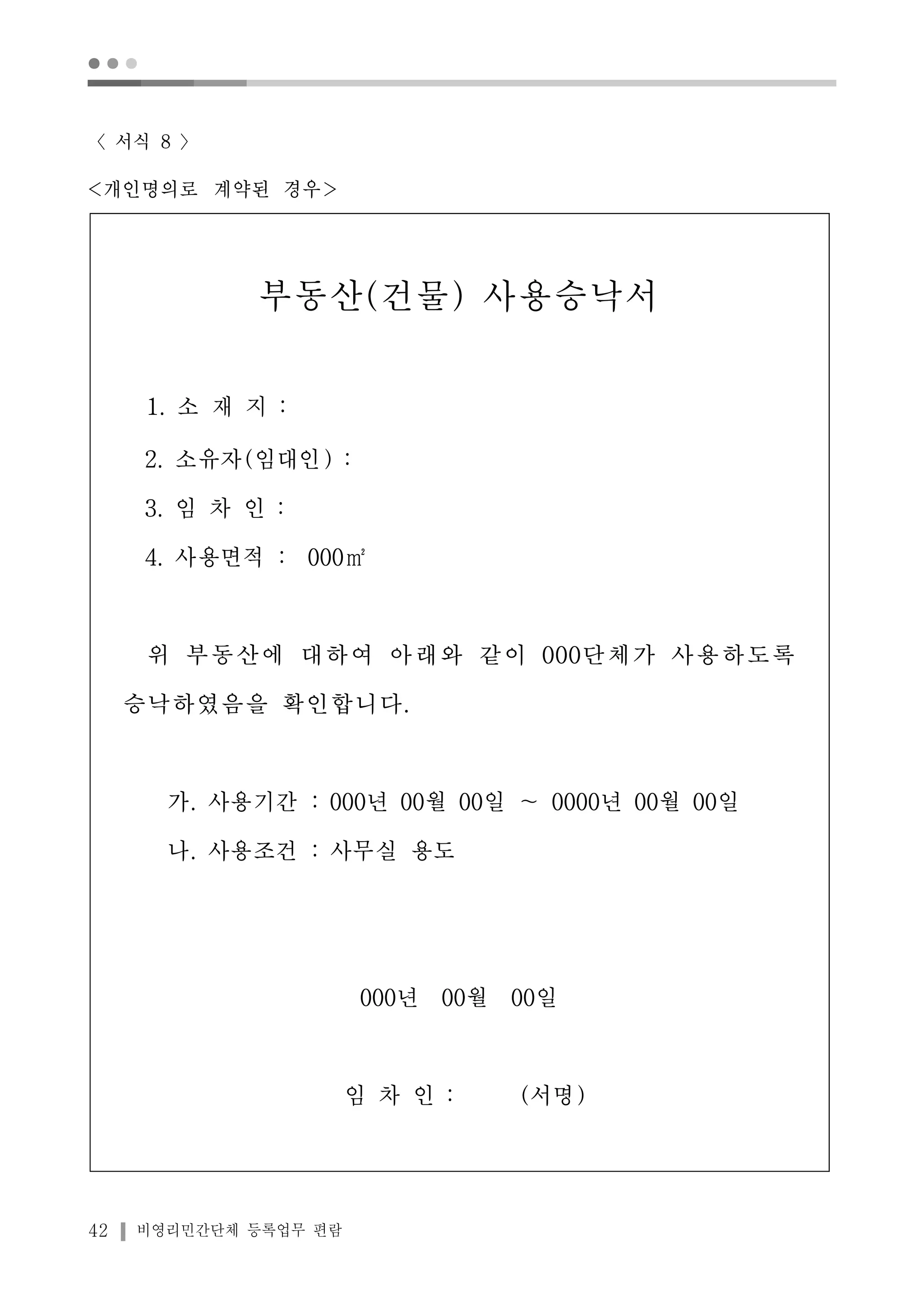 ● ● ● 
〈서식 8 〉 
<개인명의로 계약된 경우> 
부동산(건물) 사용승낙서 
1. 소 재 지 : 
2. 소유자(임대인) : 
3. 임 차 인 : 
4. 사용면적 : 000㎡ 
위 부동산에 대하여 아래와 같이 000단체가 사용하도록 
승낙하였음을 확인합니다. 
가. 사용기간 : 000년 00월 00일 ～ 0000년 00월 00일 
나. 사용조건 : 사무실 용도 
42 비영리민간단체 등록업무 편람 
000년 00월 00일 
임 차 인 : (서명) 
 