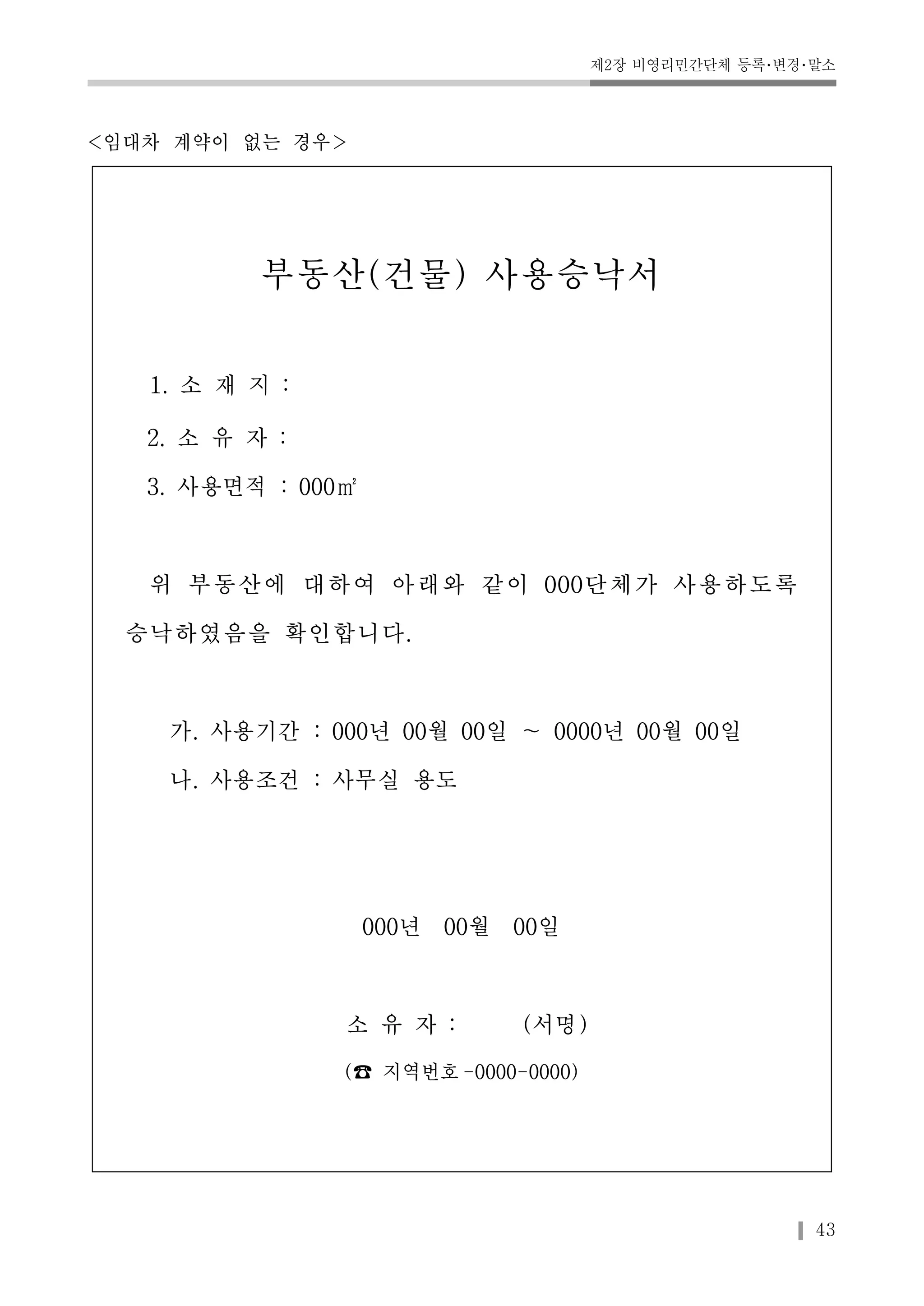 제2장 비영리민간단체 등록･변경･말소 
43 
<임대차 계약이 없는 경우> 
부동산(건물) 사용승낙서 
1. 소 재 지 : 
2. 소 유 자 : 
3. 사용면적 : 000㎡ 
위 부동산에 대하여 아래와 같이 000단체가 사용하도록 
승낙하였음을 확인합니다. 
가. 사용기간 : 000년 00월 00일 ～ 0000년 00월 00일 
나. 사용조건 : 사무실 용도 
000년 00월 00일 
소 유 자 : (서명) 
(☎ 지역번호-0000-0000) 
 
