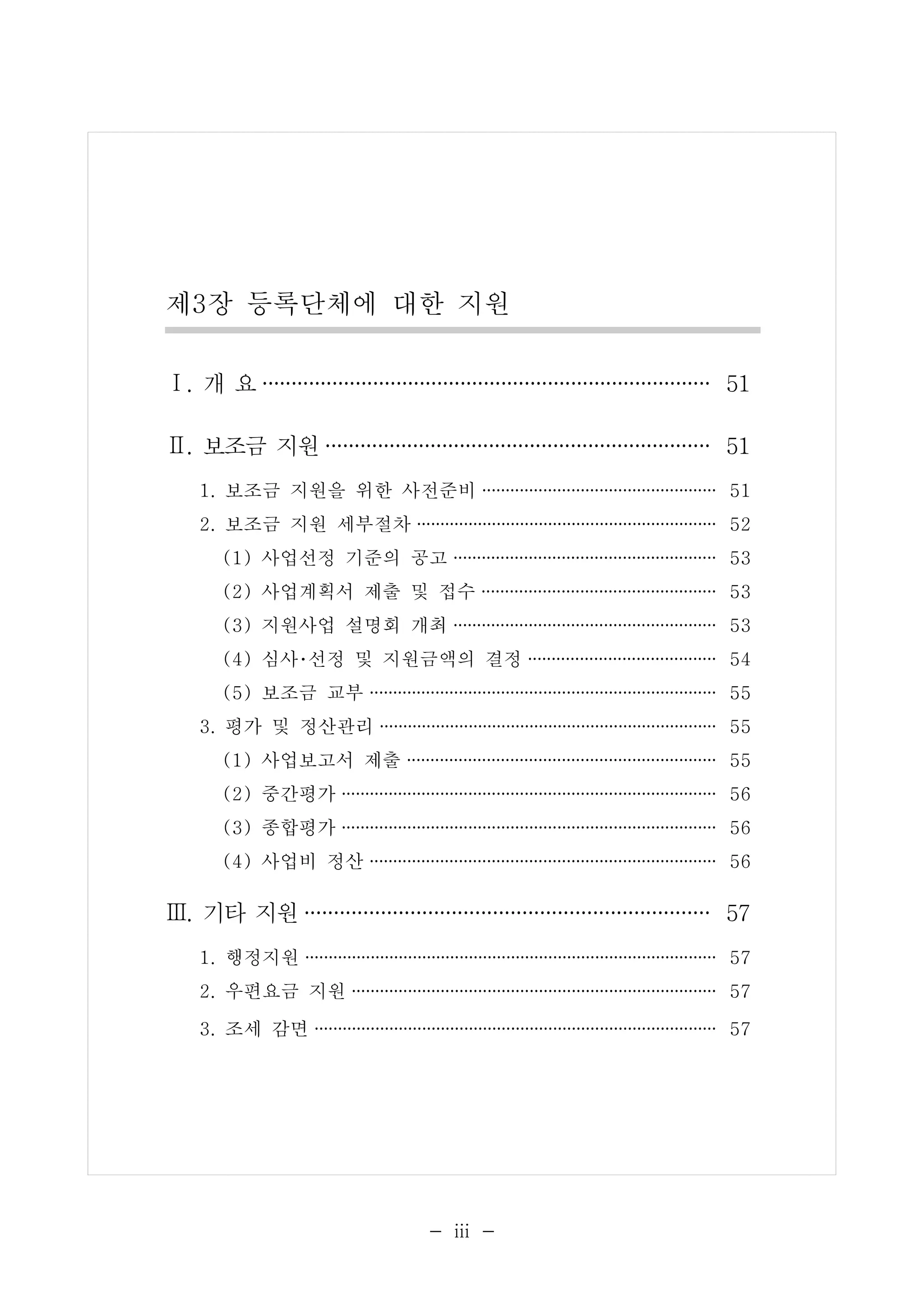 제3장 등록단체에 대한 지원 
Ⅰ. 개 요······································· 51 
Ⅱ. 보조금 지원································· 51 
1. 보조금 지원을 위한 사전준비 ························· 51 
2. 보조금 지원 세부절차 ································ 52 
(1) 사업선정 기준의 공고 ···························· 53 
(2) 사업계획서 제출 및 접수 ························· 53 
(3) 지원사업 설명회 개최 ···························· 53 
(4) 심사･선정 및 지원금액의 결정 ···················· 54 
(5) 보조금 교부 ····································· 55 
3. 평가 및 정산관리 ···································· 55 
(1) 사업보고서 제출 ································· 55 
(2) 중간평가 ········································ 56 
(3) 종합평가 ········································ 56 
(4) 사업비 정산 ····································· 56 
Ⅲ. 기타 지원··································· 57 
1. 행정지원 ············································ 57 
2. 우편요금 지원 ······································· 57 
3. 조세 감면 ··········································· 57 
- ⅲ - 
 