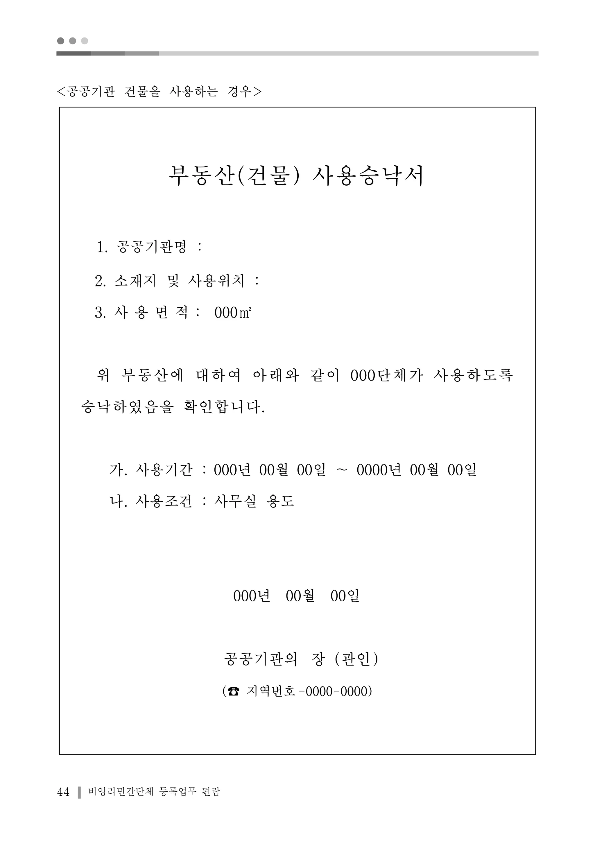 ● ● ● 
<공공기관 건물을 사용하는 경우> 
부동산(건물) 사용승낙서 
1. 공공기관명 : 
2. 소재지 및 사용위치 : 
3. 사 용 면 적 : 000㎡ 
위 부동산에 대하여 아래와 같이 000단체가 사용하도록 
승낙하였음을 확인합니다. 
가. 사용기간 : 000년 00월 00일 ～ 0000년 00월 00일 
나. 사용조건 : 사무실 용도 
44 비영리민간단체 등록업무 편람 
000년 00월 00일 
공공기관의 장 (관인) 
(☎ 지역번호-0000-0000) 
 