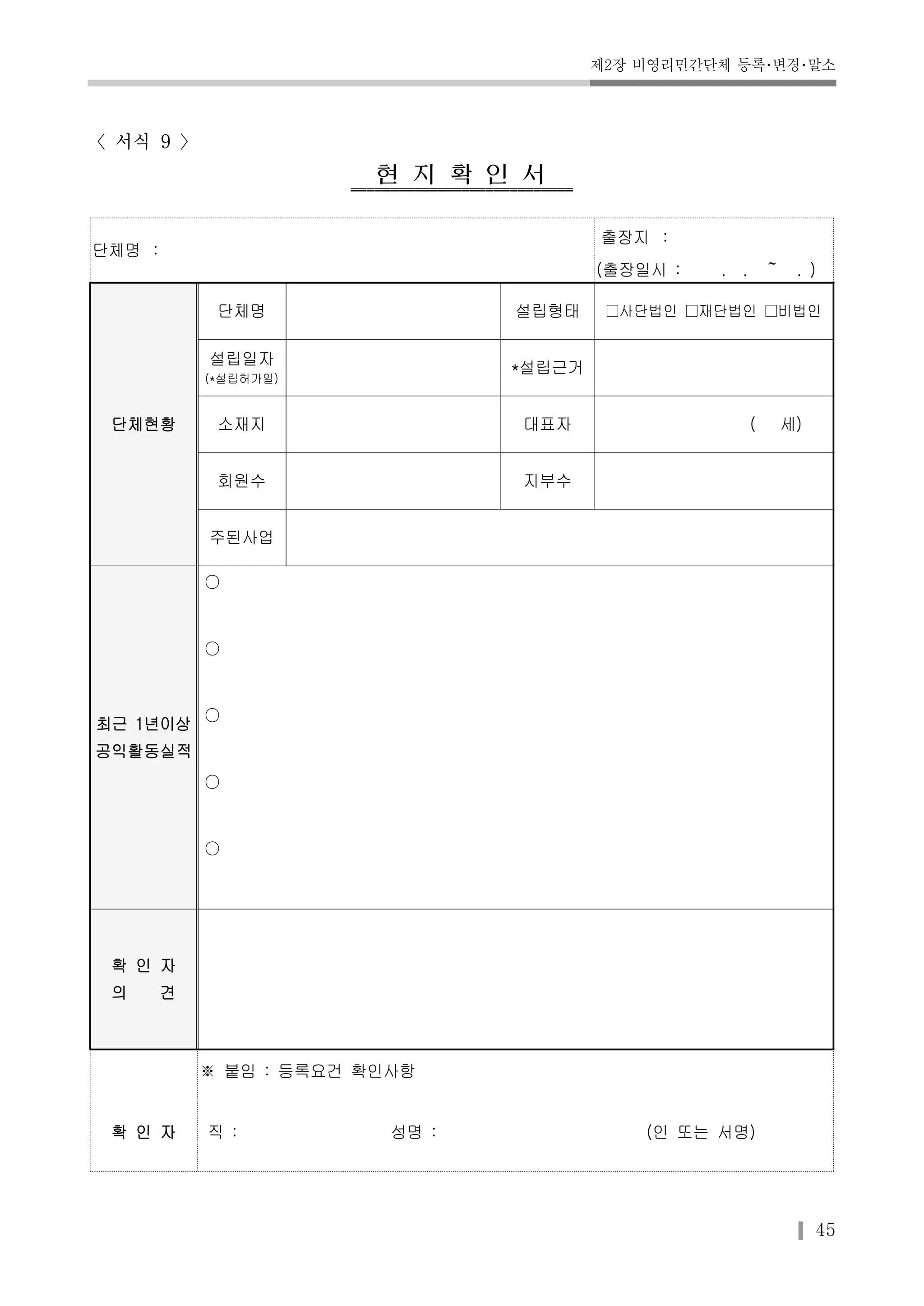제2장 비영리민간단체 등록･변경･말소 
45 
〈서식 9 〉 
현지확인서 
단체명 : 
출장지 : 
(출장일시 : . . ～ . ) 
단체현황 
단체명 설립형태 □사단법인 □재단법인 □비법인 
설립일자 
(*설립허가일) 
*설립근거 
소재지 대표자 ( 세) 
회원수 지부수 
주된사업 
최근 1년이상 
공익활동실적 
○ 
○ 
○ 
○ 
○ 
확 인 자 
의 견 
※ 붙임 : 등록요건 확인사항 
확 인 자 직 : 성명 : (인 또는 서명) 
 