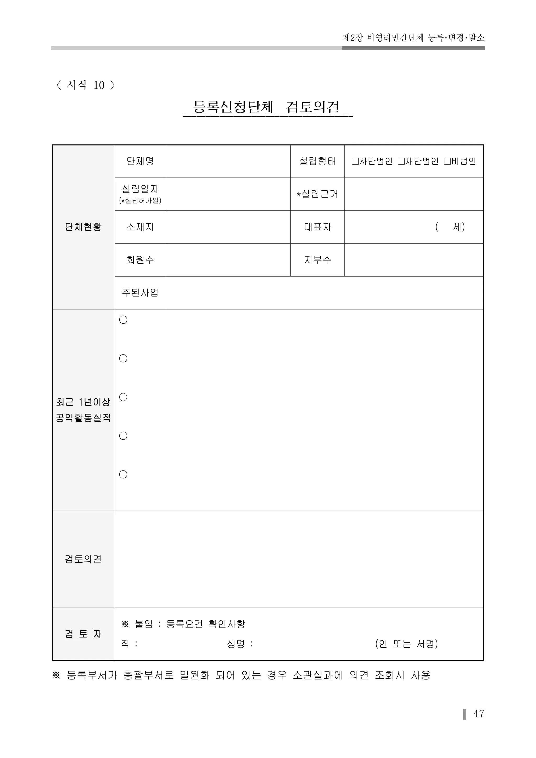 제2장 비영리민간단체 등록･변경･말소 
47 
〈서식 10 〉 
등록신청단체검토의견 
단체현황 
단체명 설립형태 □사단법인 □재단법인 □비법인 
설립일자 
(*설립허가일) 
*설립근거 
소재지 대표자 ( 세) 
회원수 지부수 
주된사업 
최근 1년이상 
공익활동실적 
○ 
○ 
○ 
○ 
○ 
검토의견 
검 토 자 
※ 붙임 : 등록요건 확인사항 
직 : 성명 : (인 또는 서명) 
※ 등록부서가 총괄부서로 일원화 되어 있는 경우 소관실과에 의견 조회시 사용 
 