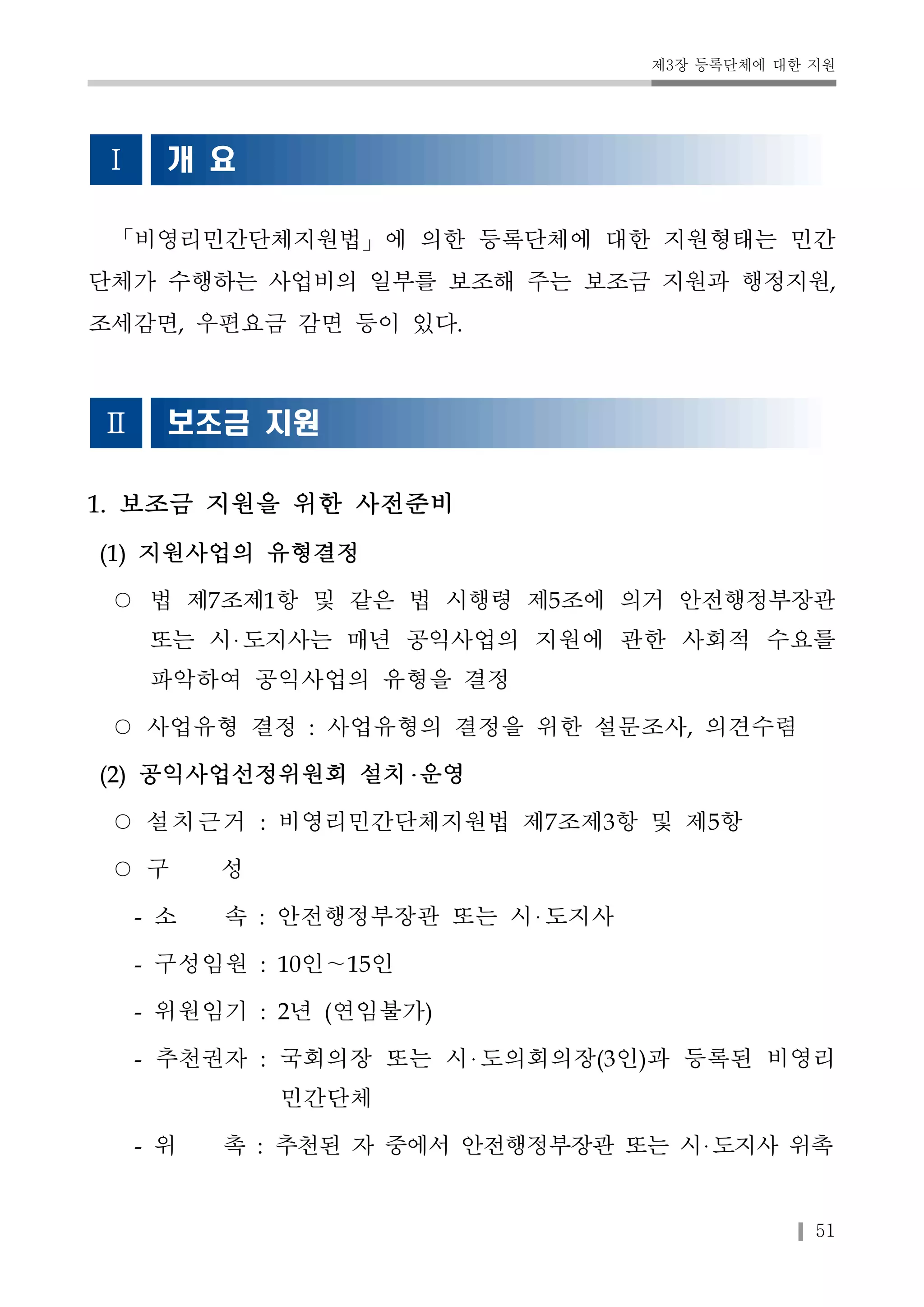 제3장 등록단체에 대한 지원 
51 
Ⅰ 개 요 
「비영리민간단체지원법」에 의한 등록단체에 대한 지원형태는 민간 
단체가 수행하는 사업비의 일부를 보조해 주는 보조금 지원과 행정지원, 
조세감면, 우편요금 감면 등이 있다. 
Ⅱ 보조금 지원 
1. 보조금 지원을 위한 사전준비 
(1) 지원사업의 유형결정 
○ 법 제7조제1항 및 같은 법 시행령 제5조에 의거 안전행정부장관 
또는 시 도지사는 매년 공익사업의 지원에 관한 사회적 수요를 
파악하여 공익사업의 유형을 결정 
○ 사업유형 결정 : 사업유형의 결정을 위한 설문조사, 의견수렴 
(2) 공익사업선정위원회 설치 운영 
○ 설치근거 : 비영리민간단체지원법 제7조제3항 및 제5항 
○ 구 성 
- 소 속 : 안전행정부장관 또는 시 도지사 
- 구성임원 : 10인～15인 
- 위원임기 : 2년 (연임불가) 
- 추천권자 : 국회의장 또는 시 도의회의장(3인)과 등록된 비영리 
민간단체 
- 위 촉 : 추천된 자 중에서 안전행정부장관 또는 시 도지사 위촉 
 