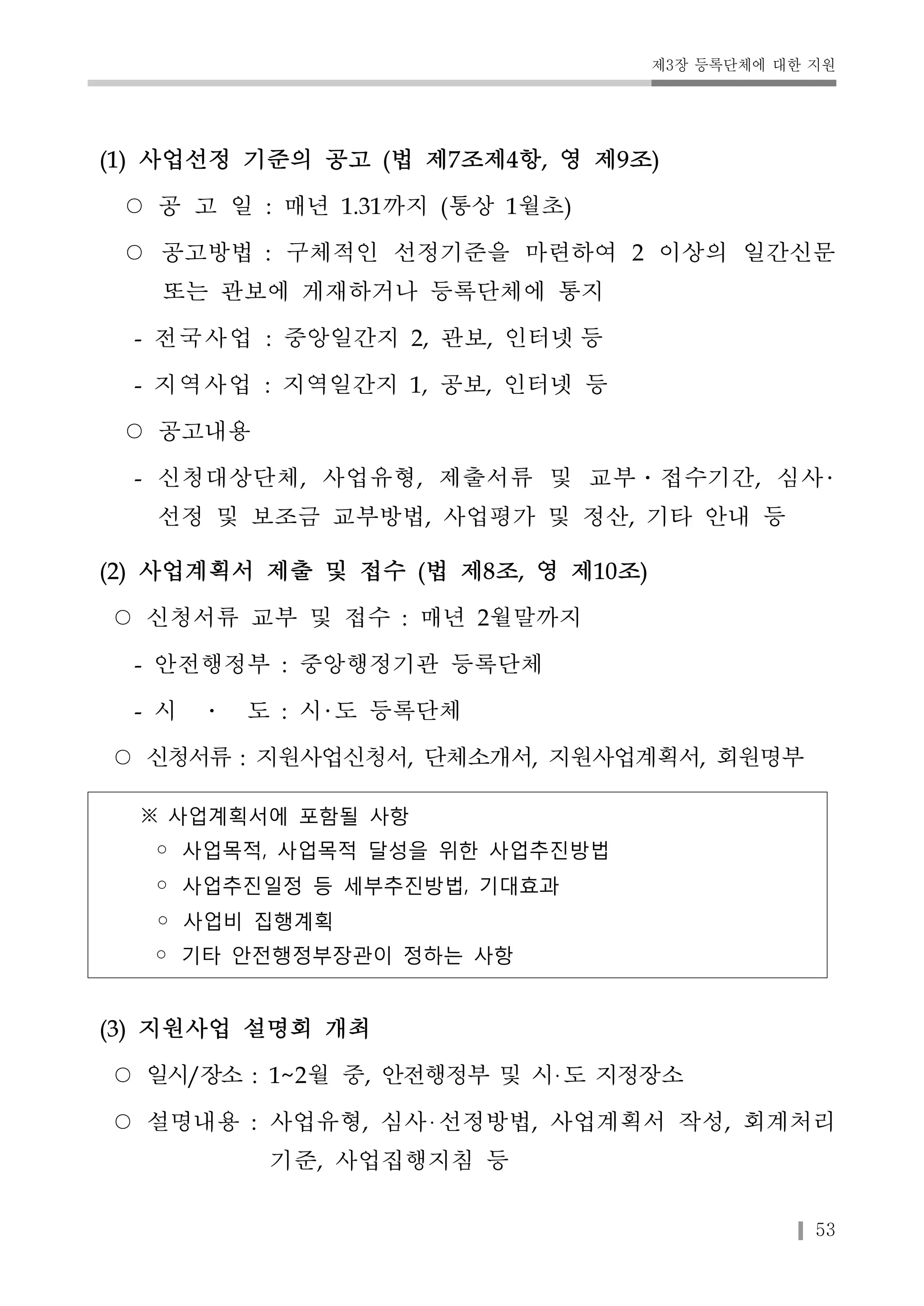 제3장 등록단체에 대한 지원 
53 
(1) 사업선정 기준의 공고 (법 제7조제4항, 영 제9조) 
○ 공 고 일 : 매년 1.31까지 (통상 1월초) 
○ 공고방법 : 구체적인 선정기준을 마련하여 2 이상의 일간신문 
또는 관보에 게재하거나 등록단체에 통지 
- 전국사업 : 중앙일간지 2, 관보, 인터넷 등 
- 지역사업 : 지역일간지 1, 공보, 인터넷 등 
○ 공고내용 
- 신청대상단체, 사업유형, 제출서류 및 교부․접수기간, 심사 
선정 및 보조금 교부방법, 사업평가 및 정산, 기타 안내 등 
(2) 사업계획서 제출 및 접수 (법 제8조, 영 제10조) 
○ 신청서류 교부 및 접수 : 매년 2월말까지 
- 안전행정부 : 중앙행정기관 등록단체 
- 시 ․ 도 : 시 도 등록단체 
○ 신청서류 : 지원사업신청서, 단체소개서, 지원사업계획서, 회원명부 
※ 사업계획서에 포함될 사항 
◦ 사업목적, 사업목적 달성을 위한 사업추진방법 
◦ 사업추진일정 등 세부추진방법, 기대효과 
◦ 사업비 집행계획 
◦ 기타 안전행정부장관이 정하는 사항 
(3) 지원사업 설명회 개최 
○ 일시/장소 : 1~2월 중, 안전행정부 및 시 도 지정장소 
○ 설명내용 : 사업유형, 심사 선정방법, 사업계획서 작성, 회계처리 
기준, 사업집행지침 등 
 