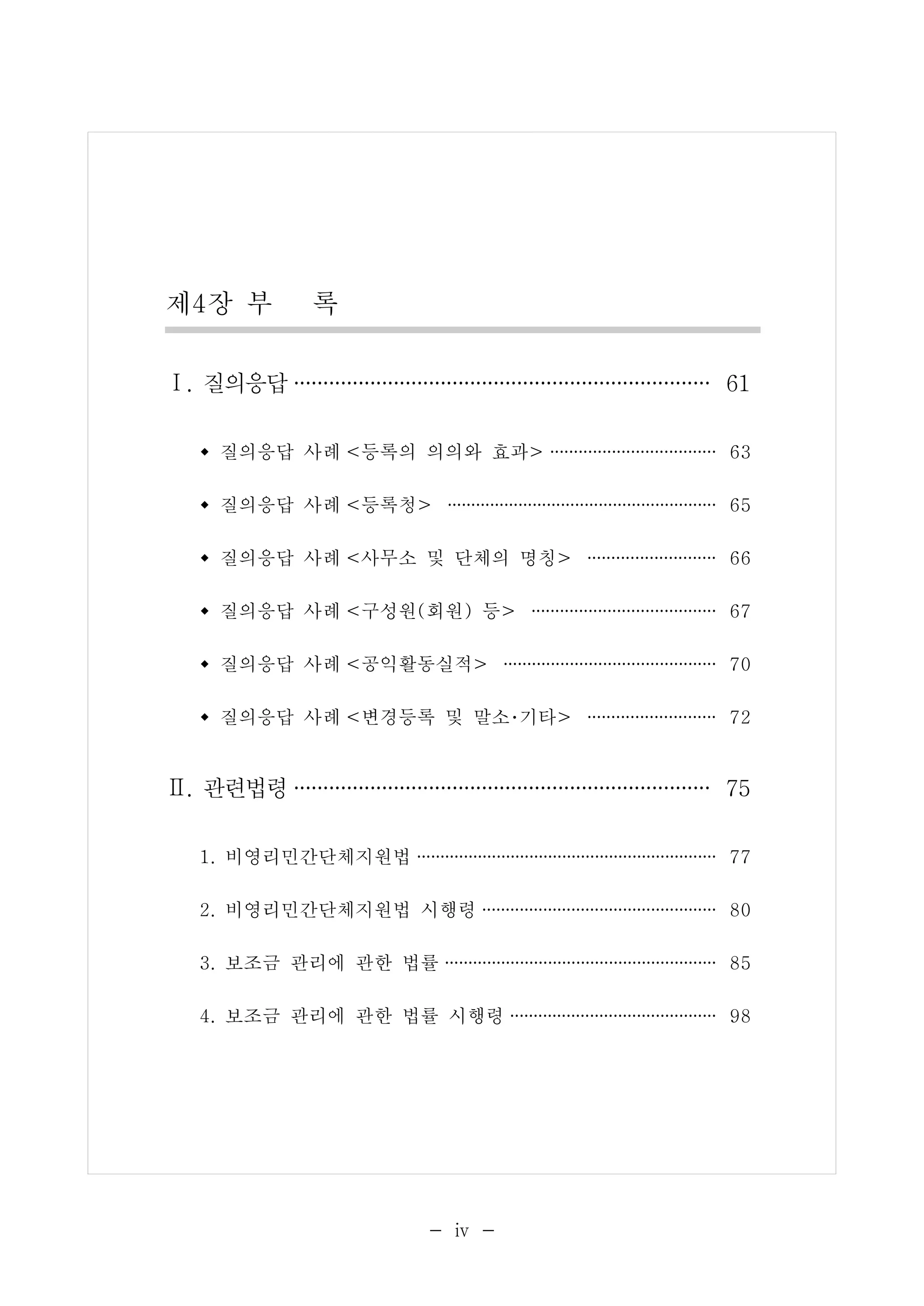 제4장 부 록 
Ⅰ. 질의응답···································· 61 
w 질의응답 사례 <등록의 의의와 효과> ·················· 63 
w 질의응답 사례 <등록청> ····························· 65 
w 질의응답 사례 <사무소 및 단체의 명칭> ·············· 66 
w 질의응답 사례 <구성원(회원) 등> ···················· 67 
w 질의응답 사례 <공익활동실적> ······················· 70 
w 질의응답 사례 <변경등록 및 말소･기타> ·············· 72 
Ⅱ. 관련법령···································· 75 
1. 비영리민간단체지원법 ································ 77 
2. 비영리민간단체지원법 시행령 ························· 80 
3. 보조금 관리에 관한 법률 ····························· 85 
4. 보조금 관리에 관한 법률 시행령 ······················ 98 
- ⅳ - 
 