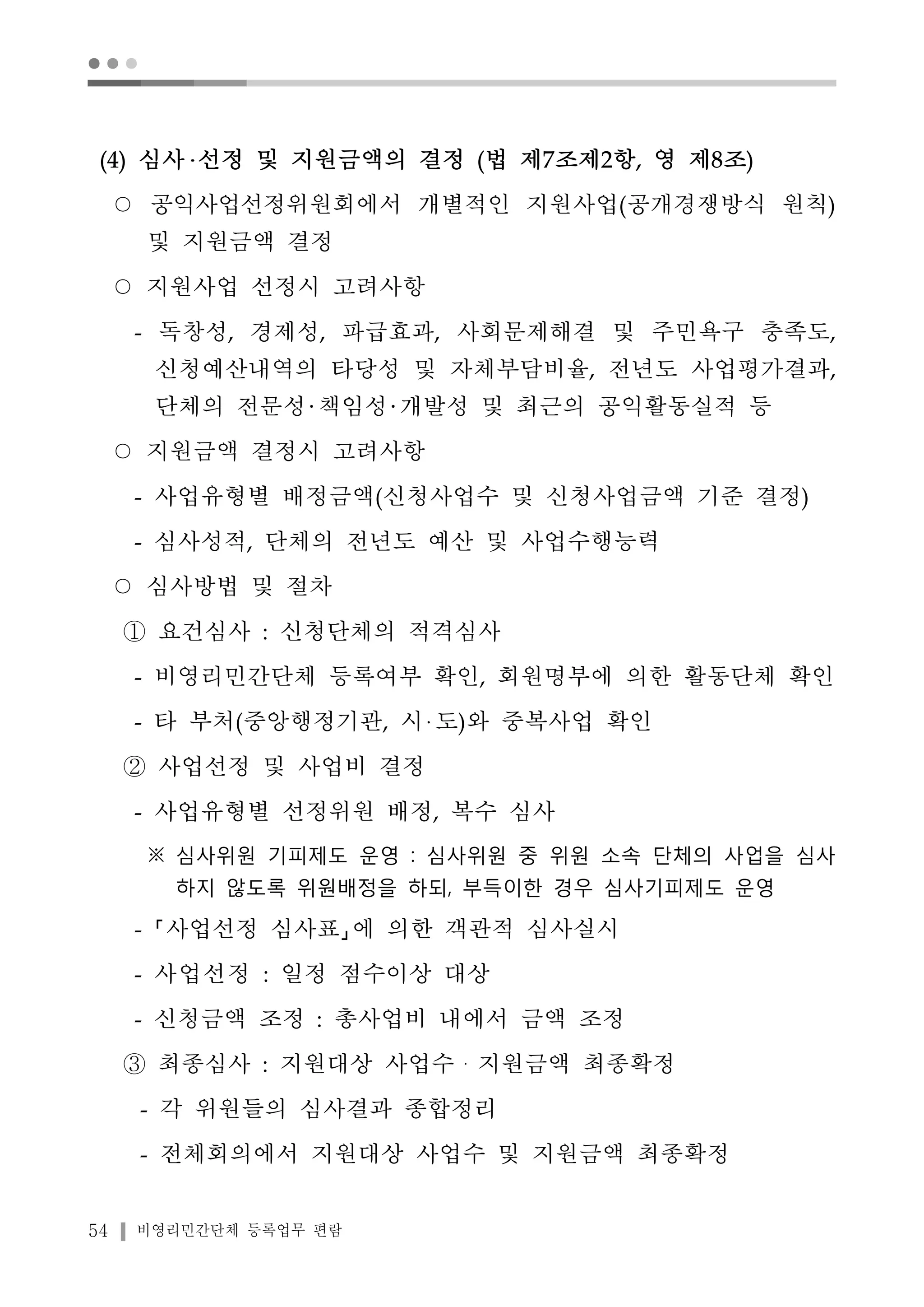 ● ● ● 
(4) 심사 선정 및 지원금액의 결정 (법 제7조제2항, 영 제8조) 
○ 공익사업선정위원회에서 개별적인 지원사업(공개경쟁방식 원칙) 
및 지원금액 결정 
○ 지원사업 선정시 고려사항 
- 독창성, 경제성, 파급효과, 사회문제해결 및 주민욕구 충족도, 
신청예산내역의 타당성 및 자체부담비율, 전년도 사업평가결과, 
단체의 전문성 책임성 개발성 및 최근의 공익활동실적 등 
○ 지원금액 결정시 고려사항 
- 사업유형별 배정금액(신청사업수 및 신청사업금액 기준 결정) 
- 심사성적, 단체의 전년도 예산 및 사업수행능력 
○ 심사방법 및 절차 
① 요건심사 : 신청단체의 적격심사 
- 비영리민간단체 등록여부 확인, 회원명부에 의한 활동단체 확인 
- 타 부처(중앙행정기관, 시 도)와 중복사업 확인 
② 사업선정 및 사업비 결정 
- 사업유형별 선정위원 배정, 복수 심사 
※ 심사위원 기피제도 운영 : 심사위원 중 위원 소속 단체의 사업을 심사 
하지 않도록 위원배정을 하되, 부득이한 경우 심사기피제도 운영 
- 사업선정 심사표 에 의한 객관적 심사실시 
- 사업선정 : 일정 점수이상 대상 
- 신청금액 조정 : 총사업비 내에서 금액 조정 
③ 최종심사 : 지원대상 사업수・지원금액 최종확정 
- 각 위원들의 심사결과 종합정리 
- 전체회의에서 지원대상 사업수 및 지원금액 최종확정 
54 비영리민간단체 등록업무 편람 
 