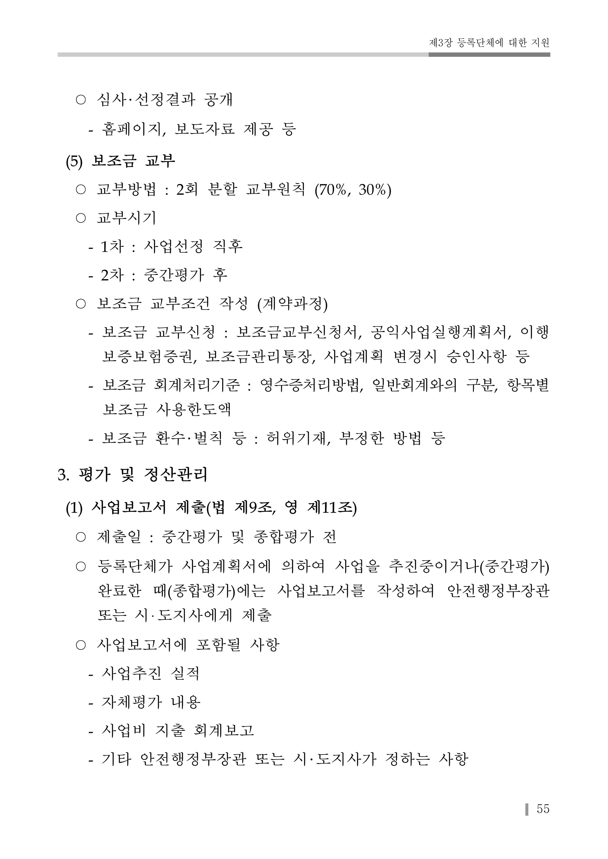 제3장 등록단체에 대한 지원 
55 
○ 심사 선정결과 공개 
- 홈페이지, 보도자료 제공 등 
(5) 보조금 교부 
○ 교부방법 : 2회 분할 교부원칙 (70%, 30%) 
○ 교부시기 
- 1차 : 사업선정 직후 
- 2차 : 중간평가 후 
○ 보조금 교부조건 작성 (계약과정) 
- 보조금 교부신청 : 보조금교부신청서, 공익사업실행계획서, 이행 
보증보험증권, 보조금관리통장, 사업계획 변경시 승인사항 등 
- 보조금 회계처리기준 : 영수증처리방법, 일반회계와의 구분, 항목별 
보조금 사용한도액 
- 보조금 환수 벌칙 등 : 허위기재, 부정한 방법 등 
3. 평가 및 정산관리 
(1) 사업보고서 제출(법 제9조, 영 제11조) 
○ 제출일 : 중간평가 및 종합평가 전 
○ 등록단체가 사업계획서에 의하여 사업을 추진중이거나(중간평가) 
완료한 때(종합평가)에는 사업보고서를 작성하여 안전행정부장관 
또는 시 도지사에게 제출 
○ 사업보고서에 포함될 사항 
- 사업추진 실적 
- 자체평가 내용 
- 사업비 지출 회계보고 
- 기타 안전행정부장관 또는 시 도지사가 정하는 사항 
 