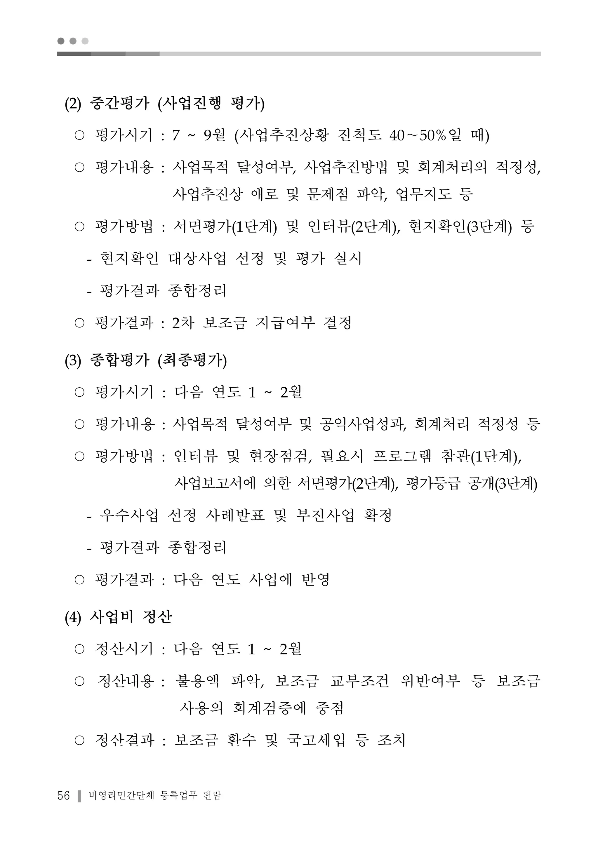 ● ● ● 
(2) 중간평가 (사업진행 평가) 
○ 평가시기 : 7 ~ 9월 (사업추진상황 진척도 40～50%일 때) 
○ 평가내용 : 사업목적 달성여부, 사업추진방법 및 회계처리의 적정성, 
사업추진상 애로 및 문제점 파악, 업무지도 등 
○ 평가방법 : 서면평가(1단계) 및 인터뷰(2단계), 현지확인(3단계) 등 
- 현지확인 대상사업 선정 및 평가 실시 
- 평가결과 종합정리 
○ 평가결과 : 2차 보조금 지급여부 결정 
(3) 종합평가 (최종평가) 
○ 평가시기 : 다음 연도 1 ~ 2월 
○ 평가내용 : 사업목적 달성여부 및 공익사업성과, 회계처리 적정성 등 
○ 평가방법 : 인터뷰 및 현장점검, 필요시 프로그램 참관(1단계), 
사업보고서에 의한 서면평가(2단계), 평가등급 공개(3단계) 
- 우수사업 선정 사례발표 및 부진사업 확정 
- 평가결과 종합정리 
○ 평가결과 : 다음 연도 사업에 반영 
(4) 사업비 정산 
○ 정산시기 : 다음 연도 1 ~ 2월 
○ 정산내용 : 불용액 파악, 보조금 교부조건 위반여부 등 보조금 
사용의 회계검증에 중점 
○ 정산결과 : 보조금 환수 및 국고세입 등 조치 
56 비영리민간단체 등록업무 편람 
 