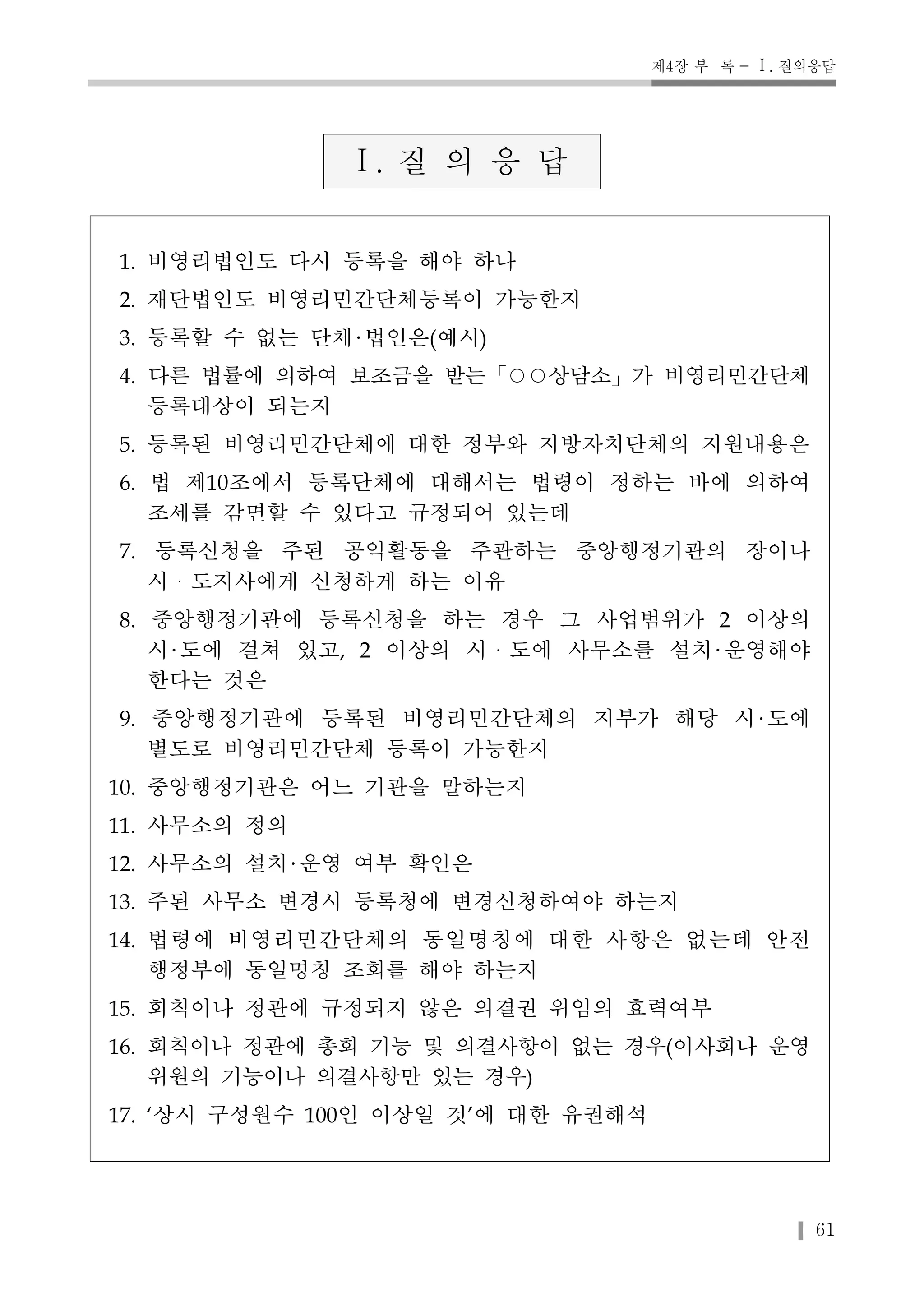 제4장 부 록 - Ⅰ. 질의응답 
61 
Ⅰ. 질 의 응 답 
1. 비영리법인도 다시 등록을 해야 하나 
2. 재단법인도 비영리민간단체등록이 가능한지 
3. 등록할 수 없는 단체 법인은(예시) 
4. 다른 법률에 의하여 보조금을 받는「○○상담소」가 비영리민간단체 
등록대상이 되는지 
5. 등록된 비영리민간단체에 대한 정부와 지방자치단체의 지원내용은 
6. 법 제10조에서 등록단체에 대해서는 법령이 정하는 바에 의하여 
조세를 감면할 수 있다고 규정되어 있는데 
7. 등록신청을 주된 공익활동을 주관하는 중앙행정기관의 장이나 
시・도지사에게 신청하게 하는 이유 
8. 중앙행정기관에 등록신청을 하는 경우 그 사업범위가 2 이상의 
시 도에 걸쳐 있고, 2 이상의 시・도에 사무소를 설치 운영해야 
한다는 것은 
9. 중앙행정기관에 등록된 비영리민간단체의 지부가 해당 시 도에 
별도로 비영리민간단체 등록이 가능한지 
10. 중앙행정기관은 어느 기관을 말하는지 
11. 사무소의 정의 
12. 사무소의 설치 운영 여부 확인은 
13. 주된 사무소 변경시 등록청에 변경신청하여야 하는지 
14. 법령에 비영리민간단체의 동일명칭에 대한 사항은 없는데 안전 
행정부에 동일명칭 조회를 해야 하는지 
15. 회칙이나 정관에 규정되지 않은 의결권 위임의 효력여부 
16. 회칙이나 정관에 총회 기능 및 의결사항이 없는 경우(이사회나 운영 
위원의 기능이나 의결사항만 있는 경우) 
17. ‘상시 구성원수 100인 이상일 것’에 대한 유권해석 
 