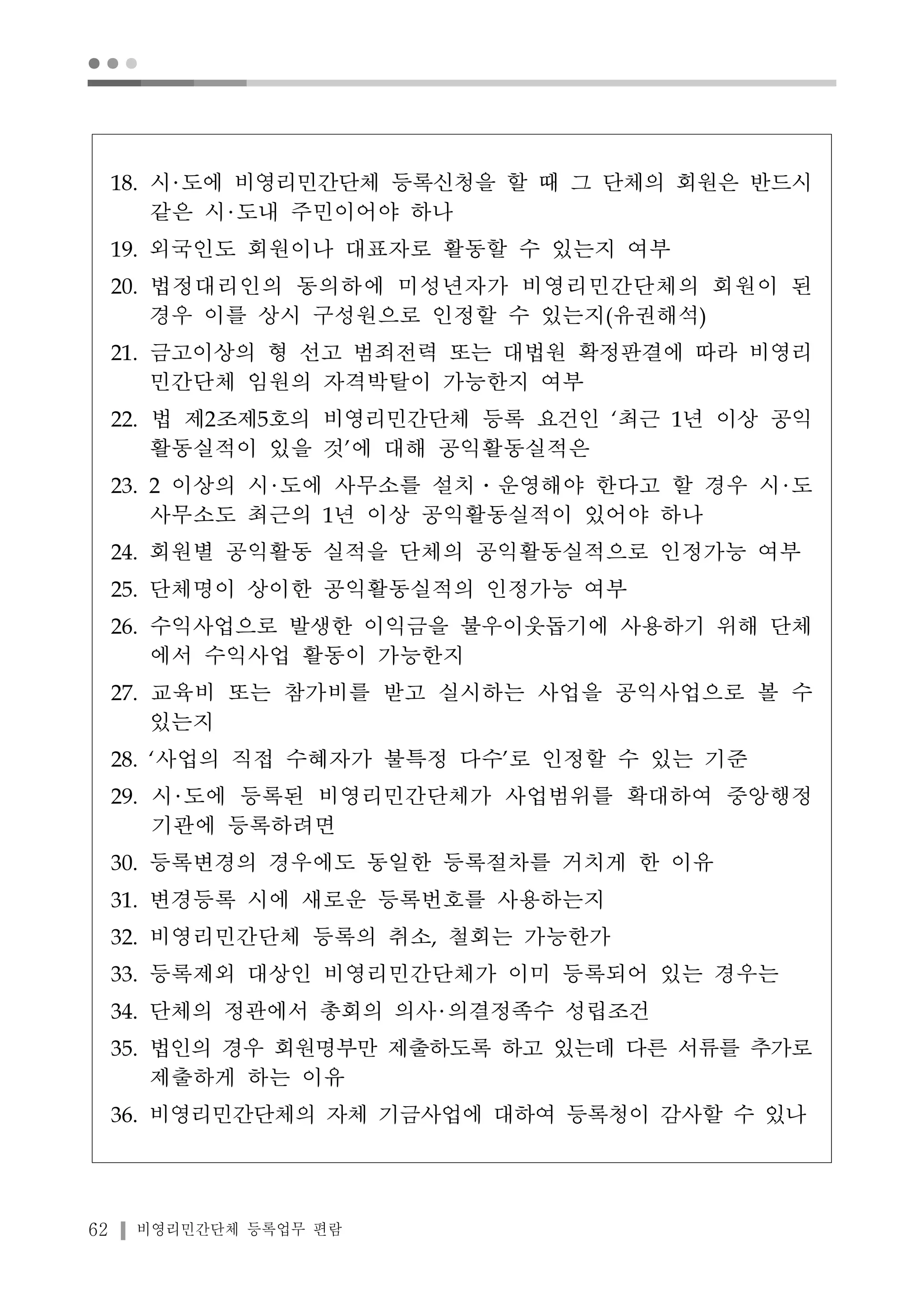 ● ● ● 
18. 시 도에 비영리민간단체 등록신청을 할 때 그 단체의 회원은 반드시 
같은 시 도내 주민이어야 하나 
19. 외국인도 회원이나 대표자로 활동할 수 있는지 여부 
20. 법정대리인의 동의하에 미성년자가 비영리민간단체의 회원이 된 
경우 이를 상시 구성원으로 인정할 수 있는지(유권해석) 
21. 금고이상의 형 선고 범죄전력 또는 대법원 확정판결에 따라 비영리 
민간단체 임원의 자격박탈이 가능한지 여부 
22. 법 제2조제5호의 비영리민간단체 등록 요건인 ‘최근 1년 이상 공익 
활동실적이 있을 것’에 대해 공익활동실적은 
23. 2 이상의 시 도에 사무소를 설치․운영해야 한다고 할 경우 시 도 
사무소도 최근의 1년 이상 공익활동실적이 있어야 하나 
24. 회원별 공익활동 실적을 단체의 공익활동실적으로 인정가능 여부 
25. 단체명이 상이한 공익활동실적의 인정가능 여부 
26. 수익사업으로 발생한 이익금을 불우이웃돕기에 사용하기 위해 단체 
에서 수익사업 활동이 가능한지 
27. 교육비 또는 참가비를 받고 실시하는 사업을 공익사업으로 볼 수 
있는지 
28. ‘사업의 직접 수혜자가 불특정 다수’로 인정할 수 있는 기준 
29. 시 도에 등록된 비영리민간단체가 사업범위를 확대하여 중앙행정 
기관에 등록하려면 
30. 등록변경의 경우에도 동일한 등록절차를 거치게 한 이유 
31. 변경등록 시에 새로운 등록번호를 사용하는지 
32. 비영리민간단체 등록의 취소, 철회는 가능한가 
33. 등록제외 대상인 비영리민간단체가 이미 등록되어 있는 경우는 
34. 단체의 정관에서 총회의 의사 의결정족수 성립조건 
35. 법인의 경우 회원명부만 제출하도록 하고 있는데 다른 서류를 추가로 
제출하게 하는 이유 
36. 비영리민간단체의 자체 기금사업에 대하여 등록청이 감사할 수 있나 
62 비영리민간단체 등록업무 편람 
 