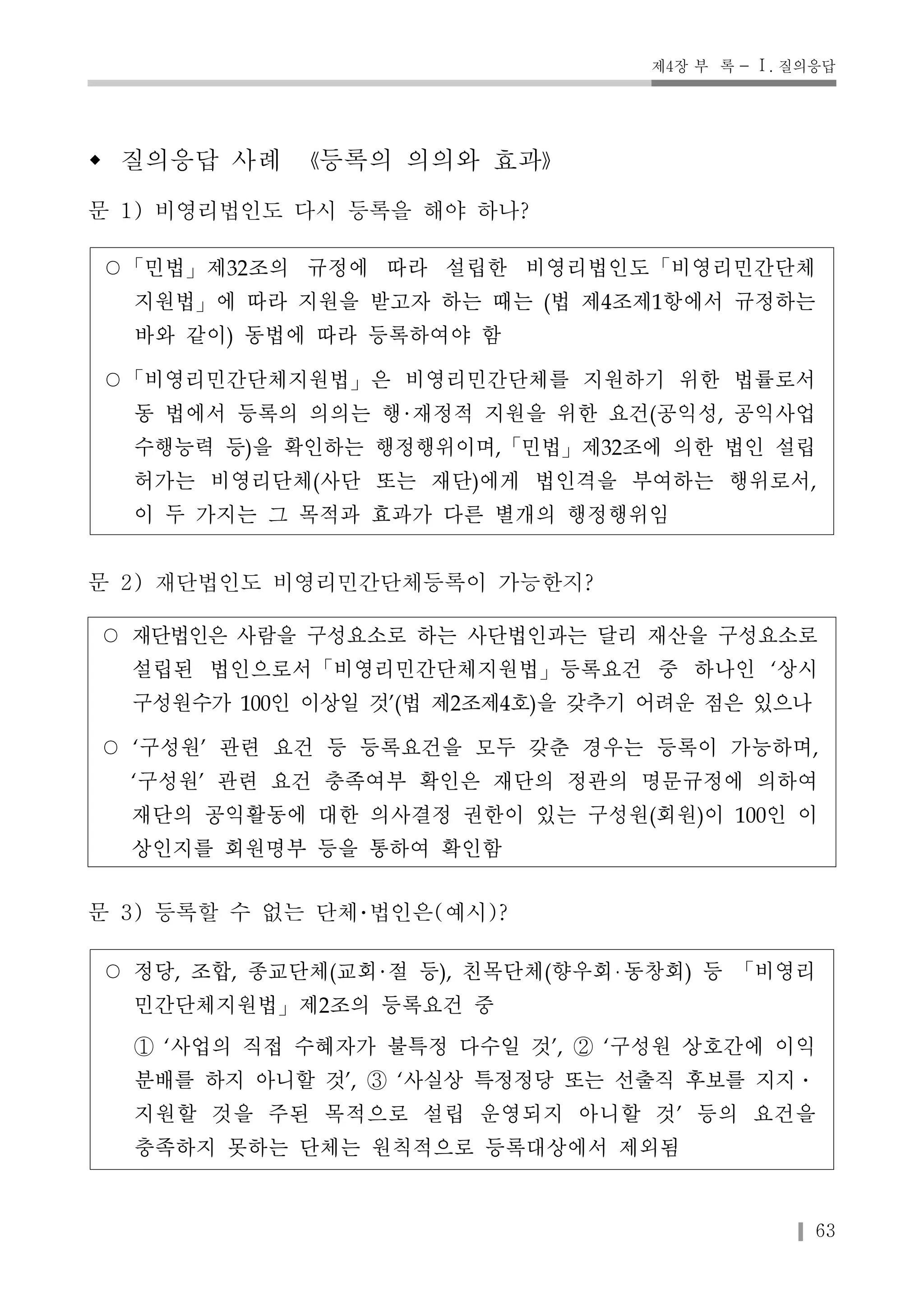 제4장 부 록 - Ⅰ. 질의응답 
63 
w 질의응답 사례 《등록의 의의와 효과》 
문 1) 비영리법인도 다시 등록을 해야 하나? 
○「민법」제32조의 규정에 따라 설립한 비영리법인도「비영리민간단체 
지원법」에 따라 지원을 받고자 하는 때는 (법 제4조제1항에서 규정하는 
바와 같이) 동법에 따라 등록하여야 함 
○「비영리민간단체지원법」은 비영리민간단체를 지원하기 위한 법률로서 
동 법에서 등록의 의의는 행 재정적 지원을 위한 요건(공익성, 공익사업 
수행능력 등)을 확인하는 행정행위이며,「민법」제32조에 의한 법인 설립 
허가는 비영리단체(사단 또는 재단)에게 법인격을 부여하는 행위로서, 
이 두 가지는 그 목적과 효과가 다른 별개의 행정행위임 
문 2) 재단법인도 비영리민간단체등록이 가능한지? 
○ 재단법인은 사람을 구성요소로 하는 사단법인과는 달리 재산을 구성요소로 
설립된 법인으로서「비영리민간단체지원법」등록요건 중 하나인 ‘상시 
구성원수가 100인 이상일 것’(법 제2조제4호)을 갖추기 어려운 점은 있으나 
○ ‘구성원’ 관련 요건 등 등록요건을 모두 갖춘 경우는 등록이 가능하며, 
‘구성원’ 관련 요건 충족여부 확인은 재단의 정관의 명문규정에 의하여 
재단의 공익활동에 대한 의사결정 권한이 있는 구성원(회원)이 100인 이 
상인지를 회원명부 등을 통하여 확인함 
문 3) 등록할 수 없는 단체･법인은(예시)? 
○ 정당, 조합, 종교단체(교회 절 등), 친목단체(향우회 동창회) 등 「비영리 
민간단체지원법」제2조의 등록요건 중 
① ‘사업의 직접 수혜자가 불특정 다수일 것’, ② ‘구성원 상호간에 이익 
분배를 하지 아니할 것’, ③ ‘사실상 특정정당 또는 선출직 후보를 지지․ 
지원할 것을 주된 목적으로 설립 운영되지 아니할 것’ 등의 요건을 
충족하지 못하는 단체는 원칙적으로 등록대상에서 제외됨 
 