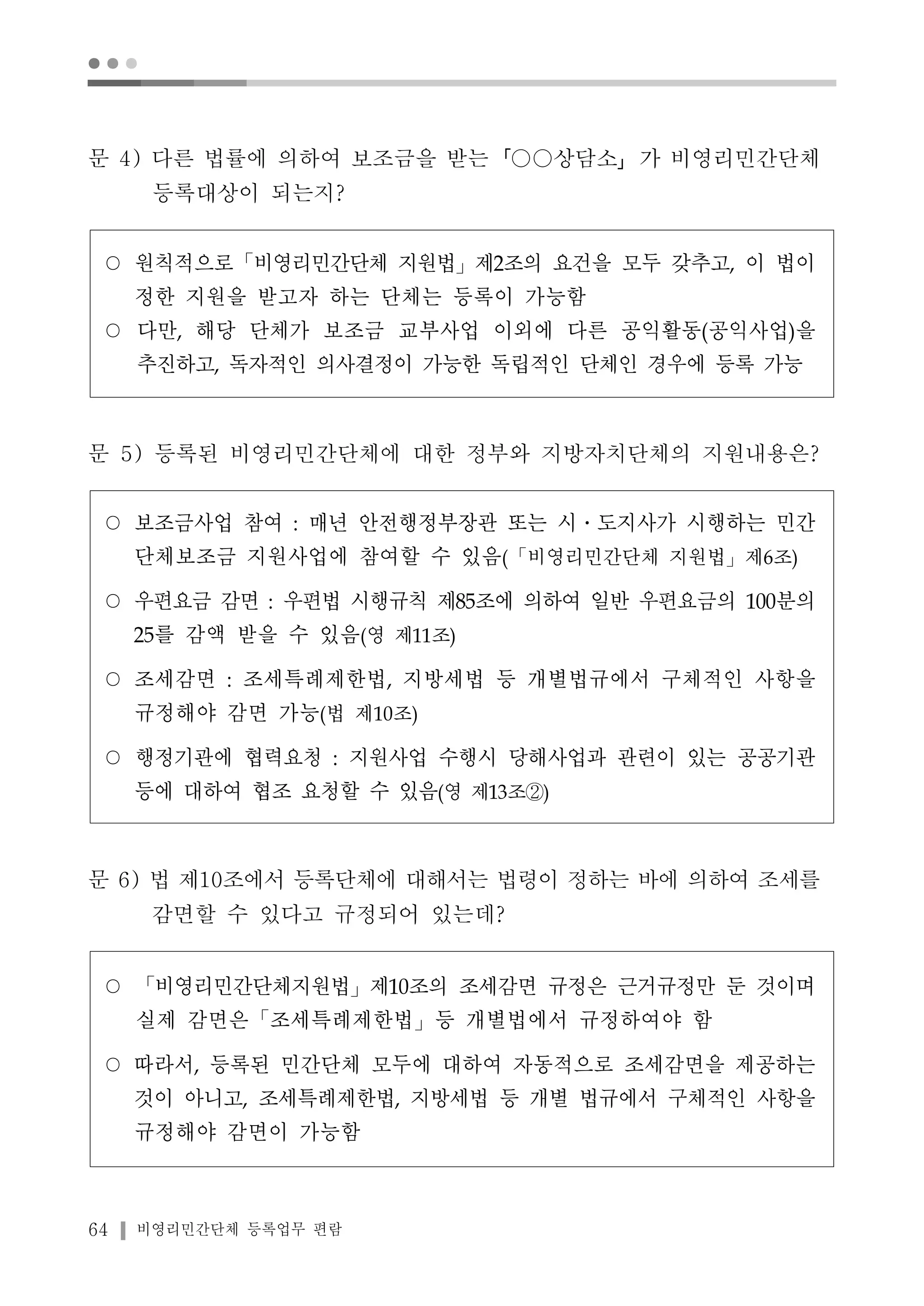 ● ● ● 
문 4) 다른 법률에 의하여 보조금을 받는「○○상담소」가 비영리민간단체 
등록대상이 되는지? 
○ 원칙적으로「비영리민간단체 지원법」제2조의 요건을 모두 갖추고, 이 법이 
정한 지원을 받고자 하는 단체는 등록이 가능함 
○ 다만, 해당 단체가 보조금 교부사업 이외에 다른 공익활동(공익사업)을 
추진하고, 독자적인 의사결정이 가능한 독립적인 단체인 경우에 등록 가능 
문 5) 등록된 비영리민간단체에 대한 정부와 지방자치단체의 지원내용은? 
○ 보조금사업 참여 : 매년 안전행정부장관 또는 시․도지사가 시행하는 민간 
단체보조금 지원사업에 참여할 수 있음(「비영리민간단체 지원법」제6조) 
○ 우편요금 감면 : 우편법 시행규칙 제85조에 의하여 일반 우편요금의 100분의 
25를 감액 받을 수 있음(영 제11조) 
○ 조세감면 : 조세특례제한법, 지방세법 등 개별법규에서 구체적인 사항을 
규정해야 감면 가능(법 제10조) 
○ 행정기관에 협력요청 : 지원사업 수행시 당해사업과 관련이 있는 공공기관 
등에 대하여 협조 요청할 수 있음(영 제13조②) 
문 6) 법 제10조에서 등록단체에 대해서는 법령이 정하는 바에 의하여 조세를 
감면할 수 있다고 규정되어 있는데? 
○ 「비영리민간단체지원법」제10조의 조세감면 규정은 근거규정만 둔 것이며 
실제 감면은「조세특례제한법」등 개별법에서 규정하여야 함 
○ 따라서, 등록된 민간단체 모두에 대하여 자동적으로 조세감면을 제공하는 
것이 아니고, 조세특례제한법, 지방세법 등 개별 법규에서 구체적인 사항을 
규정해야 감면이 가능함 
64 비영리민간단체 등록업무 편람 
 