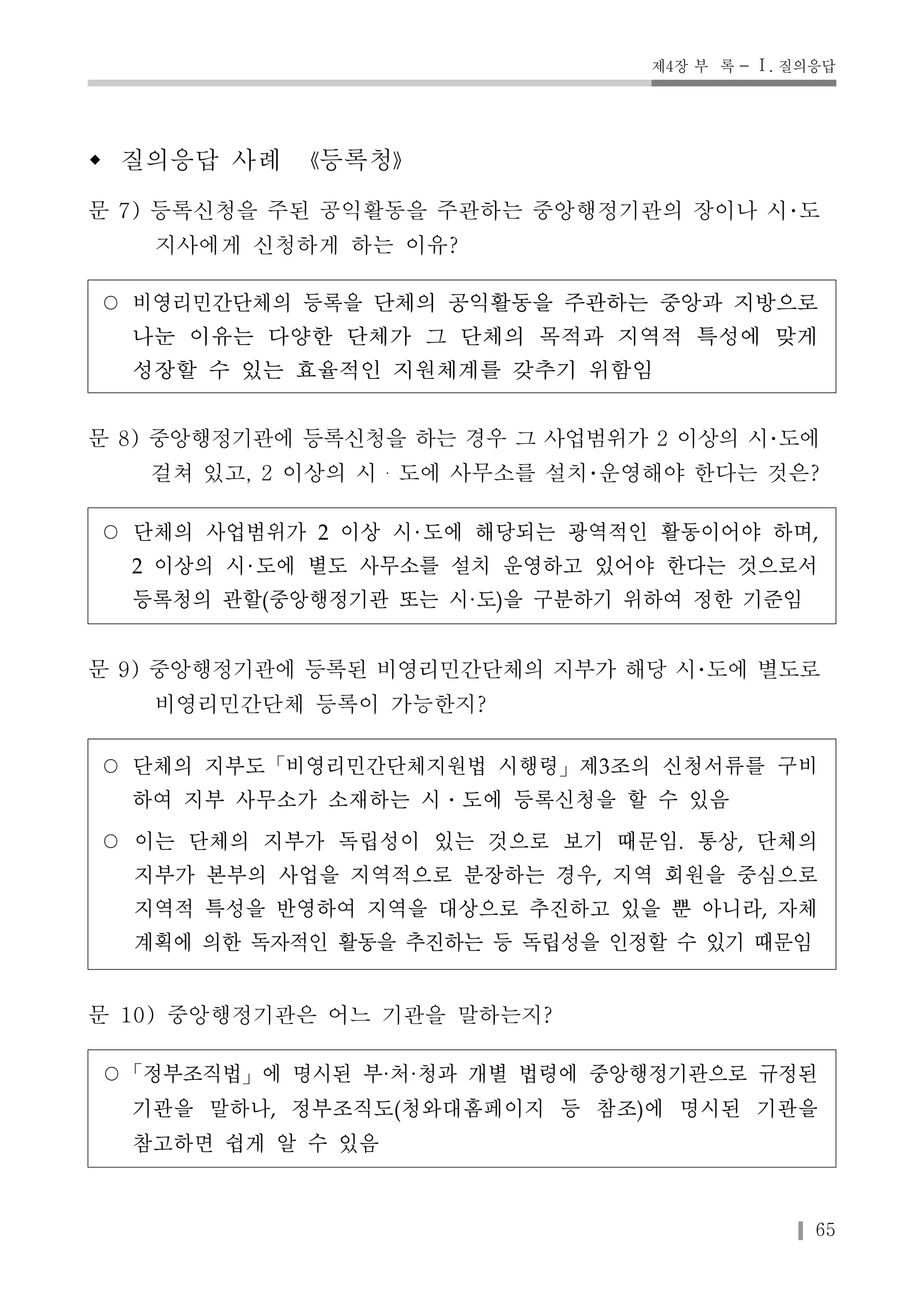 제4장 부 록 - Ⅰ. 질의응답 
w 질의응답 사례 《등록청》 
문 7) 등록신청을 주된 공익활동을 주관하는 중앙행정기관의 장이나 시･도 
65 
지사에게 신청하게 하는 이유? 
○ 비영리민간단체의 등록을 단체의 공익활동을 주관하는 중앙과 지방으로 
나눈 이유는 다양한 단체가 그 단체의 목적과 지역적 특성에 맞게 
성장할 수 있는 효율적인 지원체계를 갖추기 위함임 
문 8) 중앙행정기관에 등록신청을 하는 경우 그 사업범위가 2 이상의 시･도에 
걸쳐 있고, 2 이상의 시・도에 사무소를 설치･운영해야 한다는 것은? 
○ 단체의 사업범위가 2 이상 시 도에 해당되는 광역적인 활동이어야 하며, 
2 이상의 시 도에 별도 사무소를 설치 운영하고 있어야 한다는 것으로서 
등록청의 관할(중앙행정기관 또는 시·도)을 구분하기 위하여 정한 기준임 
문 9) 중앙행정기관에 등록된 비영리민간단체의 지부가 해당 시･도에 별도로 
비영리민간단체 등록이 가능한지? 
○ 단체의 지부도「비영리민간단체지원법 시행령」제3조의 신청서류를 구비 
하여 지부 사무소가 소재하는 시․도에 등록신청을 할 수 있음 
○ 이는 단체의 지부가 독립성이 있는 것으로 보기 때문임. 통상, 단체의 
지부가 본부의 사업을 지역적으로 분장하는 경우, 지역 회원을 중심으로 
지역적 특성을 반영하여 지역을 대상으로 추진하고 있을 뿐 아니라, 자체 
계획에 의한 독자적인 활동을 추진하는 등 독립성을 인정할 수 있기 때문임 
문 10) 중앙행정기관은 어느 기관을 말하는지? 
○「정부조직법」에 명시된 부·처·청과 개별 법령에 중앙행정기관으로 규정된 
기관을 말하나, 정부조직도(청와대홈페이지 등 참조)에 명시된 기관을 
참고하면 쉽게 알 수 있음 
 