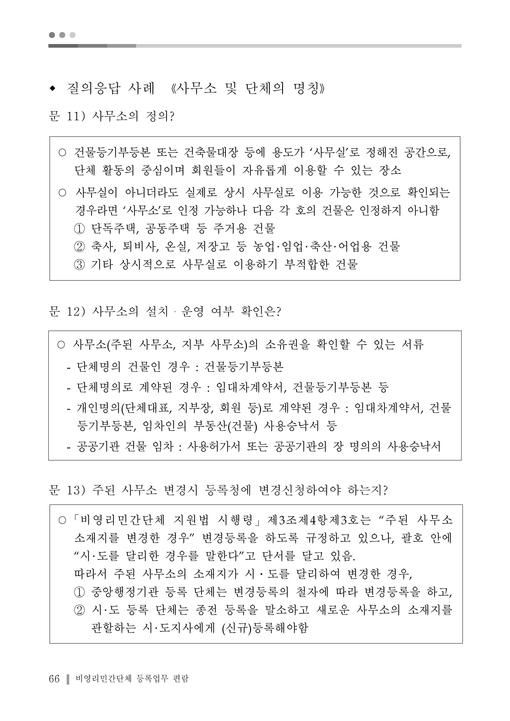● ● ● 
w 질의응답 사례 《사무소 및 단체의 명칭》 
문 11) 사무소의 정의? 
○ 건물등기부등본 또는 건축물대장 등에 용도가 ‘사무실’로 정해진 공간으로, 
단체 활동의 중심이며 회원들이 자유롭게 이용할 수 있는 장소 
○ 사무실이 아니더라도 실제로 상시 사무실로 이용 가능한 것으로 확인되는 
경우라면 ‘사무소’로 인정 가능하나 다음 각 호의 건물은 인정하지 아니함 
① 단독주택, 공동주택 등 주거용 건물 
② 축사, 퇴비사, 온실, 저장고 등 농업 임업 축산 어업용 건물 
③ 기타 상시적으로 사무실로 이용하기 부적합한 건물 
문 12) 사무소의 설치・운영 여부 확인은? 
○ 사무소(주된 사무소, 지부 사무소)의 소유권을 확인할 수 있는 서류 
- 단체명의 건물인 경우 : 건물등기부등본 
- 단체명의로 계약된 경우 : 임대차계약서, 건물등기부등본 등 
- 개인명의(단체대표, 지부장, 회원 등)로 계약된 경우 : 임대차계약서, 건물 
등기부등본, 임차인의 부동산(건물) 사용승낙서 등 
- 공공기관 건물 임차 : 사용허가서 또는 공공기관의 장 명의의 사용승낙서 
문 13) 주된 사무소 변경시 등록청에 변경신청하여야 하는지? 
○「비영리민간단체 지원법 시행령」제3조제4항제3호는 “주된 사무소 
소재지를 변경한 경우” 변경등록을 하도록 규정하고 있으나, 괄호 안에 
“시 도를 달리한 경우를 말한다”고 단서를 달고 있음. 
따라서 주된 사무소의 소재지가 시․도를 달리하여 변경한 경우, 
① 중앙행정기관 등록 단체는 변경등록의 철자에 따라 변경등록을 하고, 
② 시 도 등록 단체는 종전 등록을 말소하고 새로운 사무소의 소재지를 
관할하는 시 도지사에게 (신규)등록해야함 
66 비영리민간단체 등록업무 편람 
 