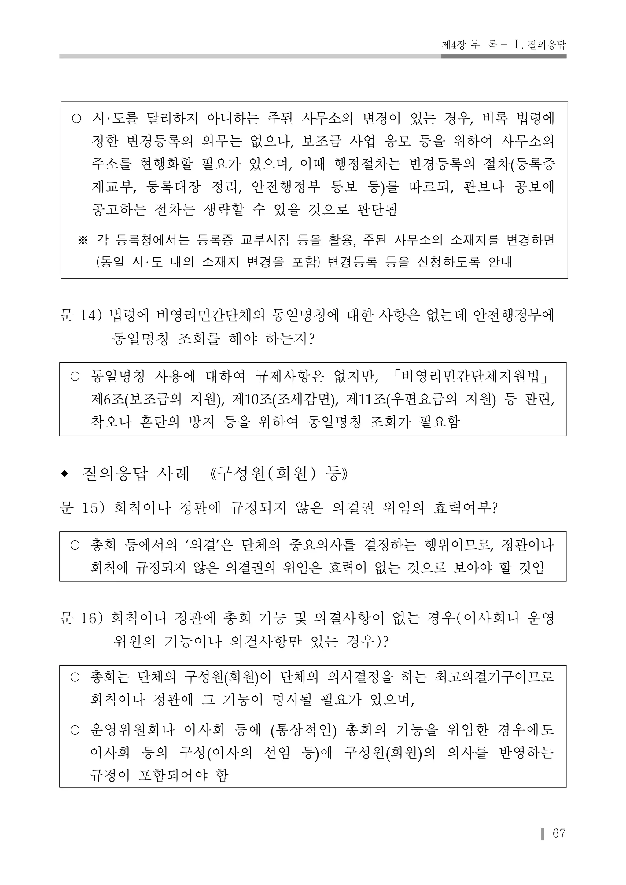 제4장 부 록 - Ⅰ. 질의응답 
○ 시 도를 달리하지 아니하는 주된 사무소의 변경이 있는 경우, 비록 법령에 
정한 변경등록의 의무는 없으나, 보조금 사업 응모 등을 위하여 사무소의 
주소를 현행화할 필요가 있으며, 이때 행정절차는 변경등록의 절차(등록증 
재교부, 등록대장 정리, 안전행정부 통보 등)를 따르되, 관보나 공보에 
공고하는 절차는 생략할 수 있을 것으로 판단됨 
※ 각 등록청에서는 등록증 교부시점 등을 활용, 주된 사무소의 소재지를 변경하면 
67 
(동일 시 도 내의 소재지 변경을 포함) 변경등록 등을 신청하도록 안내 
문 14) 법령에 비영리민간단체의 동일명칭에 대한 사항은 없는데 안전행정부에 
동일명칭 조회를 해야 하는지? 
○ 동일명칭 사용에 대하여 규제사항은 없지만, 「비영리민간단체지원법」 
제6조(보조금의 지원), 제10조(조세감면), 제11조(우편요금의 지원) 등 관련, 
착오나 혼란의 방지 등을 위하여 동일명칭 조회가 필요함 
w 질의응답 사례 《구성원(회원) 등》 
문 15) 회칙이나 정관에 규정되지 않은 의결권 위임의 효력여부? 
○ 총회 등에서의 ‘의결’은 단체의 중요의사를 결정하는 행위이므로, 정관이나 
회칙에 규정되지 않은 의결권의 위임은 효력이 없는 것으로 보아야 할 것임 
문 16) 회칙이나 정관에 총회 기능 및 의결사항이 없는 경우(이사회나 운영 
위원의 기능이나 의결사항만 있는 경우)? 
○ 총회는 단체의 구성원(회원)이 단체의 의사결정을 하는 최고의결기구이므로 
회칙이나 정관에 그 기능이 명시될 필요가 있으며, 
○ 운영위원회나 이사회 등에 (통상적인) 총회의 기능을 위임한 경우에도 
이사회 등의 구성(이사의 선임 등)에 구성원(회원)의 의사를 반영하는 
규정이 포함되어야 함 
 