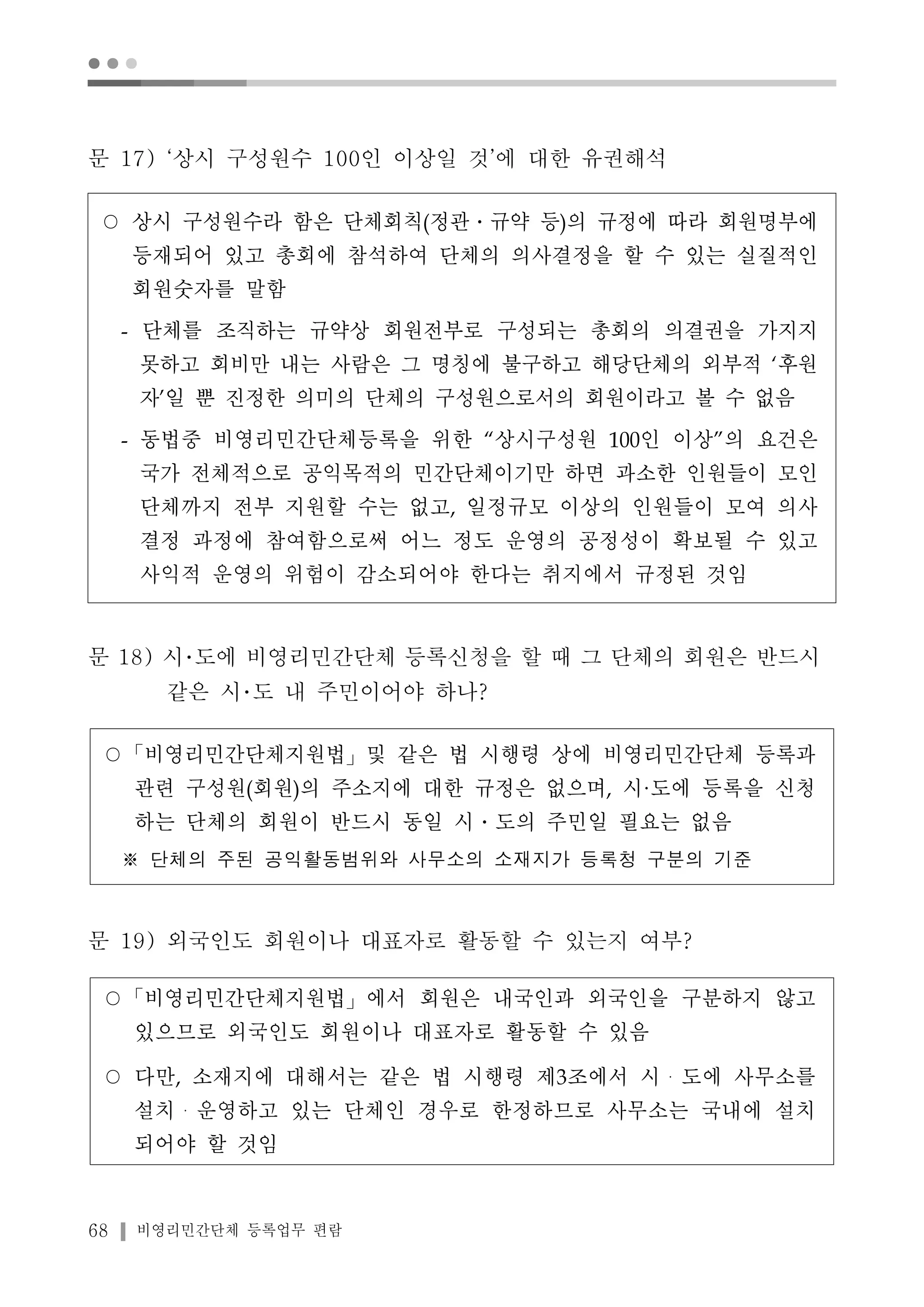 ● ● ● 
문 17) ‘상시 구성원수 100인 이상일 것’에 대한 유권해석 
○ 상시 구성원수라 함은 단체회칙(정관․규약 등)의 규정에 따라 회원명부에 
등재되어 있고 총회에 참석하여 단체의 의사결정을 할 수 있는 실질적인 
회원숫자를 말함 
- 단체를 조직하는 규약상 회원전부로 구성되는 총회의 의결권을 가지지 
못하고 회비만 내는 사람은 그 명칭에 불구하고 해당단체의 외부적 ‘후원 
자’일 뿐 진정한 의미의 단체의 구성원으로서의 회원이라고 볼 수 없음 
- 동법중 비영리민간단체등록을 위한 “상시구성원 100인 이상”의 요건은 
국가 전체적으로 공익목적의 민간단체이기만 하면 과소한 인원들이 모인 
단체까지 전부 지원할 수는 없고, 일정규모 이상의 인원들이 모여 의사 
결정 과정에 참여함으로써 어느 정도 운영의 공정성이 확보될 수 있고 
사익적 운영의 위험이 감소되어야 한다는 취지에서 규정된 것임 
문 18) 시･도에 비영리민간단체 등록신청을 할 때 그 단체의 회원은 반드시 
같은 시･도 내 주민이어야 하나? 
○「비영리민간단체지원법」및 같은 법 시행령 상에 비영리민간단체 등록과 
관련 구성원(회원)의 주소지에 대한 규정은 없으며, 시·도에 등록을 신청 
하는 단체의 회원이 반드시 동일 시․도의 주민일 필요는 없음 
※ 단체의 주된 공익활동범위와 사무소의 소재지가 등록청 구분의 기준 
문 19) 외국인도 회원이나 대표자로 활동할 수 있는지 여부? 
○「비영리민간단체지원법」에서 회원은 내국인과 외국인을 구분하지 않고 
있으므로 외국인도 회원이나 대표자로 활동할 수 있음 
○ 다만, 소재지에 대해서는 같은 법 시행령 제3조에서 시・도에 사무소를 
설치・운영하고 있는 단체인 경우로 한정하므로 사무소는 국내에 설치 
되어야 할 것임 
68 비영리민간단체 등록업무 편람 
 