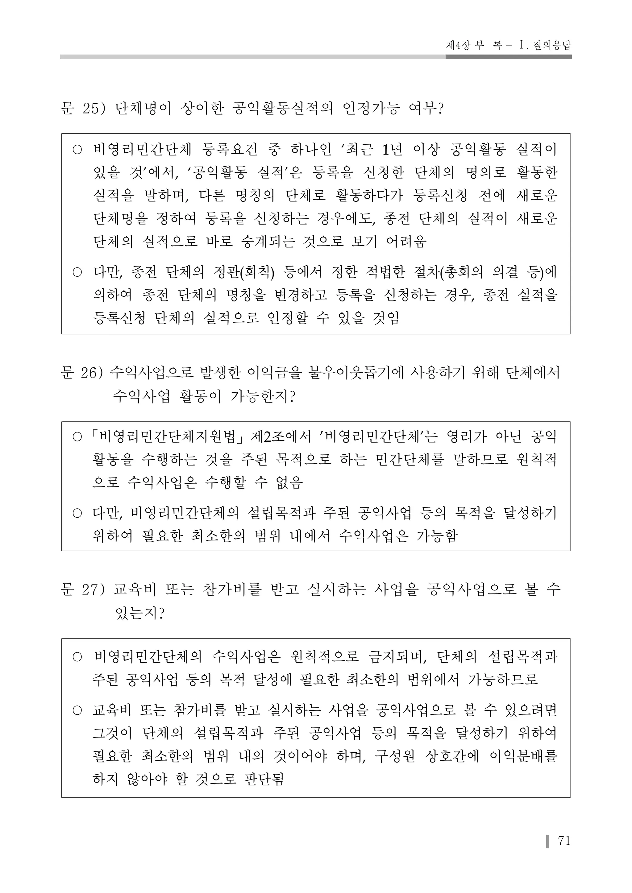 제4장 부 록 - Ⅰ. 질의응답 
71 
문 25) 단체명이 상이한 공익활동실적의 인정가능 여부? 
○ 비영리민간단체 등록요건 중 하나인 ‘최근 1년 이상 공익활동 실적이 
있을 것’에서, ‘공익활동 실적’은 등록을 신청한 단체의 명의로 활동한 
실적을 말하며, 다른 명칭의 단체로 활동하다가 등록신청 전에 새로운 
단체명을 정하여 등록을 신청하는 경우에도, 종전 단체의 실적이 새로운 
단체의 실적으로 바로 승계되는 것으로 보기 어려움 
○ 다만, 종전 단체의 정관(회칙) 등에서 정한 적법한 절차(총회의 의결 등)에 
의하여 종전 단체의 명칭을 변경하고 등록을 신청하는 경우, 종전 실적을 
등록신청 단체의 실적으로 인정할 수 있을 것임 
문 26) 수익사업으로 발생한 이익금을 불우이웃돕기에 사용하기 위해 단체에서 
수익사업 활동이 가능한지? 
○「비영리민간단체지원법」제2조에서 '비영리민간단체'는 영리가 아닌 공익 
활동을 수행하는 것을 주된 목적으로 하는 민간단체를 말하므로 원칙적 
으로 수익사업은 수행할 수 없음 
○ 다만, 비영리민간단체의 설립목적과 주된 공익사업 등의 목적을 달성하기 
위하여 필요한 최소한의 범위 내에서 수익사업은 가능함 
문 27) 교육비 또는 참가비를 받고 실시하는 사업을 공익사업으로 볼 수 
있는지? 
○ 비영리민간단체의 수익사업은 원칙적으로 금지되며, 단체의 설립목적과 
주된 공익사업 등의 목적 달성에 필요한 최소한의 범위에서 가능하므로 
○ 교육비 또는 참가비를 받고 실시하는 사업을 공익사업으로 볼 수 있으려면 
그것이 단체의 설립목적과 주된 공익사업 등의 목적을 달성하기 위하여 
필요한 최소한의 범위 내의 것이어야 하며, 구성원 상호간에 이익분배를 
하지 않아야 할 것으로 판단됨 
 
