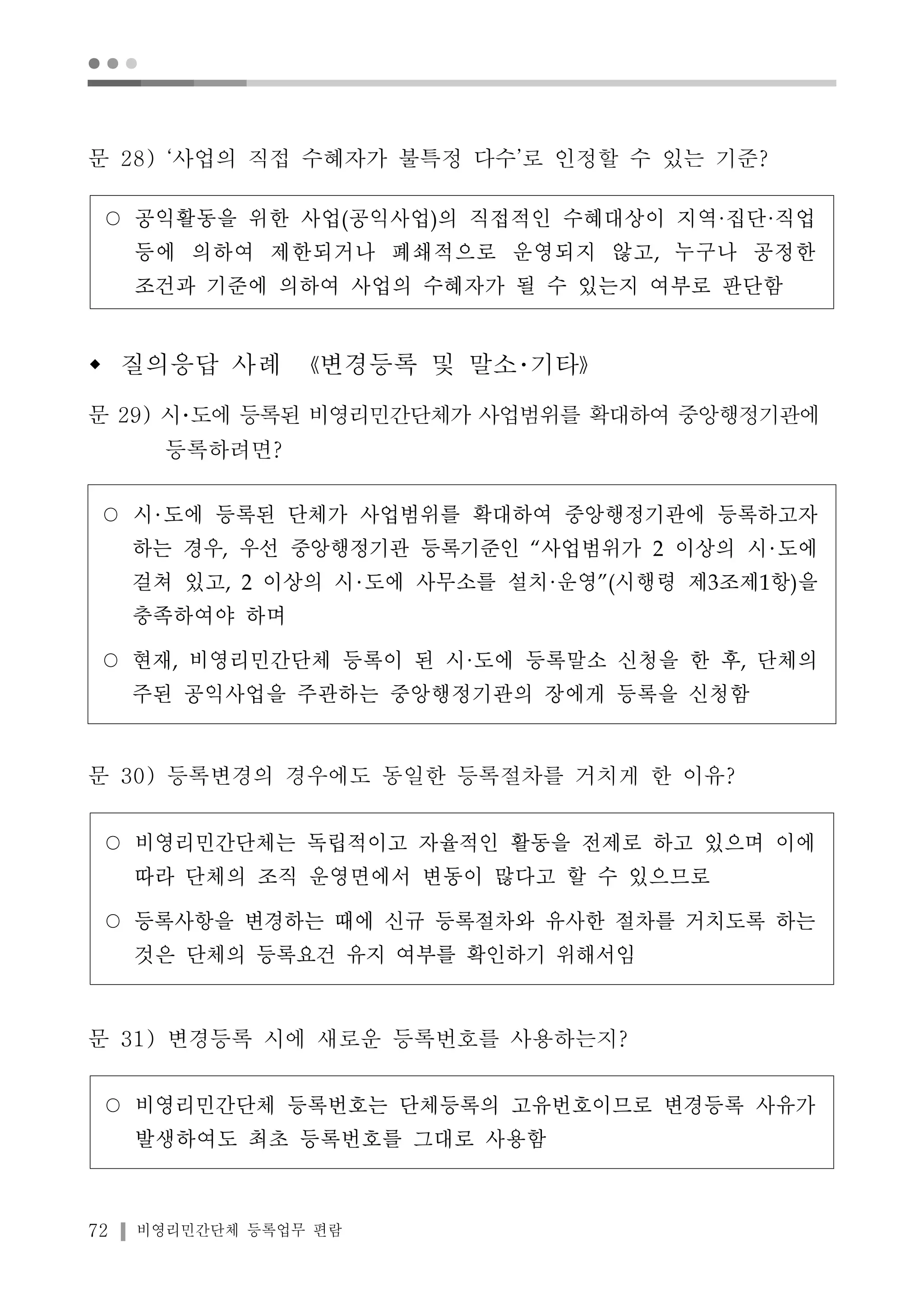 ● ● ● 
문 28) ‘사업의 직접 수혜자가 불특정 다수’로 인정할 수 있는 기준? 
○ 공익활동을 위한 사업(공익사업)의 직접적인 수혜대상이 지역·집단·직업 
등에 의하여 제한되거나 폐쇄적으로 운영되지 않고, 누구나 공정한 
조건과 기준에 의하여 사업의 수혜자가 될 수 있는지 여부로 판단함 
w 질의응답 사례 《변경등록 및 말소･기타》 
문 29) 시･도에 등록된 비영리민간단체가 사업범위를 확대하여 중앙행정기관에 
등록하려면? 
○ 시 도에 등록된 단체가 사업범위를 확대하여 중앙행정기관에 등록하고자 
하는 경우, 우선 중앙행정기관 등록기준인 “사업범위가 2 이상의 시 도에 
걸쳐 있고, 2 이상의 시 도에 사무소를 설치·운영”(시행령 제3조제1항)을 
충족하여야 하며 
○ 현재, 비영리민간단체 등록이 된 시·도에 등록말소 신청을 한 후, 단체의 
주된 공익사업을 주관하는 중앙행정기관의 장에게 등록을 신청함 
문 30) 등록변경의 경우에도 동일한 등록절차를 거치게 한 이유? 
○ 비영리민간단체는 독립적이고 자율적인 활동을 전제로 하고 있으며 이에 
따라 단체의 조직 운영면에서 변동이 많다고 할 수 있으므로 
○ 등록사항을 변경하는 때에 신규 등록절차와 유사한 절차를 거치도록 하는 
것은 단체의 등록요건 유지 여부를 확인하기 위해서임 
문 31) 변경등록 시에 새로운 등록번호를 사용하는지? 
○ 비영리민간단체 등록번호는 단체등록의 고유번호이므로 변경등록 사유가 
발생하여도 최초 등록번호를 그대로 사용함 
72 비영리민간단체 등록업무 편람 
 