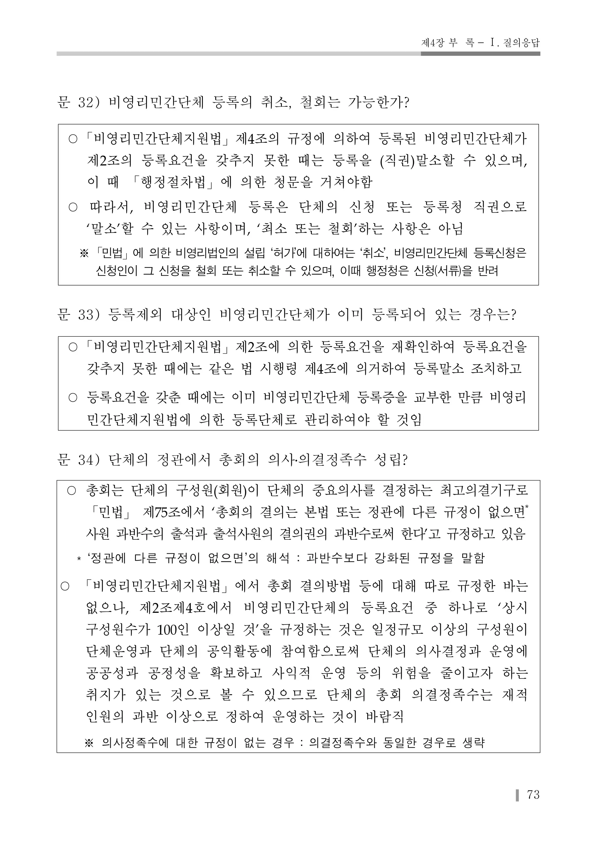 제4장 부 록 - Ⅰ. 질의응답 
73 
문 32) 비영리민간단체 등록의 취소, 철회는 가능한가? 
○「비영리민간단체지원법」제4조의 규정에 의하여 등록된 비영리민간단체가 
제2조의 등록요건을 갖추지 못한 때는 등록을 (직권)말소할 수 있으며, 
이 때 「행정절차법」에 의한 청문을 거쳐야함 
○ 따라서, 비영리민간단체 등록은 단체의 신청 또는 등록청 직권으로 
‘말소’할 수 있는 사항이며, ‘최소 또는 철회’하는 사항은 아님 
※「민법」에 의한 비영리법인의 설립 ‘허가’에 대하여는 ‘취소’, 비영리민간단체 등록신청은 
신청인이 그 신청을 철회 또는 취소할 수 있으며, 이때 행정청은 신청(서류)을 반려 
문 33) 등록제외 대상인 비영리민간단체가 이미 등록되어 있는 경우는? 
○「비영리민간단체지원법」제2조에 의한 등록요건을 재확인하여 등록요건을 
갖추지 못한 때에는 같은 법 시행령 제4조에 의거하여 등록말소 조치하고 
○ 등록요건을 갖춘 때에는 이미 비영리민간단체 등록증을 교부한 만큼 비영리 
민간단체지원법에 의한 등록단체로 관리하여야 할 것임 
문 34) 단체의 정관에서 총회의 의사․의결정족수 성립? 
○ 총회는 단체의 구성원(회원)이 단체의 중요의사를 결정하는 최고의결기구로 
「민법」제75조에서 ‘총회의 결의는 본법 또는 정관에 다른 규정이 없으면* 
사원 과반수의 출석과 출석사원의 결의권의 과반수로써 한다’고 규정하고 있음 
* ‘정관에 다른 규정이 없으면’의 해석 : 과반수보다 강화된 규정을 말함 
○ 「비영리민간단체지원법」에서 총회 결의방법 등에 대해 따로 규정한 바는 
없으나, 제2조제4호에서 비영리민간단체의 등록요건 중 하나로 ‘상시 
구성원수가 100인 이상일 것’을 규정하는 것은 일정규모 이상의 구성원이 
단체운영과 단체의 공익활동에 참여함으로써 단체의 의사결정과 운영에 
공공성과 공정성을 확보하고 사익적 운영 등의 위험을 줄이고자 하는 
취지가 있는 것으로 볼 수 있으므로 단체의 총회 의결정족수는 재적 
인원의 과반 이상으로 정하여 운영하는 것이 바람직 
※ 의사정족수에 대한 규정이 없는 경우 : 의결정족수와 동일한 경우로 생략 
 
