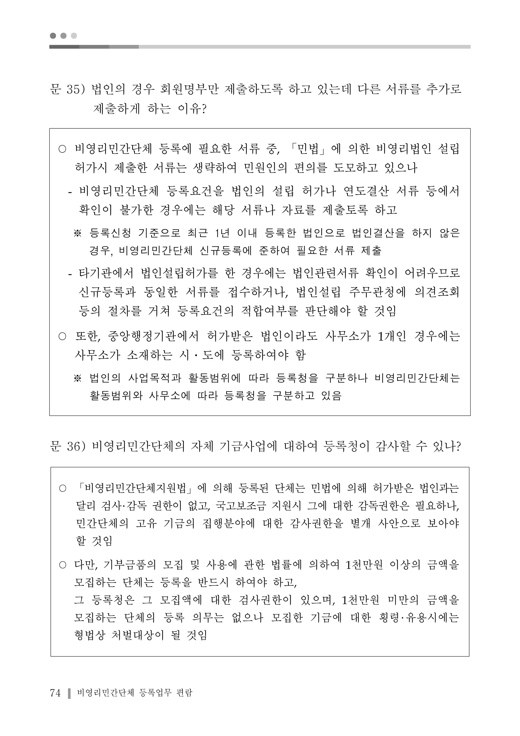 ● ● ● 
문 35) 법인의 경우 회원명부만 제출하도록 하고 있는데 다른 서류를 추가로 
제출하게 하는 이유? 
○ 비영리민간단체 등록에 필요한 서류 중, 「민법」에 의한 비영리법인 설립 
허가시 제출한 서류는 생략하여 민원인의 편의를 도모하고 있으나 
- 비영리민간단체 등록요건을 법인의 설립 허가나 연도결산 서류 등에서 
확인이 불가한 경우에는 해당 서류나 자료를 제출토록 하고 
※ 등록신청 기준으로 최근 1년 이내 등록한 법인으로 법인결산을 하지 않은 
경우, 비영리민간단체 신규등록에 준하여 필요한 서류 제출 
- 타기관에서 법인설립허가를 한 경우에는 법인관련서류 확인이 어려우므로 
신규등록과 동일한 서류를 접수하거나, 법인설립 주무관청에 의견조회 
등의 절차를 거쳐 등록요건의 적합여부를 판단해야 할 것임 
○ 또한, 중앙행정기관에서 허가받은 법인이라도 사무소가 1개인 경우에는 
사무소가 소재하는 시․도에 등록하여야 함 
※ 법인의 사업목적과 활동범위에 따라 등록청을 구분하나 비영리민간단체는 
활동범위와 사무소에 따라 등록청을 구분하고 있음 
문 36) 비영리민간단체의 자체 기금사업에 대하여 등록청이 감사할 수 있나? 
○ 「비영리민간단체지원법」에 의해 등록된 단체는 민법에 의해 허가받은 법인과는 
달리 검사 감독 권한이 없고, 국고보조금 지원시 그에 대한 감독권한은 필요하나, 
민간단체의 고유 기금의 집행분야에 대한 감사권한을 별개 사안으로 보아야 
할 것임 
○ 다만, 기부금품의 모집 및 사용에 관한 법률에 의하여 1천만원 이상의 금액을 
모집하는 단체는 등록을 반드시 하여야 하고, 
그 등록청은 그 모집액에 대한 검사권한이 있으며, 1천만원 미만의 금액을 
모집하는 단체의 등록 의무는 없으나 모집한 기금에 대한 횡령 유용시에는 
형법상 처벌대상이 될 것임 
74 비영리민간단체 등록업무 편람 
 