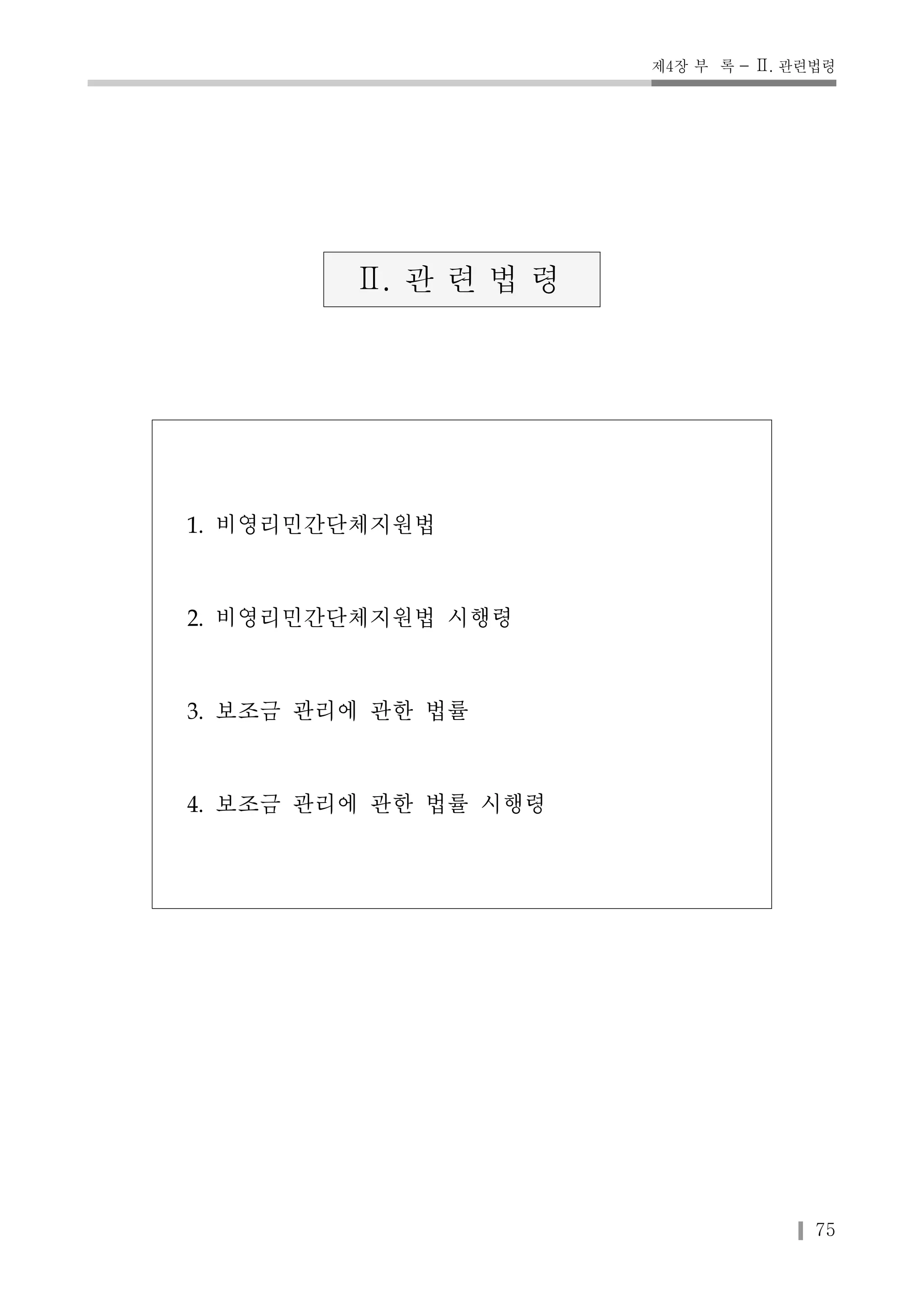 제4장 부 록 - Ⅱ. 관련법령 
75 
Ⅱ. 관 련 법 령 
1. 비영리민간단체지원법 
2. 비영리민간단체지원법 시행령 
3. 보조금 관리에 관한 법률 
4. 보조금 관리에 관한 법률 시행령 
 