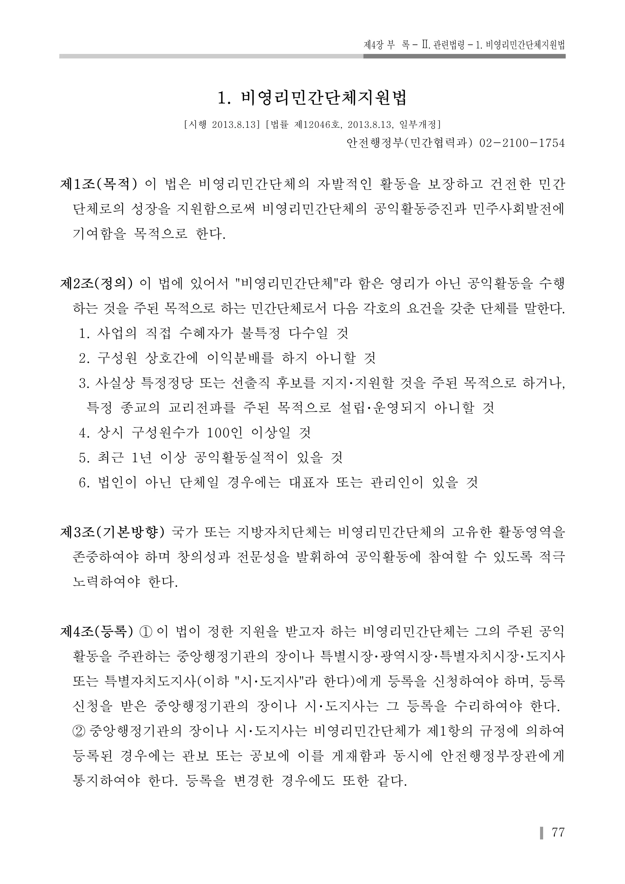 제4장 부 록-Ⅱ. 관련법령-1. 비영리민간단체지원법 
77 
1. 비영리민간단체지원법 
[시행 2013.8.13] [법률 제12046호, 2013.8.13, 일부개정] 
안전행정부(민간협력과) 02-2100-1754 
제1조(목적) 이 법은 비영리민간단체의 자발적인 활동을 보장하고 건전한 민간 
단체로의 성장을 지원함으로써 비영리민간단체의 공익활동증진과 민주사회발전에 
기여함을 목적으로 한다. 
제2조(정의) 이 법에 있어서 "비영리민간단체"라 함은 영리가 아닌 공익활동을 수행 
하는 것을 주된 목적으로 하는 민간단체로서 다음 각호의 요건을 갖춘 단체를 말한다. 
1. 사업의 직접 수혜자가 불특정 다수일 것 
2. 구성원 상호간에 이익분배를 하지 아니할 것 
3. 사실상 특정정당 또는 선출직 후보를 지지･지원할 것을 주된 목적으로 하거나, 
특정 종교의 교리전파를 주된 목적으로 설립･운영되지 아니할 것 
4. 상시 구성원수가 100인 이상일 것 
5. 최근 1년 이상 공익활동실적이 있을 것 
6. 법인이 아닌 단체일 경우에는 대표자 또는 관리인이 있을 것 
제3조(기본방향) 국가 또는 지방자치단체는 비영리민간단체의 고유한 활동영역을 
존중하여야 하며 창의성과 전문성을 발휘하여 공익활동에 참여할 수 있도록 적극 
노력하여야 한다. 
제4조(등록) ① 이 법이 정한 지원을 받고자 하는 비영리민간단체는 그의 주된 공익 
활동을 주관하는 중앙행정기관의 장이나 특별시장･광역시장･특별자치시장･도지사 
또는 특별자치도지사(이하 "시･도지사"라 한다)에게 등록을 신청하여야 하며, 등록 
신청을 받은 중앙행정기관의 장이나 시･도지사는 그 등록을 수리하여야 한다. 
② 중앙행정기관의 장이나 시･도지사는 비영리민간단체가 제1항의 규정에 의하여 
등록된 경우에는 관보 또는 공보에 이를 게재함과 동시에 안전행정부장관에게 
통지하여야 한다. 등록을 변경한 경우에도 또한 같다. 
 