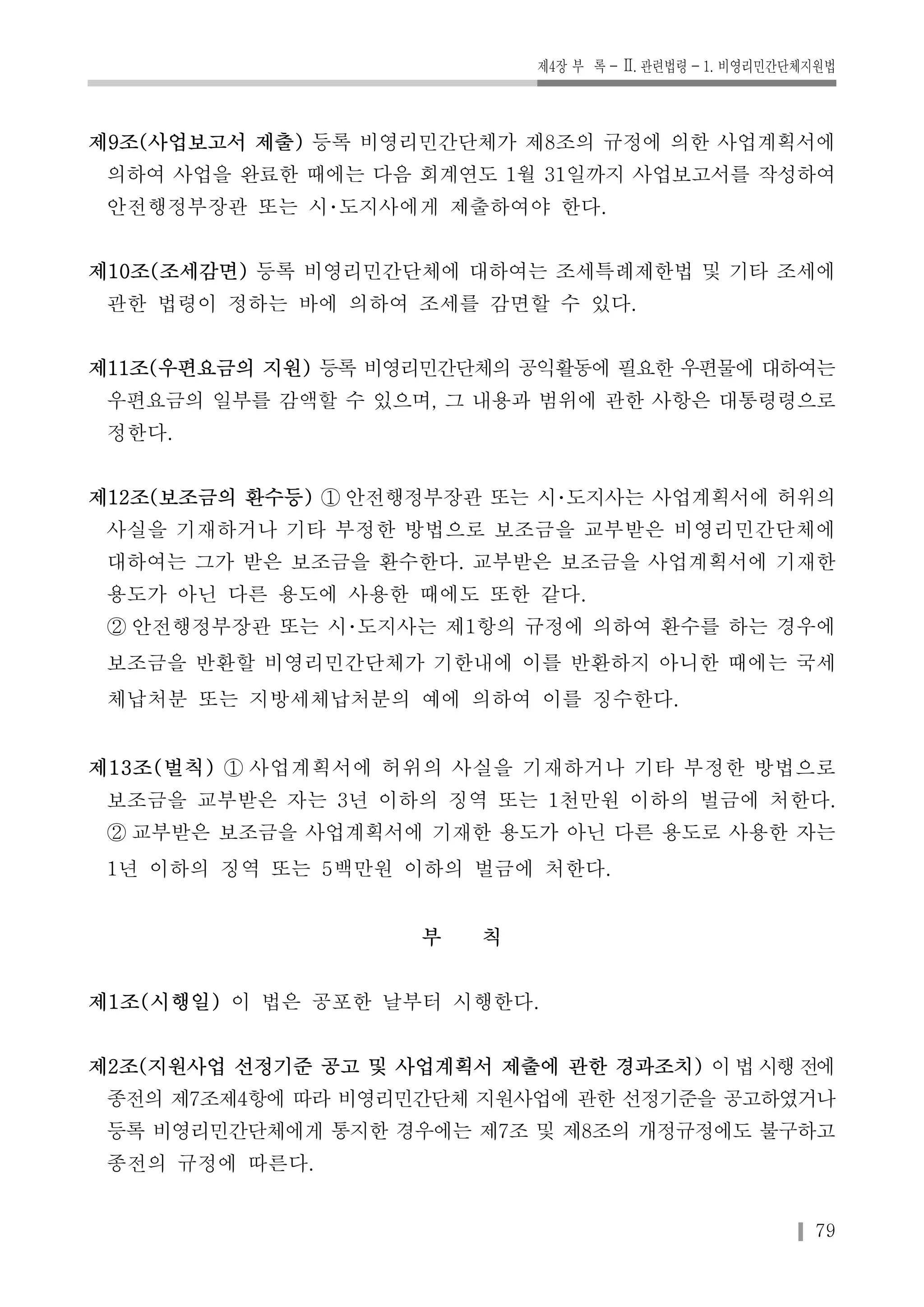 제4장 부 록-Ⅱ. 관련법령-1. 비영리민간단체지원법 
제9조(사업보고서 제출) 등록 비영리민간단체가 제8조의 규정에 의한 사업계획서에 
의하여 사업을 완료한 때에는 다음 회계연도 1월 31일까지 사업보고서를 작성하여 
안전행정부장관 또는 시･도지사에게 제출하여야 한다. 
제10조(조세감면) 등록 비영리민간단체에 대하여는 조세특례제한법 및 기타 조세에 
관한 법령이 정하는 바에 의하여 조세를 감면할 수 있다. 
제11조(우편요금의 지원) 등록 비영리민간단체의 공익활동에 필요한 우편물에 대하여는 
우편요금의 일부를 감액할 수 있으며, 그 내용과 범위에 관한 사항은 대통령령으로 
정한다. 
제12조(보조금의 환수등) ① 안전행정부장관 또는 시･도지사는 사업계획서에 허위의 
사실을 기재하거나 기타 부정한 방법으로 보조금을 교부받은 비영리민간단체에 
대하여는 그가 받은 보조금을 환수한다. 교부받은 보조금을 사업계획서에 기재한 
용도가 아닌 다른 용도에 사용한 때에도 또한 같다. 
② 안전행정부장관 또는 시･도지사는 제1항의 규정에 의하여 환수를 하는 경우에 
보조금을 반환할 비영리민간단체가 기한내에 이를 반환하지 아니한 때에는 국세 
체납처분 또는 지방세체납처분의 예에 의하여 이를 징수한다. 
제13조(벌칙) ① 사업계획서에 허위의 사실을 기재하거나 기타 부정한 방법으로 
보조금을 교부받은 자는 3년 이하의 징역 또는 1천만원 이하의 벌금에 처한다. 
② 교부받은 보조금을 사업계획서에 기재한 용도가 아닌 다른 용도로 사용한 자는 
1년 이하의 징역 또는 5백만원 이하의 벌금에 처한다. 
79 
부 칙 
제1조(시행일) 이 법은 공포한 날부터 시행한다. 
제2조(지원사업 선정기준 공고 및 사업계획서 제출에 관한 경과조치) 이 법 시행 전에 
종전의 제7조제4항에 따라 비영리민간단체 지원사업에 관한 선정기준을 공고하였거나 
등록 비영리민간단체에게 통지한 경우에는 제7조 및 제8조의 개정규정에도 불구하고 
종전의 규정에 따른다. 
 